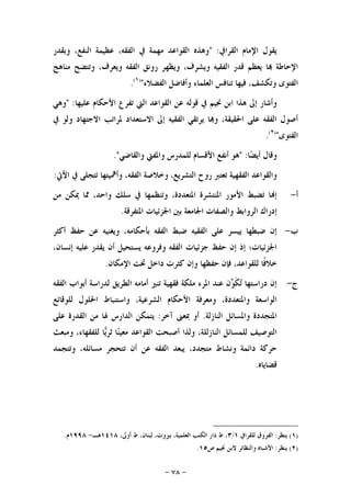 -٧٨-
‫ﺍﻟﻘﺮﺍﰲ‬ ‫ﺍﻹﻣﺎﻡ‬ ‫ﻳﻘﻮﻝ‬" :‫ﻭﺑﻘﺪﺭ‬ ،‫ﺍﻟﻨﻔﻊ‬ ‫ﻋﻈﻴﻤﺔ‬ ،‫ﺍﻟﻔﻘﻪ‬ ‫ﰲ‬ ‫ﻣﻬﻤﺔ‬ ‫ﺍﻟﻘﻮﺍﻋﺪ‬ ‫ﻭﻫﺬﻩ‬
‫ﻗﺪ‬ ‫ﻳﻌﻈﻢ‬ ‫ﺎ‬ ‫ﺍﻹﺣﺎﻃﺔ‬‫ﻣﻨﺎﻫﺞ‬ ‫ﻭﺗﺘﻀﺢ‬ ،‫ﻭﻳﻌﺮﻑ‬ ‫ﺍﻟﻔﻘﻪ‬ ‫ﺭﻭﻧﻖ‬ ‫ﻭﻳﻈﻬﺮ‬ ،‫ﻭﻳﺸﺮﻑ‬ ‫ﺍﻟﻔﻘﻴﻪ‬ ‫ﺭ‬
‫ﺍﻟﻔﻀﻼﺀ‬ ‫ﻭﺃﻓﺎﺿﻞ‬ ‫ﺍﻟﻌﻠﻤﺎﺀ‬ ‫ﺗﻨﺎﻓﺲ‬ ‫ﻓﻴﻬﺎ‬ ،‫ﻭﺗﻜﺸﻒ‬ ‫ﺍﻟﻔﺘﻮﻯ‬")١(
.
‫ﻋﻠﻴﻬﺎ‬ ‫ﺍﻷﺣﻜﺎﻡ‬ ‫ﺗﻔﺮﻉ‬ ‫ﺍﻟﱵ‬ ‫ﺍﻟﻘﻮﺍﻋﺪ‬ ‫ﻋﻦ‬ ‫ﻗﻮﻟﻪ‬ ‫ﰲ‬ ‫ﳒﻴﻢ‬ ‫ﺍﺑﻦ‬ ‫ﻫﺬﺍ‬ ‫ﺇﱃ‬ ‫ﻭﺃﺷﺎﺭ‬" :‫ﻭﻫﻲ‬
‫ﰲ‬ ‫ﻭﻟﻮ‬ ‫ﺍﻻﺟﺘﻬﺎﺩ‬ ‫ﳌﺮﺍﺗﺐ‬ ‫ﺍﻻﺳﺘﻌﺪﺍﺩ‬ ‫ﺇﱃ‬ ‫ﺍﻟﻔﻘﻴﻪ‬ ‫ﻳﺮﺗﻘﻲ‬ ‫ﺎ‬‫ﻭ‬ ،‫ﺍﳊﻘﻴﻘﺔ‬ ‫ﻋﻠﻰ‬ ‫ﺍﻟﻔﻘﻪ‬ ‫ﺃﺻﻮﻝ‬
‫ﺍﻟﻔﺘﻮﻯ‬")٢(
.
‫ﺎ‬‫ﻀ‬‫ﺃﻳ‬ ‫ﻭﻗﺎﻝ‬" :‫ﻭﺍﻟﻘﺎﺿﻲ‬ ‫ﻭﺍﳌﻔﱵ‬ ‫ﻟﻠﻤﺪﺭﺱ‬ ‫ﺍﻷﻗﺴﺎﻡ‬ ‫ﺃﻧﻔﻊ‬ ‫ﻫﻮ‬."
‫ﺍﻵﰐ‬ ‫ﰲ‬ ‫ﺗﺘﺠﻠﻰ‬ ‫ﻭﺃﳘﻴﺘﻬﺎ‬ ،‫ﺍﻟﻔﻘﻪ‬ ‫ﻭﺧﻼﺻﺔ‬ ،‫ﺍﻟﺘﺸﺮﻳﻊ‬ ‫ﺭﻭﺡ‬ ‫ﺗﻌﺘﱪ‬ ‫ﺍﻟﻔﻘﻬﻴﺔ‬ ‫ﻭﺍﻟﻘﻮﺍﻋﺪ‬:
‫ﺃ‬-‫ﻣﻦ‬ ‫ﳝﻜﻦ‬ ‫ﳑﺎ‬ ،‫ﻭﺍﺣﺪ‬ ‫ﺳﻠﻚ‬ ‫ﰲ‬ ‫ﻭﺗﻨﻈﻤﻬﺎ‬ ،‫ﺍﳌﺘﻌﺪﺩﺓ‬ ‫ﺍﳌﻨﺘﺸﺮﺓ‬ ‫ﺍﻷﻣﻮﺭ‬ ‫ﺗﻀﺒﻂ‬ ‫ﺎ‬‫ﺇ‬
‫ﺍﳌ‬ ‫ﺍﳉﺰﺋﻴﺎﺕ‬ ‫ﺑﲔ‬ ‫ﺍﳉﺎﻣﻌﺔ‬ ‫ﻭﺍﻟﺼﻔﺎﺕ‬ ‫ﺍﻟﺮﻭﺍﺑﻂ‬ ‫ﺇﺩﺭﺍﻙ‬‫ﺘﻔﺮﻗﺔ‬.
‫ﺏ‬-‫ﺃﻛﺜﺮ‬ ‫ﺣﻔﻆ‬ ‫ﻋﻦ‬ ‫ﻭﻳﻐﻨﻴﻪ‬ ،‫ﺑﺄﺣﻜﺎﻣﻪ‬ ‫ﺍﻟﻔﻘﻪ‬ ‫ﺿﺒﻂ‬ ‫ﺍﻟﻔﻘﻴﻪ‬ ‫ﻋﻠﻰ‬ ‫ﻳﻴﺴﺮ‬ ‫ﺿﺒﻄﻬﺎ‬ ‫ﺇﻥ‬
،‫ﺇﻧﺴﺎﻥ‬ ‫ﻋﻠﻴﻪ‬ ‫ﻳﻘﺪﺭ‬ ‫ﺃﻥ‬ ‫ﻳﺴﺘﺤﻴﻞ‬ ‫ﻭﻓﺮﻭﻋﻪ‬ ‫ﺍﻟﻔﻘﻪ‬ ‫ﺟﺰﺋﻴﺎﺕ‬ ‫ﺣﻔﻆ‬ ‫ﺇﻥ‬ ‫ﺇﺫ‬ ‫ﺍﳉﺰﺋﻴﺎﺕ؛‬
‫ﺍﻹﻣﻜﺎﻥ‬ ‫ﲢﺖ‬ ‫ﺩﺍﺧﻞ‬ ‫ﻛﺜﺮﺕ‬ ‫ﻭﺇﻥ‬ ‫ﺣﻔﻈﻬﺎ‬ ‫ﻓﺈﻥ‬ ،‫ﻟﻠﻘﻮﺍﻋﺪ‬ ‫ﹰﺎ‬‫ﻓ‬‫ﺧﻼ‬.
‫ﺝ‬-‫ﻟﺪﺭﺍﺳﺔ‬ ‫ﺍﻟﻄﺮﻳﻖ‬ ‫ﺃﻣﺎﻣﻪ‬ ‫ﺗﻨﲑ‬ ‫ﻓﻘﻬﻴﺔ‬ ‫ﻣﻠﻜﺔ‬ ‫ﺍﳌﺮﺀ‬ ‫ﻋﻨﺪ‬ ‫ﻥ‬‫ﻮ‬‫ﹶ‬‫ﻜ‬‫ﺗ‬ ‫ﺩﺭﺍﺳﺘﻬﺎ‬ ‫ﺇﻥ‬‫ﺍﻟﻔﻘﻪ‬ ‫ﺃﺑﻮﺍﺏ‬
‫ﻟﻠﻮﻗﺎﺋﻊ‬ ‫ﺍﳊﻠﻮﻝ‬ ‫ﻭﺍﺳﺘﻨﺒﺎﻁ‬ ،‫ﺍﻟﺸﺮﻋﻴﺔ‬ ‫ﺍﻷﺣﻜﺎﻡ‬ ‫ﻭﻣﻌﺮﻓﺔ‬ ،‫ﻭﺍﳌﺘﻌﺪﺩﺓ‬ ‫ﺍﻟﻮﺍﺳﻌﺔ‬
‫ﺍﻟﻨﺎﺯﻟﺔ‬ ‫ﻭﺍﳌﺴﺎﺋﻞ‬ ‫ﺍﳌﺘﺠﺪﺩﺓ‬.‫ﺁﺧﺮ‬ ‫ﲟﻌﲎ‬ ‫ﺃﻭ‬:‫ﻋﻠﻰ‬ ‫ﺍﻟﻘﺪﺭﺓ‬ ‫ﻣﻦ‬ ‫ﳍﺎ‬ ‫ﺍﻟﺪﺍﺭﺱ‬ ‫ﻳﺘﻤﻜﻦ‬
‫ﻭﻣﺒﻌﺚ‬ ،‫ﻟﻠﻔﻘﻬﺎﺀ‬ ‫ﺎ‬‫ﻳ‬‫ﺛﺮ‬ ‫ﺎ‬‫ﻨ‬‫ﻣﻌﻴ‬ ‫ﺍﻟﻘﻮﺍﻋﺪ‬ ‫ﺃﺻﺒﺤﺖ‬ ‫ﻭﻟﺬﺍ‬ ،‫ﺍﻟﻨﺎﺯﻟﻠﺔ‬ ‫ﻟﻠﻤﺴﺎﺋﻞ‬ ‫ﺍﻟﺘﻮﺻﻴﻒ‬
‫ﺍﻟ‬ ‫ﻳﺒﻌﺪ‬ ،‫ﻣﺘﺠﺪﺩ‬ ‫ﻭﻧﺸﺎﻁ‬ ‫ﺩﺍﺋﻤﺔ‬ ‫ﺣﺮﻛﺔ‬‫ﻭﺗﺘﺠﻤﺪ‬ ،‫ﻣﺴﺎﺋﻠﻪ‬ ‫ﺗﺘﺤﺠﺮ‬ ‫ﺃﻥ‬ ‫ﻋﻦ‬ ‫ﻔﻘﻪ‬
‫ﻗﻀﺎﻳﺎﻩ‬.
)١(‫ﻳﻨﻈﺮ‬:‫ﻟﻠﻘﺮﺍﰲ‬ ‫ﺍﻟﻔﺮﻭﻕ‬١/٣،‫ﺃﻭﱃ‬ ‫ﻁ‬ ،‫ﻟﺒﻨﺎﻥ‬ ،‫ﺑﲑﻭﺕ‬ ،‫ﺍﻟﻌﻠﻤﻴﺔ‬ ‫ﺍﻟﻜﺘﺐ‬ ‫ﺩﺍﺭ‬ ‫ﻁ‬ ،١٤١٨‫ﻫـ‬-١٩٩٨‫ﻡ‬.
)٢(‫ﻳﻨﻈﺮ‬:‫ﺹ‬ ‫ﳒﻴﻢ‬ ‫ﻻﺑﻦ‬ ‫ﻭﺍﻟﻨﻈﺎﺋﺮ‬ ‫ﺍﻷﺷﺒﺎﻩ‬١٥.
 