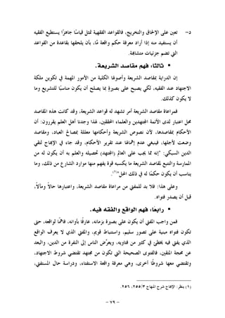 -٧٩-
‫ﺩ‬-‫ﺍﻟﻔﻘﻴﻪ‬ ‫ﻳﺴﺘﻄﻴﻊ‬ ‫ﺍ‬‫ﺰ‬‫ﺟﺎﻫ‬ ‫ﺎ‬‫ﺳ‬‫ﻗﻴﺎ‬ ‫ﲤﺜﻞ‬ ‫ﺍﻟﻔﻘﻬﻴﺔ‬ ‫ﻓﺎﻟﻘﻮﺍﻋﺪ‬ ،‫ﻭﺍﻟﺘﺨﺮﻳﺞ‬ ‫ﺍﻹﳊﺎﻕ‬ ‫ﻋﻠﻰ‬ ‫ﺗﻌﲔ‬
‫ﺍﻟﻘﻮﺍﻋﺪ‬ ‫ﻣﻦ‬ ‫ﺑﻘﺎﻋﺪﺓ‬ ‫ﻳﻠﺤﻘﻬﺎ‬ ‫ﺑﺄﻥ‬ ،‫ﺎ‬‫ﻣ‬ ‫ﻭﺍﻗﻌﺔ‬ ‫ﺣﻜﻢ‬ ‫ﻣﻌﺮﻓﺔ‬ ‫ﺃﺭﺍﺩ‬ ‫ﺇﺫﺍ‬ ‫ﻣﻨﻪ‬ ‫ﻳﺴﺘﻔﻴﺪ‬ ‫ﺃﻥ‬
‫ﺔ‬‫ﻣﺘﺸﺎ‬ ‫ﺟﺰﺋﻴﺎﺕ‬ ‫ﺗﻀﻢ‬ ‫ﺍﻟﱵ‬.
‫ﺛﺎﻟﺜﺎ‬:‫ﺍﻟﺸﺮﻳﻌﺔ‬ ‫ﻣﻘﺎﺻﺪ‬ ‫ﻓﻬﻢ‬.
‫ﲟﻘﺎ‬ ‫ﺍﻟﺪﺭﺍﻳﺔ‬ ‫ﺇﻥ‬‫ﻣﻠﻜﺔ‬ ‫ﺗﻜﻮﻳﻦ‬ ‫ﰲ‬ ‫ﺍﳌﻬﻤﺔ‬ ‫ﺍﻷﻣﻮﺭ‬ ‫ﻣﻦ‬ ‫ﺍﻟﻜﻠﻴﺔ‬ ‫ﻭﺃﺻﻮﳍﺎ‬ ‫ﺍﻟﺸﺮﻳﻌﺔ‬ ‫ﺻﺪ‬
‫ﻭﻣﺎ‬ ‫ﻟﻠﺘﺸﺮﻳﻊ‬ ‫ﺎ‬‫ﺒ‬‫ﻣﻨﺎﺳ‬ ‫ﻳﻜﻮﻥ‬ ‫ﺃﻥ‬ ‫ﻳﺼﻠﺢ‬ ‫ﲟﺎ‬ ‫ﺓ‬‫ﺑﺼﲑ‬ ‫ﻋﻠﻰ‬ ‫ﻳﺼﺒﺢ‬ ‫ﻟﻜﻲ‬ ،‫ﺍﻟﻔﻘﻴﻪ‬ ‫ﻋﻨﺪ‬ ‫ﺍﻻﺟﺘﻬﺎﺩ‬
‫ﻛﺬﻟﻚ‬ ‫ﻳﻜﻮﻥ‬ ‫ﻻ‬.
‫ﺍﳌﻘﺎﺻﺪ‬ ‫ﻫﺬﻩ‬ ‫ﻛﺎﻧﺖ‬ ‫ﻭﻗﺪ‬ ،‫ﺍﻟﺸﺮﻳﻌﺔ‬ ‫ﻗﻮﺍﻋﺪ‬ ‫ﻟﻪ‬ ‫ﺗﺸﻬﺪ‬ ‫ﺃﻣﺮ‬ ‫ﺍﻟﺸﺮﻳﻌﺔ‬ ‫ﻣﻘﺎﺻﺪ‬ ‫ﻓﻤﺮﺍﻋﺎﺓ‬
‫ﻭﺍﻟﻌﻠ‬ ‫ﺘﻬﺪﻳﻦ‬‫ﺍ‬ ‫ﺍﻷﺋﻤﺔ‬ ‫ﻟﺪﻯ‬ ‫ﺍﻋﺘﺒﺎﺭ‬ ‫ﳏﻞ‬‫ﻳﻘﺮﺭﻭﻥ‬ ‫ﺍﻟﻌﻠﻢ‬ ‫ﺃﻫﻞ‬ ‫ﻭﺟﺪﻧﺎ‬ ‫ﳍﺬﺍ‬ ،‫ﺍﶈﻘﻘﲔ‬ ‫ﻤﺎﺀ‬:‫ﺃﻥ‬
‫ﻭﻣﻘﺎﺻﺪ‬ ،‫ﺍﻟﻌﺒﺎﺩ‬ ‫ﲟﺼﺎﱀ‬ ‫ﻣﻌﻠﻠﺔ‬ ‫ﻭﺃﺣﻜﺎﻣﻬﺎ‬ ‫ﺍﻟﺸﺮﻳﻌﺔ‬ ‫ﻧﺼﻮﺹ‬ ‫ﻷﻥ‬ ،‫ﲟﻘﺎﺻﺪﻫﺎ‬ ‫ﺍﻷﺣﻜﺎﻡ‬
‫ﻟﺘﻘﻲ‬ ‫ﺎﺝ‬‫ﺍﻹ‬ ‫ﰲ‬ ‫ﺟﺎﺀ‬ ‫ﻭﻗﺪ‬ ،‫ﺍﻷﺣﻜﺎﻡ‬ ‫ﺗﻘﺮﻳﺮ‬ ‫ﻋﻨﺪ‬ ‫ﺇﳘﺎﳍﺎ‬ ‫ﻋﺪﻡ‬ ‫ﻓﻴﻨﺒﻐﻲ‬ ،‫ﻷﺟﻠﻬﺎ‬ ‫ﻭﺿﻌﺖ‬
‫ﺍﻟﺴﺒﻜﻲ‬ ‫ﺍﻟﺪﻳﻦ‬" :‫ﺍﻟﻌﺎﱂ‬ ‫ﻋﻠﻰ‬ ‫ﳚﺐ‬ ‫ﳑﺎ‬ ‫ﺇﻧﻪ‬)‫ﺘﻬﺪ‬‫ﺍ‬(‫ﺑ‬ ‫ﻭﺍﻟﻌﻠﻢ‬ ‫ﲢﺼﻴﻠﻪ‬‫ﻣﻦ‬ ‫ﻟﻪ‬ ‫ﻳﻜﻮﻥ‬ ‫ﺃﻥ‬ ‫ﻪ‬
‫ﻭﻣﺎ‬ ،‫ﺫﻟﻚ‬ ‫ﻣﻦ‬ ‫ﺍﻟﺸﺎﺭﻉ‬ ‫ﻣﻮﺍﺭﺩ‬ ‫ﻣﻨﻬﺎ‬ ‫ﻳﻔﻬﻢ‬ ‫ﻗﻮﺓ‬ ‫ﻳﻜﺴﺒﻪ‬ ‫ﻣﺎ‬ ‫ﺍﻟﺸﺮﻳﻌﺔ‬ ‫ﳌﻘﺎﺻﺪ‬ ‫ﻭﺍﻟﺘﺘﺒﻊ‬ ‫ﺍﳌﻤﺎﺭﺳﺔ‬
‫ﺍﶈﻞ‬ ‫ﺫﻟﻚ‬ ‫ﰲ‬ ‫ﻟﻪ‬ ‫ﺎ‬‫ﻤ‬‫ﺣﻜ‬ ‫ﻳﻜﻮﻥ‬ ‫ﺃﻥ‬ ‫ﻳﻨﺎﺳﺐ‬")١(
.
‫ﻫﺬﺍ‬ ‫ﻭﻋﻠﻰ‬:،‫ﹰ‬‫ﻻ‬‫ﻭﻣﺂ‬ ‫ﹰ‬‫ﻻ‬‫ﺣﺎ‬ ‫ﻭﺍﻋﺘﺒﺎﺭﻫﺎ‬ ،‫ﺍﻟﺸﺮﻳﻌﺔ‬ ‫ﻣﻘﺎﺻﺪ‬ ‫ﻣﺮﺍﻋﺎﺓ‬ ‫ﻣﻦ‬ ‫ﻟﻠﻤﻔﱵ‬ ‫ﺑﺪ‬ ‫ﻓﻼ‬
‫ﻓﺘﻮﺍﻩ‬ ‫ﻳﺼﺪﺭ‬ ‫ﺃﻥ‬ ‫ﻗﺒﻞ‬.
‫ﺎ‬‫ﻌ‬‫ﺭﺍﺑ‬:‫ﻓ‬ ‫ﻭﺍﻟﻔﻘﻪ‬ ‫ﺍﻟﻮﺍﻗﻊ‬ ‫ﻓﻬﻢ‬‫ﻴﻪ‬.
‫ﺣﱴ‬ ،‫ﻟﻮﺍﻗﻌﻪ‬ ‫ﹰﺎ‬‫ﳘ‬‫ﻓﺎ‬ ،‫ﺑﺄﻭﺍﻧﻪ‬ ‫ﹰﺎ‬‫ﻓ‬‫ﻋﺎﺭ‬ ،‫ﺑﺰﻣﺎﻧﻪ‬ ‫ﺑﺼﲑﺓ‬ ‫ﻋﻠﻰ‬ ‫ﻳﻜﻮﻥ‬ ‫ﺃﻥ‬ ‫ﺍﳌﻔﱵ‬ ‫ﻭﺍﺟﺐ‬ ‫ﻓﻤﻦ‬
‫ﺍﻟﻮﺍﻗﻊ‬ ‫ﻳﻌﺮﻑ‬ ‫ﻻ‬ ‫ﺍﻟﺬﻱ‬ ‫ﻭﺍﳌﻔﱵ‬ ،‫ﻗﻮﱘ‬ ‫ﻭﺍﺳﺘﻨﺒﺎﻁ‬ ،‫ﺳﻠﻴﻢ‬ ‫ﺗﺼﻮﺭ‬ ‫ﻋﻠﻰ‬ ‫ﻣﺒﻨﻴﺔ‬ ‫ﻓﺘﻮﺍﻩ‬ ‫ﺗﻜﻮﻥ‬
‫ﻭﺍﻟﺒﻌﺪ‬ ،‫ﺍﻟﺪﻳﻦ‬ ‫ﻣﻦ‬ ‫ﺍﻟﻨﻔﺮﺓ‬ ‫ﺇﱃ‬ ‫ﺍﻟﻨﺎﺱ‬ ‫ﺽ‬‫ﺮ‬‫ﻭﻳﻌ‬ ،‫ﻓﺘﺎﻭﻳﻪ‬ ‫ﻣﻦ‬ ‫ﻛﺜﲑ‬ ‫ﰲ‬ ‫ﳜﻄﺊ‬ ‫ﻓﻴﻪ‬ ‫ﻳﻔﱵ‬ ‫ﺍﻟﺬﻱ‬
‫ﻓﺎﻟﻔ‬ ،‫ﺍﳌﺘﻘﲔ‬ ‫ﳏﺠﺔ‬ ‫ﻋﻦ‬،‫ﺍﻻﺟﺘﻬﺎﺩ‬ ‫ﺷﺮﻭﻁ‬ ‫ﺗﻘﺘﻀﻲ‬ ‫ﳎﺘﻬﺪ‬ ‫ﻣﻦ‬ ‫ﺗﻜﻮﻥ‬ ‫ﺍﻟﱵ‬ ‫ﺍﻟﺼﺤﻴﺤﺔ‬ ‫ﺘﻮﻯ‬
،‫ﺍﳌﺴﺘﻔﱵ‬ ‫ﺣﺎﻝ‬ ‫ﻭﺩﺭﺍﺳﺔ‬ ،‫ﺍﻻﺳﺘﻔﺘﺎﺀ‬ ‫ﻭﺍﻗﻌﺔ‬ ‫ﻣﻌﺮﻓﺔ‬ ‫ﻭﻫﻲ‬ ،‫ﺃﺧﺮﻯ‬ ‫ﹰﺎ‬‫ﻃ‬‫ﺷﺮﻭ‬ ‫ﻣﻌﻬﺎ‬ ‫ﻭﺗﻘﺘﻀﻲ‬
)١(‫ﻳﻨﻈﺮ‬:‫ﺍﳌﻨﻬﺎﺝ‬ ‫ﺷﺮﺡ‬ ‫ﺎﺝ‬‫ﺍﻹ‬٣/٢٥٥،٢٥٦.
 