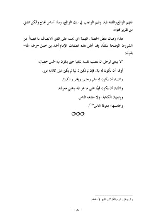 -٨٠-
‫ﺍﳌﻔﱵ‬ ‫ﻭﲤﻜﻦ‬ ‫ﳒﺎﺡ‬ ‫ﺃﺳﺎﺱ‬ ‫ﻭﻫﺬﺍ‬ ،‫ﺍﻟﻮﺍﻗﻊ‬ ‫ﺫﻟﻚ‬ ‫ﰲ‬ ‫ﺍﻟﻮﺍﺟﺐ‬ ‫ﻭﻓﻬﻢ‬ ،‫ﻓﻴﻪ‬ ‫ﻭﺍﻟﻔﻘﻪ‬ ‫ﺍﻟﻮﺍﻗﻊ‬ ‫ﻓﻔﻬﻢ‬
‫ﻓﺘﻮﺍﻩ‬ ‫ﺗﻘﺮﻳﺮ‬ ‫ﻣﻦ‬.
‫ﻫﺬﺍ‬:‫ﳚ‬ ‫ﺍﻟﱵ‬ ‫ﺍﳌﻬﻤﺔ‬ ‫ﺍﳋﺼﺎﻝ‬ ‫ﺑﻌﺾ‬ ‫ﻭﻫﻨﺎﻙ‬‫ﻋﻦ‬ ‫ﹰ‬‫ﻼ‬‫ﻓﻀ‬ ‫ﺎ‬ ‫ﺍﻻﺗﺼﺎﻑ‬ ‫ﺍﳌﻔﱵ‬ ‫ﻋﻠﻰ‬ ‫ﺐ‬
‫ﺣﻨﺒﻞ‬ ‫ﺑﻦ‬ ‫ﺃﲪﺪ‬ ‫ﺍﻹﻣﺎﻡ‬ ‫ﺍﻟﺼﻔﺎﺕ‬ ‫ﻫﺬﻩ‬ ‫ﺃﲨﻞ‬ ‫ﻭﻗﺪ‬ ،‫ﹰﺎ‬‫ﻔ‬‫ﺳﻠ‬ ‫ﺍﳌﻮﺿﺤﺔ‬ ‫ﺍﻟﺸﺮﻭﻁ‬–‫ﺍﷲ‬ ‫ﺭﲪﻪ‬-
‫ﺑﻘﻮﻟﻪ‬:
"‫ﺧﺼﺎﻝ‬ ‫ﲬﺲ‬ ‫ﻓﻴﻪ‬ ‫ﻳﻜﻮﻥ‬ ‫ﺣﱴ‬ ‫ﻟﻠﻔﺘﻴﺎ‬ ‫ﻧﻔﺴﻪ‬ ‫ﻳﻨﺼﺐ‬ ‫ﺃﻥ‬ ‫ﻟﺮﺟﻞ‬ ‫ﻳﻨﺒﻐﻲ‬ ‫ﻻ‬:
‫ﺃﻭﳍﺎ‬:‫ﻧﻮﺭ‬ ‫ﻛﻼﻣﻪ‬ ‫ﻋﻠﻰ‬ ‫ﻳﻜﻦ‬ ‫ﱂ‬ ‫ﻧﻴﺔ‬ ‫ﻟﻪ‬ ‫ﺗﻜﻦ‬ ‫ﱂ‬ ‫ﻓﺈﻥ‬ ،‫ﻧﻴﺔ‬ ‫ﻟﻪ‬ ‫ﺗﻜﻮﻥ‬ ‫ﺃﻥ‬.
‫ﻭﺛﺎﻧﻴﻬﺎ‬:‫ﻟﻪ‬ ‫ﻳﻜﻮﻥ‬ ‫ﺃﻥ‬‫ﻭﺳﻜﻴﻨﺔ‬ ‫ﻭﻭﻗﺎﺭ‬ ،‫ﻭﺣﻠﻢ‬ ‫ﻋﻠﻢ‬.
‫ﻭﺛﺎﻟﺜﻬﺎ‬:‫ﻣﻌﺮﻓﺘﻪ‬ ‫ﻭﻋﻠﻰ‬ ‫ﻓﻴﻪ‬ ‫ﻫﻮ‬ ‫ﻣﺎ‬ ‫ﻋﻠﻰ‬ ‫ﺎ‬‫ﻳ‬‫ﻗﻮ‬ ‫ﻳﻜﻮﻥ‬ ‫ﺃﻥ‬.
‫ﻭﺭﺍﺑﻌﻬﺎ‬:‫ﺍﻟﻨﺎﺱ‬ ‫ﻣﻀﻐﻪ‬ ‫ﻭﺇﻻ‬ ،‫ﺍﻟﻜﻔﺎﻳﺔ‬.
‫ﻭﺧﺎﻣﺴﻬﺎ‬:‫ﺍﻟﻨﺎﺱ‬ ‫ﻣﻌﺮﻓﺔ‬")١(
.

)١(‫ﻳﻨﻈﺮ‬:‫ﺍﳌﻨﲑ‬ ‫ﺍﻟﻜﻮﻛﺐ‬ ‫ﺷﺮﺡ‬٤/٥٥٠.
 