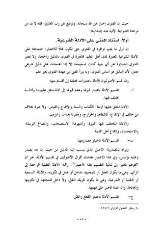 -٨٣-
‫ﻣﻦ‬ ‫ﺑﺪ‬ ‫ﻻ‬ ‫ﻓﺈﻧﻪ‬ ‫ﺍﻟﻌﺎﳌﲔ؛‬ ‫ﺭﺏ‬ ‫ﻋﻦ‬ ‫ﻭﺗﻮﻗﻴﻊ‬ ،‫ﺳﺒﺤﺎﻧﻪ‬ ‫ﺍﷲ‬ ‫ﻋﻦ‬ ‫ﺇﺧﺒﺎﺭ‬ ‫ﺍﻟﻔﺘﻮﻯ‬ ‫ﺇﻥ‬ ‫ﺣﻴﺚ‬
‫ﺍﻟﻀﻮﺍﺑ‬ ‫ﻣﺮﺍﻋﺎﺓ‬‫ﺇﺻﺪﺍﺭﻫﺎ‬ ‫ﻋﻨﺪ‬ ‫ﺍﻵﺗﻴﺔ‬ ‫ﻂ‬:
‫ﹰ‬‫ﻻ‬‫ﺃﻭ‬:‫ﺍﳌﻔﺘ‬ ‫ﺍﺳﺘﻨﺎﺩ‬‫ـ‬‫ﺍﻟﺸﺮﻋﻴﺔ‬ ‫ﺍﻷﺩﻟﺔ‬ ‫ﻋﻠﻰ‬ ‫ﻲ‬.
‫ﻋﻠﻰ‬ ‫ﺍﻋﺘﻤﺎﺩﻫﺎ‬ ‫ﻟﻼﻋﺘﺒﺎﺭ؛‬ ‫ﹰ‬‫ﻼ‬‫ﳏ‬ ‫ﺗﻜﻮﻥ‬ ‫ﺣﱴ‬ ‫ﺍﻟﻔﺘﻮﻯ‬ ‫ﰲ‬ ‫ﺗﻮﺍﻓﺮﻩ‬ ‫ﳚﺐ‬ ‫ﻣﺎ‬ ‫ﺃﻭﻝ‬ ‫ﺇﻥ‬
‫ﺗﻌﺘﱪ‬ ‫ﻭﻻ‬ ،‫ﻭﺍﳊﺠﺔ‬ ‫ﺑﺎﻟﺪﻟﻴﻞ‬ ‫ﺍﻟﻔﺘﻮﻯ‬ ‫ﰲ‬ ‫ﻓﺎﻟﻌﱪﺓ‬ ،‫ﺍﻟﻌﻠﻢ‬ ‫ﺃﻫﻞ‬ ‫ﻟﺪﻯ‬ ‫ﺍﳌﻌﺘﱪﺓ‬ ‫ﺍﻟﺸﺮﻋﻴﺔ‬ ‫ﺍﻷﺩﻟﺔ‬
‫ﺇﻻ‬ ‫ﺻﺤﻴﺤﺔ؛‬ ‫ﻛﺎﻧﺖ‬ ‫ﺟﻬﺔ‬ ‫ﺃﻱ‬ ‫ﻋﻦ‬ ‫ﺍﻟﺼﺎﺩﺭﺓ‬ ‫ﺍﻟﻔﺘﻮﻯ‬‫ﺷﺮﻋﻲ‬ ‫ﺩﻟﻴﻞ‬ ‫ﻋﻠﻰ‬ ‫ﺍﻋﺘﻤﺪﺕ‬ ‫ﺇﺫﺍ‬
‫ﻋﻠﻢ‬ ‫ﺑﻐﲑ‬ ‫ﺍﻟﻔﺘﻮﻯ‬ ‫ﻋﻬﺪﺓ‬ ‫ﻣﻦ‬ ‫ﺍﳌﻔﱵ‬ ‫ﻳﱪﺃ‬ ‫ﻭﺑﻪ‬ ،‫ﺍﻟﻔﺘﻮﻯ‬ ‫ﺃﺳﺎﺱ‬ ‫ﻫﻮ‬ ‫ﺍﻟﺪﻟﻴﻞ‬ ‫ﻷﻥ‬ ،‫ﻣﻌﺘﱪ‬.
‫ﻣﻨﻬﺎ‬ ‫ﺃﻗﺴﺎﻡ‬ ‫ﺇﱃ‬ ‫ﳐﺘﻠﻔﺔ‬ ‫ﺑﺎﻋﺘﺒﺎﺭﺍﺕ‬ ‫ﺍﻷﺩﻟﺔ‬ ‫ﺍﻷﺻﻮﻟﻴﻮﻥ‬ ‫ﻗﺴﻢ‬ ‫ﻭﻗﺪ‬:
‫ﺃ‬-‫ﻭﺃﺩﻟـﺔ‬ ‫ﻋﻠﻴﻬـﺎ‬ ‫ﻣﺘﻔﻖ‬ ‫ﺃﺩﻟﺔ‬ ‫ﺇﱃ‬ ‫ﻗﺒﻮﳍﺎ‬ ‫ﻭﻋﺪﻡ‬ ‫ﻗﺒﻮﳍﺎ‬ ‫ﺑﺎﻋﺘﺒﺎﺭ‬ ‫ﺍﻷﺩﻟﺔ‬ ‫ﺗﻘﺴﻴﻢ‬
‫ﻓﻴﻬﺎ‬ ‫ﳐﺘﻠﻒ‬.
‫ﻋﻠﻴﻬﺎ‬ ‫ﺍﳌﺘﻔﻖ‬ ‫ﺍﻷﺩﻟﺔ‬‫ﺃﺭﺑﻌﺔ‬:‫ﲞﻼﻑ‬ ‫ﻋﱪﺓ‬ ‫ﻭﻻ‬ ،‫ﻭﺍﻟﻘﻴﺎﺱ‬ ‫ﻭﺍﻹﲨﺎﻉ‬ ‫ﻭﺍﻟﺴﻨﺔ‬ ‫ﺍﻟﻜﺘﺎﺏ‬
‫ﻭﻏﲑﻫﻢ‬ ،‫ﺑﻐﺪﺍﺩ‬ ‫ﻭﻣﻌﺘﺰﻟﺔ‬ ،‫ﻭﺍﳋﻮﺍﺭﺝ‬ ،‫ﻛﺎﻟﻨﻈﺎﻡ‬ ‫ﺍﻹﲨﺎﻉ؛‬ ‫ﰲ‬ ‫ﺧﺎﻟﻒ‬ ‫ﻣﻦ‬.
‫ﻭﺃﺷﻬﺮﻫﺎ‬ ،‫ﻛﺜﲑﺓ‬ ‫ﻓﻴﻬﺎ‬ ‫ﺍﳌﺨﺘﻠﻒ‬ ‫ﻭﺍﻷﺩﻟﺔ‬:،‫ﺍﳌﺮﺳﻠﺔ‬ ‫ﻭﺍﳌﺼﺎﱀ‬ ،‫ﺍﻻﺳﺘﺼﺤﺎﺏ‬
‫ﺍﳌﺪﻳﻨﺔ‬ ‫ﺃﻫﻞ‬ ‫ﻭﺇﲨﺎﻉ‬ ،‫ﻭﺍﻻﺳﺘﺤﺴﺎﻥ‬.
‫ﺏ‬-‫ﻣﺼﺪﺭﻳﺘﻬﺎ‬ ‫ﺑﺎﻋﺘﺒﺎﺭ‬ ‫ﺍﻷﺩﻟﺔ‬ ‫ﺗﻘﺴﻴﻢ‬.
‫ﺑﺎﳌ‬ ‫ﻭﻳﺮﺍﺩ‬‫ﺼﺪﺭﻳﺔ‬:‫ﻳﺼﺪﺭ‬ ‫ﻣﻨﻪ‬ ‫ﺇﻧﻪ‬ ‫ﺣﻴﺚ‬ ‫ﻣﻦ‬ ‫ﺍﻟﺪﻟﻴﻞ‬ ‫ﺇﻟﻴﻪ‬ ‫ﻳﻨﺴﺐ‬ ‫ﺍﻟﺬﻱ‬ ‫ﺍﻷﺻﻞ‬
‫ﺃﻥ‬ ‫ﻏﲑ‬ ،‫ﺍﻷﺩﻟﺔ‬ ‫ﺗﻘﺴﻴﻢ‬ ‫ﰲ‬ ‫ﺍﻷﺻﻮﻟﻴﲔ‬ ‫ﺃﻗﻮﺍﻝ‬ ‫ﺗﻌﺪﺩﺕ‬ ‫ﺍﻻﻋﺘﺒﺎﺭ‬ ‫ﻫﺬﺍ‬ ‫ﻭﰲ‬ ،‫ﻳﺆﺳﺲ‬ ‫ﻭﻋﻠﻴﻪ‬
‫ﺍﻻﻋﺘﺒﺎﺭ‬ ‫ﺬﺍ‬ ‫ﺍﻟﺘﻘﺴﻴﻢ‬ ‫ﺛﻨﺎﺋﻴﺔ‬ ‫ﺇﱃ‬ ‫ﺫﻫﺒﻮﺍ‬ ‫ﺃﻛﺜﺮﻫﻢ‬)١(
‫ﻭﳘﺎ‬ ،:‫ﺇﱃ‬ ‫ﺍﻟﺮﺍﺟﻌﺔ‬ ‫ﺍﻟﻌﻘﻠﻴﺔ‬ ‫ﺍﻷﺩﻟﺔ‬
‫ﺃﻭ‬ ‫ﻣﺪﺧﻞ‬ ‫ﻟﻠﻤﺠﺘﻬﺪ‬ ‫ﺃﻭ‬ ‫ﻟﻠﻌﻘﻞ‬ ‫ﻳﻜﻮﻥ‬ ‫ﻣﺎ‬ ‫ﻭﻫﻲ‬ ،‫ﺍﻟﺮﺃﻱ‬‫ﺍﻟﺴﻤﻌﻴﺔ‬ ‫ﻭﺍﻷﺩﻟﺔ‬ ،‫ﺗﻜﻮﻳﻨﻪ‬ ‫ﰲ‬ ‫ﻋﻤﻞ‬
‫ﺗﻜﻮﻳﻨﻬﺎ‬ ‫ﰲ‬ ‫ﻟﻠﻤﺠﺘﻬﺪ‬ ‫ﺩﺧﻞ‬ ‫ﻭﻻ‬ ،‫ﺍﻟﻨﻘﻞ‬ ‫ﻃﺮﻳﻘﻪ‬ ‫ﻳﻜﻮﻥ‬ ‫ﻣﺎ‬ ‫ﻭﻫﻲ‬ ،‫ﺍﻟﺸﺮﻋﻴﺔ‬ ‫ﺃﻭ‬ ‫ﺍﻟﻨﻘﻠﻴﺔ‬ ‫ﺃﻭ‬
‫ﻓﻬﻤﻬﺎ‬ ‫ﻋﻠﻰ‬ ‫ﻗﺎﺻﺮ‬ ‫ﻋﻤﻠﻪ‬ ‫ﻭﺇﻥ‬ ،‫ﻭﺇﳚﺎﺩﻫﺎ‬.
‫ﺝ‬-‫ﻭﺍﻟﻈﻦ‬ ‫ﺍﻟﻘﻄﻊ‬ ‫ﺑﺎﻋﺘﺒﺎﺭ‬ ‫ﺍﻷﺩﻟﺔ‬ ‫ﺗﻘﺴﻴﻢ‬.
)١(‫ﻳﻨﻈﺮ‬:‫ﻟﻠﺮﺍﺯﻱ‬ ‫ﺍﶈﺼﻮﻝ‬١/١٦٧.
 