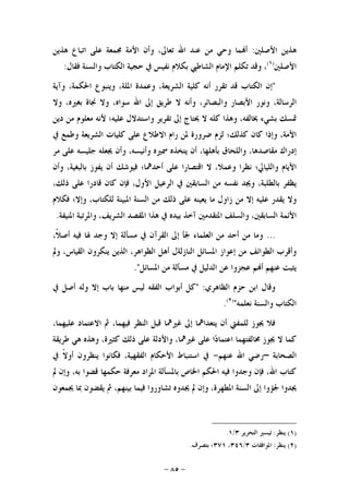 -٨٥-
‫ﺍﻷﺻﻠﲔ‬ ‫ﻫﺬﻳﻦ‬:‫ﻫﺬﻳﻦ‬ ‫ﺍﺗﺒﺎﻉ‬ ‫ﻋﻠﻰ‬ ‫ﳎﻤﻌﺔ‬ ‫ﺍﻷﻣﺔ‬ ‫ﻭﺃﻥ‬ ،‫ﺗﻌﺎﱃ‬ ‫ﺍﷲ‬ ‫ﻋﻨﺪ‬ ‫ﻣﻦ‬ ‫ﻭﺣﻲ‬ ‫ﻤﺎ‬‫ﺃ‬
‫ﺍﻷﺻﻠﲔ‬)١(
‫ﻭﻗﺪ‬ ،‫ﻓﻘﺎﻝ‬ ‫ﻭﺍﻟﺴﻨﺔ‬ ‫ﺍﻟﻜﺘﺎﺏ‬ ‫ﺣﺠﻴﺔ‬ ‫ﰲ‬ ‫ﻧﻔﻴﺲ‬ ‫ﺑﻜﻼﻡ‬ ‫ﺍﻟﺸﺎﻃﱯ‬ ‫ﺍﻹﻣﺎﻡ‬ ‫ﺗﻜﻠﻢ‬:
"‫ﺇﻥ‬‫ﺍﻟﻜﺘﺎﺏ‬‫ﻗﺪ‬‫ﺗﻘﺮﺭ‬‫ﺃﻧﻪ‬‫ﻛﻠﻴﺔ‬،‫ﺍﻟﺸﺮﻳﻌﺔ‬‫ﻭﻋﻤ‬‫ﺪﺓ‬،‫ﺍﳌﻠﺔ‬‫ﻭﻳﻨﺒﻮﻉ‬،‫ﺍﳊﻜﻤﺔ‬‫ﻭﺁﻳﺔ‬
،‫ﺍﻟﺮﺳﺎﻟﺔ‬‫ﻭﻧﻮﺭ‬‫ﺍﻷﺑﺼﺎﺭ‬،‫ﻭﺍﻟﺒﺼﺎﺋﺮ‬‫ﻭﺃﻧﻪ‬‫ﻻ‬‫ﻃﺮﻳﻖ‬‫ﺇﱃ‬‫ﺍﷲ‬،‫ﺳﻮﺍﻩ‬‫ﻭﻻ‬‫ﳒﺎﺓ‬،‫ﺑﻐﲑﻩ‬‫ﻭﻻ‬
‫ﲤﺴﻚ‬‫ﺑﺸﻲﺀ‬،‫ﳜﺎﻟﻔﻪ‬‫ﻭﻫﺬﺍ‬‫ﻛﻠﻪ‬‫ﻻ‬‫ﳛﺘﺎﺝ‬‫ﺇﱃ‬‫ﺗﻘﺮﻳﺮ‬‫ﻭﺍﺳﺘﺪﻻﻝ‬‫ﻋﻠﻴﻪ؛‬‫ﻷﻧﻪ‬‫ﻣﻌﻠﻮﻡ‬‫ﻣﻦ‬‫ﺩﻳﻦ‬
،‫ﺍﻷﻣﺔ‬‫ﻭﺇﺫﺍ‬‫ﻛﺎﻥ‬‫ﻛﺬﻟﻚ؛‬‫ﻟﺰﻡ‬‫ﺿﺮﻭﺭﺓ‬‫ﳌﻦ‬‫ﺭﺍﻡ‬‫ﺍﻻﻃﻼﻉ‬‫ﻋﻠﻰ‬‫ﻛﻠﻴﺎﺕ‬‫ﺍﻟﺸﺮﻳﻌﺔ‬‫ﻭ‬‫ﻃﻤﻊ‬‫ﰲ‬
‫ﺇﺩﺭﺍﻙ‬،‫ﻣﻘﺎﺻﺪﻫﺎ‬‫ﻭﺍﻟﻠﺤﺎﻕ‬،‫ﺑﺄﻫﻠﻬﺎ‬‫ﺃﻥ‬‫ﻳﺘﺨﺬﻩ‬‫ﲰﲑﻩ‬،‫ﻭﺃﻧﻴﺴﻪ‬‫ﻭﺃﻥ‬‫ﳚﻌﻠﻪ‬‫ﺟﻠﻴﺴﻪ‬‫ﻋﻠﻰ‬‫ﻣﺮ‬
‫ﺍﻷﻳﺎﻡ‬‫ﻭﺍﻟﻠﻴﺎﱄ؛‬‫ﻧﻈﺮﺍ‬،‫ﻭﻋﻤﻼ‬‫ﻻ‬‫ﺍﻗﺘﺼﺎﺭﺍ‬‫ﻋﻠﻰ‬‫ﺃﺣﺪﳘﺎ؛‬‫ﻓﻴﻮﺷﻚ‬‫ﺃﻥ‬‫ﻳﻔﻮﺯ‬،‫ﺑﺎﻟﺒﻐﻴﺔ‬‫ﻭﺃﻥ‬
‫ﻳﻈﻔﺮ‬،‫ﺑﺎﻟﻄﻠﺒﺔ‬‫ﻭﳚﺪ‬‫ﻧﻔﺴﻪ‬‫ﻣﻦ‬‫ﺍﻟﺴﺎﺑﻘﲔ‬‫ﰲ‬‫ﺍﻟﺮﻋﻴﻞ‬،‫ﺍﻷﻭﻝ‬‫ﻓﺈﻥ‬‫ﻛﺎﻥ‬‫ﻗﺎﺩﺭﺍ‬‫ﻋﻠﻰ‬،‫ﺫﻟﻚ‬
‫ﻭﻻ‬‫ﻳﻘﺪﺭ‬‫ﻋﻠﻴﻪ‬‫ﺇﻻ‬‫ﻣﻦ‬‫ﺯﺍﻭﻝ‬‫ﻣﺎ‬‫ﻳﻌﻴﻨﻪ‬‫ﻋﻠﻰ‬‫ﺫﻟﻚ‬‫ﻣﻦ‬‫ﺍﻟﺴﻨﺔ‬‫ﺍﳌﺒﻴﻨﺔ‬،‫ﻟﻠﻜﺘﺎﺏ‬‫ﻭﺇﻻ؛‬‫ﻓﻜﻼﻡ‬
‫ﺍﻷﺋﻤﺔ‬،‫ﺍﻟﺴﺎﺑﻘﲔ‬‫ﻭﺍﻟﺴﻠﻒ‬‫ﺍﳌﺘﻘﺪﻣﲔ‬‫ﺁﺧﺬ‬‫ﺑﻴﺪﻩ‬‫ﰲ‬‫ﻫﺬﺍ‬‫ﺍﳌﻘﺼﺪ‬،‫ﺍﻟﺸﺮﻳﻒ‬‫ﻭﺍﳌﺮﺗﺒﺔ‬‫ﺍﳌﻨﻴﻔﺔ‬.
...،‫ﹰ‬‫ﻼ‬‫ﺃﺻ‬ ‫ﻓﻴﻪ‬ ‫ﳍﺎ‬ ‫ﻭﺟﺪ‬ ‫ﺇﻻ‬ ‫ﻣﺴﺄﻟﺔ‬ ‫ﰲ‬ ‫ﺍﻟﻘﺮﺁﻥ‬ ‫ﺇﱃ‬ ‫ﳉﺄ‬ ‫ﺍﻟﻌﻠﻤﺎﺀ‬ ‫ﻣﻦ‬ ‫ﺃﺣﺪ‬ ‫ﻣﻦ‬ ‫ﻭﻣﺎ‬
‫ﺍﻟﻨﺎﺯﻟ‬ ‫ﺍﳌﺴﺎﺋﻞ‬ ‫ﺇﻋﻮﺍﺯ‬ ‫ﻣﻦ‬ ‫ﺍﻟﻄﻮﺍﺋﻒ‬ ‫ﻭﺃﻗﺮﺏ‬‫ﻭﱂ‬ ،‫ﺍﻟﻘﻴﺎﺱ‬ ‫ﻳﻨﻜﺮﻭﻥ‬ ‫ﺍﻟﺬﻳﻦ‬ ،‫ﺍﻟﻈﻮﺍﻫﺮ‬ ‫ﺃﻫﻞ‬ ‫ﺔﻝ‬
‫ﺍﳌﺴﺎﺋﻞ‬ ‫ﻣﻦ‬ ‫ﻣﺴﺄﻟﺔ‬ ‫ﰲ‬ ‫ﺍﻟﺪﻟﻴﻞ‬ ‫ﻋﻦ‬ ‫ﻋﺠﺰﻭﺍ‬ ‫ﻢ‬‫ﺃ‬ ‫ﻋﻨﻬﻢ‬ ‫ﻳﺜﺒﺖ‬."
‫ﺍﻟﻈﺎﻫﺮﻱ‬ ‫ﺣﺰﻡ‬ ‫ﺍﺑﻦ‬ ‫ﻭﻗﺎﻝ‬" :‫ﰲ‬ ‫ﺃﺻﻞ‬ ‫ﻭﻟﻪ‬ ‫ﺇﻻ‬ ‫ﺑﺎﺏ‬ ‫ﻣﻨﻬﺎ‬ ‫ﻟﻴﺲ‬ ‫ﺍﻟﻔﻘﻪ‬ ‫ﺃﺑﻮﺍﺏ‬ ‫ﻛﻞ‬
‫ﻧﻌﻠﻤﻪ‬ ‫ﻭﺍﻟﺴﻨﺔ‬ ‫ﺍﻟﻜﺘﺎﺏ‬")٢(
.
‫ﻋﻠﻴ‬ ‫ﺍﻻﻋﺘﻤﺎﺩ‬ ‫ﰒ‬ ،‫ﻓﻴﻬﻤﺎ‬ ‫ﺍﻟﻨﻈﺮ‬ ‫ﻗﺒﻞ‬ ‫ﻏﲑﳘﺎ‬ ‫ﺇﱃ‬ ‫ﻳﺘﻌﺪﺍﳘﺎ‬ ‫ﺃﻥ‬ ‫ﻟﻠﻤﻔﱵ‬ ‫ﳚﻮﺯ‬ ‫ﻓﻼ‬،‫ﻬﻤﺎ‬
‫ﻃﺮﻳﻘﺔ‬ ‫ﻫﻲ‬ ‫ﻭﻫﺬﻩ‬ ،‫ﻛﺜﲑﺓ‬ ‫ﺫﻟﻚ‬ ‫ﻋﻠﻰ‬ ‫ﻭﺍﻷﺩﻟﺔ‬ ،‫ﻏﲑﳘﺎ‬ ‫ﻋﻠﻰ‬ ‫ﺍ‬‫ﺩ‬‫ﺍﻋﺘﻤﺎ‬ ‫ﳐﺎﻟﻔﺘﻬﻤﺎ‬ ‫ﳚﻮﺯ‬ ‫ﻻ‬ ‫ﻛﻤﺎ‬
‫ﺍﻟﺼﺤﺎﺑﺔ‬–‫ﻋﻨﻬﻢ‬ ‫ﺍﷲ‬ ‫ﺭﺿﻲ‬-‫ﰲ‬ ‫ﹰ‬‫ﻻ‬‫ﺃﻭ‬ ‫ﻳﻨﻈﺮﻭﻥ‬ ‫ﻓﻜﺎﻧﻮﺍ‬ ،‫ﺍﻟﻔﻘﻬﻴﺔ‬ ‫ﺍﻷﺣﻜﺎﻡ‬ ‫ﺍﺳﺘﻨﺒﺎﻁ‬ ‫ﰲ‬
‫ﱂ‬ ‫ﻭﺇﻥ‬ ،‫ﺑﻪ‬ ‫ﻗﻀﻮﺍ‬ ‫ﺣﻜﻤﻬﺎ‬ ‫ﻣﻌﺮﻓﺔ‬ ‫ﺍﳌﺮﺍﺩ‬ ‫ﺑﺎﳌﺴﺄﻟﺔ‬ ‫ﺍﳋﺎﺹ‬ ‫ﺍﳊﻜﻢ‬ ‫ﻓﻴﻪ‬ ‫ﻭﺟﺪﻭﺍ‬ ‫ﻓﺈﻥ‬ ،‫ﺍﷲ‬ ‫ﻛﺘﺎﺏ‬
‫ﺇﱃ‬ ‫ﳉﺆﻭﺍ‬ ‫ﳚﺪﻭﺍ‬‫ﳚﻤﻌﻮﻥ‬ ‫ﲟﺎ‬ ‫ﻳﻘﻀﻮﻥ‬ ‫ﰒ‬ ،‫ﺑﻴﻨﻬﻢ‬ ‫ﻓﻴﻤﺎ‬ ‫ﺗﺸﺎﻭﺭﻭﺍ‬ ‫ﳚﺪﻭﻩ‬ ‫ﱂ‬ ‫ﻭﺇﻥ‬ ،‫ﺍﳌﻄﻬﺮﺓ‬ ‫ﺍﻟﺴﻨﺔ‬
)١(‫ﻳﻨﻈﺮ‬:‫ﺍﻟﺘﺤﺮﻳﺮ‬ ‫ﺗﻴﺴﲑ‬٣/١.
)٢(‫ﻳﻨﻈﺮ‬:‫ﺍﳌﻮﺍﻓﻘﺎﺕ‬٣/٣٤٦،٣٧١‫ﺑﺘﺼﺮﻑ‬ ‫؛‬.
 