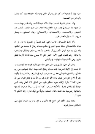 -٨٦-
‫ﳜﺎﻟﻒ‬ ‫ﻛﺎﻥ‬ ‫ﻭﺇﻥ‬ ‫ﺍﺟﺘﻬﺎﺩﻩ؛‬ ‫ﺇﻟﻴﻪ‬ ‫ﻳﺆﺩﻳﻪ‬ ‫ﺍﻟﺬﻱ‬ ‫ﺑﺎﻟﺮﺃﻱ‬ ‫ﻣﻨﻬﻢ‬ ‫ﻛﻞ‬ ‫ﺃﺧﺬ‬ ‫ﳚﻤﻌﻮﺍ‬ ‫ﱂ‬ ‫ﻭﺇﺫﺍ‬ ،‫ﻋﻠﻴﻪ‬
‫ﺍﻟﺼﺤﺎﺑﺔ‬ ‫ﻣﻦ‬ ‫ﻏﲑﻩ‬ ‫ﺭﺃﻱ‬.
‫ﺍﻟﺘﺒﻌﻴﺔ‬ ‫ﺍﳌﺼﺎﺩﺭ‬ ‫ﻭﺃﻣﺎ‬:‫ﺗﺴﺘﻤﺪ‬ ‫ﻭﻣﻨﻬﻤﺎ‬ ،‫ﻭﺍﻟﺴﻨﺔ‬ ‫ﻟﻠﻜﺘﺎﺏ‬ ‫ﺗﺎﺑﻌﺔ‬ ‫ﺎ‬‫ﻷ‬ ‫ﺑﺬﻟﻚ‬ ‫ﻓﺴﻤﻴﺖ‬
‫ﻣﻦ‬ ‫ﻋﻨﺪ‬ ‫ﺷﺮﻋﻴﺘﻬﺎ‬‫ﻭﻫﻲ‬ ،‫ﺎ‬ ‫ﻳﻘﻮﻝ‬:‫ﻋﻨﺪ‬ ‫ﻭﺍﻟﻘﻴﺎﺱ‬ ،‫ﺍﳌﺒﺪﺇ‬ ‫ﺣﻴﺚ‬ ‫ﻣﻦ‬ ‫ﺧﻼﻑ‬ ‫ﺑﻼ‬ ‫ﺍﻹﲨﺎﻉ‬
‫ﺍﻟﺼﺤﺎﰊ‬ ‫ﻭﻗﻮﻝ‬ ،‫ﻭﺍﻻﺳﺘﺼﻼﺡ‬ ،‫ﻭﺍﻻﺳﺘﺼﺤﺎﺏ‬ ،‫ﻭﺍﻻﺳﺘﺤﺴﺎﻥ‬ ،‫ﺍﳉﻤﻬﻮﺭ‬...‫ﻭﺳﺎﺋﺮ‬ ،
‫ﻓﻴﻬﺎ‬ ‫ﺍﳌﺨﺘﻠﻒ‬ ‫ﺍﻻﺳﺘﺪﻻﻝ‬ ‫ﺿﺮﻭﺏ‬.
‫ﺃﻥ‬ ‫ﻭﻫﻮ‬ ‫ﻭﺍﺣﺪ‬ ‫ﻣﻀﻤﻮﻥ‬ ‫ﰲ‬ ‫ﺐ‬‫ﺗﺼ‬ ‫ﻛﻠﻬﺎ‬ ‫ﻓﻬﻲ‬ ‫ﻭﺍﻷﻗﺴﺎﻡ‬ ‫ﺍﳌﺴﻤﻴﺎﺕ‬ ‫ﻛﺎﻧﺖ‬ ‫ﻭﺃﻳﺎ‬
‫ﺍﻟﺸﺎ‬ ‫ﻧﺼﺒﻬﺎ‬ ‫ﺃﺻﻠﻴﺔ‬ ‫ﺃﻭ‬ ‫ﻗﻄﻌﻴﺔ‬ ‫ﺃﺩﻟﺔ‬ ‫ﻫﻨﺎﻙ‬،‫ﺃﺣﻜﺎﻡ‬ ‫ﻣﻦ‬ ‫ﻳﺴﺘﺠﺪ‬ ‫ﳌﺎ‬ ‫ﻭﺗﻌﺎﱃ‬ ‫ﺳﺒﺤﺎﻧﻪ‬ ‫ﺍﳊﻜﻴﻢ‬ ‫ﺭﻉ‬
‫ﻭﺍﻟﺸﺎﻓﻌﻴﺔ‬ ‫ﻭﺍﳌﺎﻟﻜﻴﺔ‬ ‫ﺍﳊﻨﻔﻴﺔ‬ ‫ﻣﻦ‬ ‫ﺍﻷﺭﺑﻌﺔ‬ ‫ﺍﳌﺬﺍﻫﺐ‬ ‫ﺃﻥ‬ ‫ﺍﻷﺻﻮﻟﻴﲔ‬ ‫ﺃﻗﻮﺍﻝ‬ ‫ﺗﺘﺒﻊ‬ ‫ﺑﻌﺪ‬ ‫ﻦ‬‫ﻴ‬‫ﺗﺒ‬ ‫ﻭﻗﺪ‬
‫ﻭﺍﳊﻨﺎﺑﻠﺔ‬–‫ﺍﻷﻣﺔ‬ ‫ﲨﻬﻮﺭ‬ ‫ﳝﺜﻠﻮﻥ‬ ‫ﻭﻫﻢ‬-‫ﺍﳌﺘﻔﻖ‬ ‫ﺍﻷﺭﺑﻌﺔ‬ ‫ﺍﻷﺩﻟﺔ‬ ‫ﺬﻩ‬ ‫ﺍﻻﺣﺘﺠﺎﺝ‬ ‫ﻋﻠﻰ‬ ‫ﺍﺗﻔﻘﻮﺍ‬
‫ﻭﺍﻟﻘﻴﺎﺱ‬ ‫ﻭﺍﻹﲨﺎﻉ‬ ‫ﻭﺍﻟﺴﻨﺔ‬ ‫ﺍﻟﻜﺘﺎﺏ‬ ‫ﻭﻫﻲ‬ ،‫ﻋﻠﻴﻬﺎ‬.
‫ﻭﻋ‬‫ﺣﺎﻝ‬ ‫ﺃﻱ‬ ‫ﻠﻰ‬:‫ﺣﱴ‬ ‫ﻓﻌﻠﻪ‬ ‫ﺍﳌﻔﱵ‬ ‫ﻋﻠﻰ‬ ‫ﳚﺐ‬ ‫ﻓﺎﻟﺬﻱ‬‫ﻫﻮ‬ ‫ﻟﻼﻋﺘﺒﺎﺭ؛‬ ‫ﹰ‬‫ﻼ‬‫ﳏ‬ ‫ﻓﺘﻮﺍﻩ‬ ‫ﺗﻜﻮﻥ‬
‫ﺭﺏ‬ ‫ﻋﻦ‬ ‫ﻟﻠﻤﻮﻗﻌﲔ‬ ‫ﺍﻟﺒﻴﺎﻥ‬ ‫ﻣﻬﻤﺔ‬ ‫ﺃﻧﺎﻁ‬ ‫ﻭﺗﻌﺎﱃ‬ ‫ﺳﺒﺤﺎﻧﻪ‬ ‫ﻓﺎﷲ‬ ،‫ﺍﻟﺸﺮﻋﻴﺔ‬ ‫ﺍﻷﺩﻟﺔ‬ ‫ﺇﱃ‬ ‫ﺗﺴﺘﻨﺪ‬ ‫ﺃﻥ‬
‫ﺍﻟﻨﱯ‬ ‫ﻣﻘﺎﻡ‬ ‫ﻭﺍﻟﻘﺎﺋﻤﲔ‬ ،‫ﺍﻟﻌﺎﳌﲔ‬–‫ﻭﺳﻠﻢ‬ ‫ﻋﻠﻴﻪ‬ ‫ﺍﷲ‬ ‫ﺻﻠﻰ‬-‫ﻳﻜﻮﻥ‬ ‫ﻻ‬ ‫ﺍﻟﺒﻴﺎﻥ‬ ‫ﻭﻫﺬﺍ‬ ،‫ﺍﻟﺘﺒﻠﻴﻎ‬ ‫ﰲ‬
‫ﺩﻟ‬ ‫ﻇﻞ‬ ‫ﰲ‬ ‫ﺇﻻ‬ ‫ﹰ‬‫ﻻ‬‫ﻣﻘﺒﻮ‬‫ﺍﷲ‬ ‫ﻋﻠﻰ‬ ‫ﺍﻓﺘﺮﺍﺀ‬ ‫ﺩﻟﻴﻞ‬ ‫ﺑﺪﻭﻥ‬ ‫ﺍﷲ‬ ‫ﺩﻳﻦ‬ ‫ﰲ‬ ‫ﺍﻟﻘﻮﻝ‬ ‫ﻷﻥ‬ ‫ﻗﻮﻟﻪ؛‬ ‫ﻳﻘﻮﻱ‬ ‫ﻴﻞ‬
‫ﻟﻴﺲ‬ ‫ﻭﺣﺪﻩ‬ ‫ﺍﻟﻌﻘﻞ‬ ‫ﻷﻥ‬ ‫ﺍﻟﺪﻟﻴﻞ؛‬ ‫ﻋﻦ‬ ‫ﺮﺩ‬‫ﺍ‬ ‫ﺍﻟﺘﻔﻜﲑ‬ ‫ﲟﺠﺮﺩ‬ ‫ﺍﻹﻓﺘﺎﺀ‬ ‫ﻳﻜﻮﻥ‬ ‫ﻻ‬ ‫ﻛﻤﺎ‬ ،‫ﺗﻌﺎﱃ‬
‫ﳌﻌﺮﻓﺘﻬﺎ‬ ‫ﺎ‬‫ﺤ‬‫ﺻﺤﻴ‬ ‫ﹰ‬‫ﻼ‬‫ﺳﺒﻴ‬ ‫ﻟﻴﺲ‬ ‫ﺃﻧﻪ‬ ‫ﻛﻤﺎ‬ ،‫ﺍﻟﺸﺮﻋﻴﺔ‬ ‫ﺍﻷﺣﻜﺎﻡ‬ ‫ﲟﻌﺮﻓﺔ‬ ‫ﻟﻼﺳﺘﻘﻼﻝ‬ ‫ﹰ‬‫ﻼ‬‫ﻣﺆﻫ‬
‫ﺍﳌﺴ‬ ‫ﺑﺎﺗﻔﺎﻕ‬ ‫ﺍﻟﺒﻌﺜﺔ‬ ‫ﺑﻌﺪ‬ ‫ﻭﺗﺸﺮﻳﻌﻬﺎ‬ ‫ﻭﺇﻧﺸﺎﺋﻬﺎ‬‫ﺗﻌﺎﱃ‬ ‫ﻗﻮﻟﻪ‬ ‫ﻣﻊ‬ ‫ﹰﺎ‬‫ﻓ‬‫ﻭﻗﻮ‬ ‫ﻠﻤﲔ‬)) :‫ﺇﻻ‬ ‫ﺍﳊﻜﻢ‬ ‫ﺇﻥ‬
‫ﷲ‬(()١(
.
‫ﻭﻫﺬﻩ‬‫ﺑﻌﺾ‬‫ﻋﻠﻰ‬ ‫ﺍﳌﻔﱵ‬ ‫ﺍﻋﺘﻤﺎﺩ‬ ‫ﻭﺟﻮﺏ‬ ‫ﻋﻠﻰ‬ ‫ﺍﻷﺻﻮﻟﻴﻮﻥ‬ ‫ﺎ‬ ‫ﺍﺣﺘﺞ‬ ‫ﺍﻟﱵ‬ ‫ﺍﻷﺩﻟﺔ‬
‫ﻓﺘﻮﺍﻩ‬ ‫ﺇﺻﺪﺍﺭ‬ ‫ﰲ‬ ‫ﺍﻷﺩﻟﺔ‬.
)١(‫ﺍﻵﻳﺔ‬ ‫ﻣﻦ‬ ‫ﺟﺰﺀ‬٤٠‫ﻳﻮﺳﻒ‬ ‫ﺳﻮﺭﺓ‬ ‫ﻣﻦ‬ ،.
 