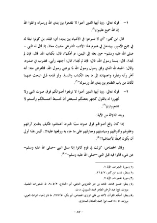 -٨٧-
١-‫ﺗﻌﺎﱃ‬ ‫ﻗﻮﻟﻪ‬)) :‫ﺍﷲ‬ ‫ﻭﺍﺗﻘﻮﺍ‬ ‫ﻭﺭﺳﻮﻟﻪ‬ ‫ﺍﷲ‬ ‫ﻳﺪﻱ‬ ‫ﺑﲔ‬ ‫ﺗﻘﺪﻣﻮﺍ‬ ‫ﻻ‬ ‫ﺁﻣﻨﻮﺍ‬ ‫ﺍﻟﺬﻳﻦ‬ ‫ﺃﻳﻬﺎ‬ ‫ﻳﺎ‬
‫ﻋﻠﻴﻢ‬ ‫ﲰﻴﻊ‬ ‫ﺍﷲ‬ ‫ﺇﻥ‬(()١(
.
‫ﻛﺜﲑ‬ ‫ﺍﺑﻦ‬ ‫ﻗﺎﻝ‬:"‫ﺃﻱ‬ ‫ﻳﺪﻳﻪ؛‬ ‫ﺑﲔ‬ ‫ﺍﻷﺷﻴﺎﺀ‬ ‫ﰲ‬ ‫ﺗﺴﺮﻋﻮﺍ‬ ‫ﻻ‬ ‫ﺃﻱ‬:‫ﻟﻪ‬ ‫ﺎ‬‫ﻌ‬‫ﺗﺒ‬ ‫ﻛﻮﻧﻮﺍ‬ ‫ﺑﻞ‬ ،‫ﻗﺒﻠﻪ‬
،‫ﻣﻌﺎﺫ‬ ‫ﺣﺪﻳﺚ‬ ‫ﺍﻟﺸﺮﻋﻲ‬ ‫ﺍﻷﺩﺏ‬ ‫ﻫﺬﺍ‬ ‫ﻋﻤﻮﻡ‬ ‫ﰲ‬ ‫ﻭﻳﺪﺧﻞ‬ ،‫ﺍﻷﻣﻮﺭ‬ ‫ﲨﻴﻊ‬ ‫ﰲ‬‫ﺍﻟﻨﱯ‬ ‫ﻟﻪ‬ ‫ﻗﺎﻝ‬ ‫ﺇﺫ‬-
‫ﻭﺳﻠﻢ‬ ‫ﻋﻠﻴﻪ‬ ‫ﺍﷲ‬ ‫ﺻﻠﻰ‬-‫ﺍﻟﻴﻤﻦ‬ ‫ﺇﱃ‬ ‫ﺑﻌﺜﻪ‬ ‫ﺣﲔ‬:‫ﻗﺎﻝ‬ ،‫ﲢﻜﻢ؟‬ ‫ﰈ‬:‫ﻗﺎﻝ‬ ،‫ﺍﷲ‬ ‫ﺑﻜﺘﺎﺏ‬:‫ﱂ‬ ‫ﻓﺈﻥ‬
‫ﻗﺎﻝ‬ ،‫ﲡﺪ؟‬:‫ﻗﺎﻝ‬ ،‫ﺍﷲ‬ ‫ﺭﺳﻮﻝ‬ ‫ﺑﺴﻨﺔ‬:‫ﱂ‬ ‫ﻓﺈﻥ‬‫ﻗﺎﻝ‬ ،‫ﲡﺪ؟‬:،‫ﺻﺪﺭﻩ‬ ‫ﰲ‬ ‫ﻓﻀﺮﺏ‬ ،‫ﺭﺃﻳﻲ‬ ‫ﺃﺟﺘﻬﺪ‬
‫ﻭﻗﺎﻝ‬:‫ﻣﻨﻪ‬ ‫ﻓﺎﻟﻐﺮﺽ‬ ،‫ﺍﷲ‬ ‫ﺭﺳﻮﻝ‬ ‫ﻳﺮﺿﻲ‬ ‫ﳌﺎ‬ ‫ﺍﷲ‬ ‫ﺭﺳﻮﻝ‬ ‫ﺭﺳﻮﻝ‬ ‫ﻭﻓﻖ‬ ‫ﺍﻟﺬﻱ‬ ‫ﷲ‬ ‫ﺍﳊﻤﺪ‬:‫ﺃﻧﻪ‬
‫ﻋﻨﻬﻤﺎ‬ ‫ﺍﻟﺒﺤﺚ‬ ‫ﻗﺒﻞ‬ ‫ﻗﺪﻣﻪ‬ ‫ﻭﻟﻮ‬ ،‫ﻭﺍﻟﺴﻨﺔ‬ ‫ﺍﻟﻜﺘﺎﺏ‬ ‫ﺑﻌﺪ‬ ‫ﻣﺎ‬ ‫ﺇﱃ‬ ‫ﻭﺍﺟﺘﻬﺎﺩﻩ‬ ‫ﻭﻧﻈﺮﻩ‬ ‫ﺭﺃﻳﻪ‬ ‫ﺮ‬‫ﺧ‬‫ﺃ‬
‫ﻭﺭﺳﻮﻟﻪ‬ ‫ﺍﷲ‬ ‫ﻳﺪﻱ‬ ‫ﺑﲔ‬ ‫ﺍﻟﺘﻘﺪﱘ‬ ‫ﺑﺎﺏ‬ ‫ﻣﻦ‬ ‫ﻟﻜﺎﻥ‬")٢(
.
٢-‫ﺗﻌﺎﱃ‬ ‫ﻗﻮﻟﻪ‬)) :‫ﺃﻳﻬﺎ‬ ‫ﻳﺎ‬‫ﻭﻻ‬ ‫ﺍﻟﻨﱯ‬ ‫ﺻﻮﺕ‬ ‫ﻓﻮﻕ‬ ‫ﺃﺻﻮﺍﺗﻜﻢ‬ ‫ﺗﺮﻓﻌﻮﺍ‬ ‫ﻻ‬ ‫ﺁﻣﻨﻮﺍ‬ ‫ﺍﻟﺬﻳﻦ‬
‫ﻻ‬ ‫ﻭﺃﻧـﺘﻢ‬ ‫ﺃﻋﻤـﺎﻟﻜﻢ‬ ‫ﲢـﺒﻂ‬ ‫ﺃﻥ‬ ‫ﻟـﺒﻌﺾ‬ ‫ﺑﻌﻀﻜﻢ‬ ‫ﻛﺠﻬﺮ‬ ‫ﺑﺎﻟﻘﻮﻝ‬ ‫ﻟﻪ‬ ‫ﲡﻬﺮﻭﺍ‬
‫ﺗﺸﻌﺮﻭﻥ‬(()٣(
.
‫ﺍﻵﻳﺔ‬ ‫ﻣﻦ‬ ‫ﺍﻟﺪﻻﻟﺔ‬ ‫ﻭﺟﻪ‬:
‫ﺁﺭﺍﺋﻬﻢ‬ ‫ﺑﺘﻘﺪﱘ‬ ‫ﻓﻜﻴﻒ‬ ‫ﺃﻋﻤﺎﳍﻢ؛‬ ‫ﳊﺒﻮﻁ‬ ‫ﺎ‬‫ﺒ‬‫ﺳﺒ‬ ‫ﺻﻮﺗﻪ‬ ‫ﻓﻮﻕ‬ ‫ﻢ‬‫ﺃﺻﻮﺍ‬ ‫ﺭﻓﻊ‬ ‫ﻛﺎﻥ‬ ‫ﺇﺫﺍ‬
‫ﺟﺎﺀ‬ ‫ﻣﺎ‬ ‫ﻋﻠﻰ‬ ‫ﻭﻣﻌﺎﺭﻓﻬﻢ‬ ‫ﻭﺳﻴﺎﺳﺘﻬﻢ‬ ‫ﻭﺃﺫﻭﺍﻗﻬﻢ‬ ‫ﻭﻋﻘﻮﳍﻢ‬‫ﻋﻠﻴﻪ؟‬ ‫ﻭﺭﻓﻌﻬﺎ‬ ‫ﺑﻪ‬!‫ﺃﻭﱃ‬ ‫ﻫﺬﺍ‬ ‫ﺃﻟﻴﺲ‬ ،
‫ﻷﻋﻤﺎﳍﻢ؟‬ ‫ﹰﺎ‬‫ﻄ‬‫ﳏﺒ‬ ‫ﻳﻜﻮﻥ‬ ‫ﺃﻥ‬!)٤(
.
‫ﺍﳉﺼﺎﺹ‬ ‫ﻭﻗﺎﻝ‬" :‫ﺍﻟﻨﱯ‬ ‫ﺳﺌﻞ‬ ‫ﺇﺫﺍ‬ ‫ﻛﺎﻧﻮﺍ‬ ‫ﻗﻮﻡ‬ ‫ﰲ‬ ‫ﻧﺰﻟﺖ‬-‫ﻭﺳﻠﻢ‬ ‫ﻋﻠﻴﻪ‬ ‫ﺍﷲ‬ ‫ﺻﻠﻰ‬-
‫ﺍﻟﻨﱯ‬ ‫ﻗﺒﻞ‬ ‫ﻓﻴﻪ‬ ‫ﻗﺎﻟﻮﺍ‬ ‫ﺷﻲﺀ‬ ‫ﻋﻦ‬–‫ﻭﺳﻠﻢ‬ ‫ﻋﻠﻴﻪ‬ ‫ﺍﷲ‬ ‫ﺻﻠﻰ‬-")٥(
.
)١(‫ﺍﻵﻳﺔ‬ ،‫ﺍﳊﺠﺮﺍﺕ‬ ‫ﺳﻮﺭﺓ‬١.
)٢(‫ﻳﻨﻈﺮ‬:،‫ﻛﺜﲑ‬ ‫ﺍﺑﻦ‬ ‫ﺗﻔﺴﲑ‬٧/٣٦٤.
)٣(‫ﺍﻵﻳﺔ‬ ،‫ﺍﳊﺠﺮﺍﺕ‬ ‫ﺳﻮﺭﺓ‬٢.
)٤(‫ﻳﻨﻈﺮ‬:‫ﺃﺑ‬ ،‫ﺍﻟﺘﺎﺑﻌﻲ‬ ‫ﺍﳌﺨﺰﻭﻣﻲ‬ ‫ﺟﱪ‬ ‫ﺑﻦ‬ ‫ﺎﻫﺪ‬ ،‫ﳎﺎﻫﺪ‬ ‫ﺗﻔﺴﲑ‬،‫ﺍﳊﺠﺎﺝ‬ ‫ﻮ‬٢/٦٠٥،‫ﺍﻟﻌﻠﻤﻴﺔ‬ ‫ﺍﳌﻨﺸﻮﺭﺍﺕ‬ ‫ﻁ‬ ،
‫ﺗﺢ‬ ،‫ﺑﲑﻭﺕ‬/‫ﺩ‬ ،‫ﺍﻟﺴﻮﺭﰐ‬ ‫ﳏﻤﺪ‬ ‫ﺍﻟﻄﺎﻫﺮ‬ ‫ﺍﻟﺮﲪﻦ‬ ‫ﻋﺒﺪ‬.‫ﺕ‬.
)٥(‫ﻳﻨﻈﺮ‬:،‫ﺑﻜﺮ‬ ‫ﺃﺑﻮ‬ ،‫ﺍﳉﺼﺎﺹ‬ ‫ﺍﻟﺮﺍﺯﻱ‬ ‫ﻋﻠﻲ‬ ‫ﺑﻦ‬ ‫ﻷﲪﺪ‬ ،‫ﺍﻟﻘﺮﺁﻥ‬ ‫ﺃﺣﻜﺎﻡ‬٥/٢٧٧،‫ﺍﻟﻌﺮﰊ‬ ‫ﺍﻟﺘﺮﺍﺙ‬ ‫ﺇﺣﻴﺎﺀ‬ ‫ﺩﺍﺭ‬ ‫ﻁ‬ ،
،‫ﺑﲑﻭﺕ‬١٤٠٥‫ﺗﺢ‬ ،‫ﻫـ‬/‫ﻗﻤﺤﺎﻭﻱ‬ ‫ﺍﻟﺼﺎﺩﻕ‬ ‫ﳏﻤﺪ‬.
 