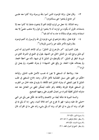 -٨٨-
٣-‫ﺗﻌﺎﱃ‬ ‫ﻭﻗﺎﻝ‬)) :‫ﻋﻠـﻰ‬ ‫ﻣﻌﻪ‬ ‫ﻛﺎﻧﻮﺍ‬ ‫ﻭﺇﺫﺍ‬ ‫ﻭﺭﺳﻮﻟﻪ‬ ‫ﺑﺎﷲ‬ ‫ﺁﻣﻨﻮﺍ‬ ‫ﺍﻟﺬﻳﻦ‬ ‫ﺍﳌﺆﻣﻨﻮﻥ‬ ‫ﺇﳕﺎ‬
‫ﺃ‬‫ﻳﺴﺘﺄﺫﻧﻮﻩ‬ ‫ﺣﱴ‬ ‫ﻳﺬﻫﺒﻮﺍ‬ ‫ﱂ‬ ‫ﺟﺎﻣﻊ‬ ‫ﻣﺮ‬(()١(
.
‫ﺍﻟﺪﻻﻟﺔ‬ ‫ﻭﺟﻪ‬:‫ﺇﻻ‬ ‫ﻣﻌﻪ‬ ‫ﻛﺎﻧﻮﺍ‬ ‫ﺇﺫﺍ‬ ‫ﺎ‬‫ﺒ‬‫ﻣﺬﻫ‬ ‫ﻳﺬﻫﺒﻮﻥ‬ ‫ﻻ‬ ‫ﻢ‬‫ﺃ‬ ‫ﺍﻹﳝﺎﻥ‬ ‫ﻟﻮﺍﺯﻡ‬ ‫ﻣﻦ‬ ‫ﺟﻌﻞ‬ ‫ﺇﺫﺍ‬
‫ﺑﻌﺪ‬ ‫ﺇﻻ‬ ‫ﻲ‬‫ﻋﻠﻤ‬ ‫ﻣﺬﻫﺐ‬ ‫ﻭﻻ‬ ‫ﻗﻮﻝ‬ ‫ﺇﱃ‬ ‫ﻳﺬﻫﺒﻮﺍ‬ ‫ﻻ‬ ‫ﺃﻥ‬ ‫ﻟﻮﺍﺯﻣﻪ‬ ‫ﻣﻦ‬ ‫ﻳﻜﻮﻥ‬ ‫ﺃﻥ‬ ‫ﻓﺄﻭﱃ‬ ،‫ﺑﺎﺳﺘﺌﺬﺍﻧﻪ‬
‫ﻓﻴﻪ‬ ‫ﺃﺫﻥ‬ ‫ﺃﻧﻪ‬ ‫ﺑﻪ‬ ‫ﺟﺎﺀ‬ ‫ﻣﺎ‬ ‫ﺑﺪﻻﻟﺔ‬ ‫ﻳﻌﺮﻑ‬ ،‫ﻭﺇﺫﻧﻪ‬ ‫ﺍﺳﺘﺌﺬﺍﻧﻪ‬)٢(
.
٤-‫ﺗﻌ‬ ‫ﻗﻮﻟﻪ‬‫ﺎﱃ‬)) :‫ﺗﺆﻣﻨﻮﻥ‬ ‫ﻛﻨﺘﻢ‬ ‫ﺇﻥ‬ ‫ﻭﺍﻟﺮﺳﻮﻝ‬ ‫ﺍﷲ‬ ‫ﺇﱃ‬ ‫ﻓﺮﺩﻭﻩ‬ ‫ﺷﻲﺀ‬ ‫ﰲ‬ ‫ﺗﻨﺎﺯﻋﺘﻢ‬ ‫ﻓﺈﻥ‬
‫ﺗﺄﻭﻳﻼ‬ ‫ﻭﺃﺣﺴﻦ‬ ‫ﺧﲑ‬ ‫ﺫﻟﻚ‬ ‫ﺍﻵﺧﺮ‬ ‫ﻭﺍﻟﻴﻮﻡ‬ ‫ﺑﺎﷲ‬(()٣(
.
‫ﺍﻟﺸﲑﺍﺯﻱ‬ ‫ﻳﻘﻮﻝ‬" :‫ﺍﻟﺪﻟﻴﻞ‬ ‫ﺇﱃ‬ ‫ﺑﺎﻟﺮﺟﻮﻉ‬ ‫ﺃﻣﺮ‬"‫ﻟﻴﺲ‬ ‫ﺃﻧﻪ‬ ‫ﺍﻟﺸﲑﺍﺯﻱ‬ ‫ﺍﻹﻣﺎﻡ‬ ‫ﻭﺭﺃﻯ‬ ،
‫ﺍﻟﺜﺎﱐ‬ ‫ﺍﻟﺸﺮﻁ‬ ‫ﰲ‬ ‫ﺍﻟﻠﻤﻊ‬ ‫ﰲ‬ ‫ﻳﻘﻮﻝ‬ ،‫ﺍﻟﺸﺒﻬﺔ‬ ‫ﻋﻦ‬ ‫ﺍﳋﺎﱄ‬ ‫ﺍﻟﺪﻟﻴﻞ‬ ‫ﺑﻞ‬ ،‫ﺇﻟﻴﻪ‬ ‫ﻳﺮﺟﻊ‬ ‫ﺩﻟﻴﻞ‬ ‫ﺃﻱ‬‫ﻣﻦ‬
‫ﺍﻟﺪﻟﻴﻞ‬ ‫ﰲ‬ ‫ﺍﻟﻨﻈﺮ‬ ‫ﺷﺮﻭﻁ‬" :،‫ﺍﶈﺠﺔ‬ ‫ﺃﺧﻄﺄ‬ ‫ﻣﱴ‬ ‫ﻷﻧﻪ‬ ،‫ﺷﺒﻬﺔ‬ ‫ﰲ‬ ‫ﻻ‬ ‫ﺍﻟﺪﻟﻴﻞ‬ ‫ﰲ‬ ‫ﻳﻜﻮﻧﻨﻈﺮﻩ‬ ‫ﺃﻥ‬
‫ﺍﻟﺸﺒﻬﺔ؛‬ ‫ﻋﻠﻰ‬ ‫ﻭﻗﻊ‬ ‫ﺑﻞ‬ ،‫ﺍﳊﺠﺔ‬ ‫ﻧﻈﺮﻩ‬ ‫ﻳﺼﺎﺩﻑ‬ ‫ﻭﱂ‬=‫ﺇﱃ‬ ‫ﻳﺼﻞ‬ ‫ﻭﱂ‬ ،‫ﺍﳌﻘﺼﻮﺩ‬ ‫ﻳﺪﺭﻙ‬ ‫ﱂ‬
‫ﺍﳌﺮﺍﺩ‬")٤(
.
‫ﻫﺬﺍ‬:‫ﻭﻟﻴﺄﺧﺬ‬ ،‫ﺍﻟﺪﻟﻴﻞ‬ ‫ﻃﻠﺐ‬ ‫ﺍﻷﺻﻞ‬ ‫ﲝﺴﺐ‬ ‫ﻟﻪ‬ ‫ﳚﻮﺯ‬ ‫ﻻ‬ ‫ﺍﳌﺴﺘﻔﱵ‬ ‫ﺃﻥ‬ ‫ﻭﻳﻼﺣﻆ‬
‫ﺳﺒﻴﻞ‬ ‫ﻋﻠﻰ‬ ‫ﺍﳌﻔﱵ‬ ‫ﻣﻦ‬ ‫ﺍﳊﻜﻢ‬‫ﻃﻠﺐ‬ ‫ﰲ‬ ‫ﺍﳌﺴﺘﻔﱵ‬ ‫ﺇﳊﺎﺡ‬ ‫ﻭﻋﻨﺪ‬ ،‫ﺍﻟﺬﻛﺮ‬ ‫ﻷﻫﻞ‬ ‫ﺍﻟﻄﻤﺄﻧﻴﻨﺔ‬
‫ﺍﻟﻜﺎﻓﺔ‬ ‫ﺃﻣﺎﻡ‬ ‫ﺍﻟﺪﻟﻴﻞ‬ ‫ﻳﻨﺎﻭﻟﻪ‬ ‫ﺃﻥ‬ ‫ﻟﻠﻤﻔﱵ‬ ‫ﳚﻮﺯ‬ ‫ﻻ‬ ‫ﺍﻟﺪﻟﻴﻞ‬‫ﺍﻟﺘﻘﺮﺏ‬ ‫ﻣﻦ‬ ‫ﺍﳊﺎﻝ‬ ‫ﻫﺬﻩ‬ ‫ﰲ‬ ‫ﻳﻠﺰﻡ‬ ‫ﳌﺎ‬ ‫؛‬
‫ﻋﻨﺪ‬ ‫ﻣﻌﻪ‬ ‫ﺍﻟﺘﻌﺎﻣﻞ‬ ‫ﻣﻦ‬ ‫ﺍﳌﻔﱵ‬ ‫ﻟﻴﺘﻤﻜﻦ‬ ‫ﺫﻟﻚ؛‬ ‫ﻭﳓﻮ‬ ‫ﻭﺛﻘﺎﻓﺘﻪ‬ ‫ﻇﺮﻭﻓﻪ‬ ‫ﳌﻌﺮﻓﺔ‬ ‫ﺍﳌﺴﺘﻔﱵ‬ ‫ﺇﱃ‬
‫ﺍﻟﻔﺘﻮﻯ‬ ‫ﺇﻋﻤﺎﻝ‬ ‫ﻣﻦ‬ ‫ﻟﻠﻤﺮﺍﺩ‬ ‫ﹰﺎ‬‫ﻘ‬‫ﲢﻘﻴ‬ ‫ﺍﻟﺪﻟﻴﻞ‬ ‫ﻣﻨﺎﻭﻟﺘﻪ‬‫ﺍﻟﺼﺤﻴﺢ‬ ‫ﻭﺟﻬﻬﺎ‬ ‫ﻋﻠﻰ‬.
‫ﺍﻟﻨﱯ‬ ‫ﻋﻦ‬ ‫ﻳﺄﰐ‬ ‫ﻧﺺ‬ ‫ﻓﻜﻞ‬ ،‫ﺎ‬ ‫ﻭﺍﻷﺧﺬ‬ ‫ﺍﻻﻫﺘﻤﺎﻡ‬ ‫ﻣﻦ‬ ‫ﺎ‬‫ﻀ‬‫ﺃﻳ‬ ‫ﺎ‬‫ﺷﺄ‬ ‫ﳍﺎ‬ ‫ﺍﻟﻨﺒﻮﻳﺔ‬ ‫ﻭﺍﻟﺴﻨﺔ‬
–‫ﻭﺳﻠﻢ‬ ‫ﻋﻠﻴﻪ‬ ‫ﺍﷲ‬ ‫ﺻﻠﻰ‬-‫ﻭﻫﻲ‬ ،‫ﺃﺷﻴﺎﺀ‬ ‫ﺛﻼﺛﺔ‬ ‫ﺃﺣﺪ‬ ‫ﻋﻦ‬ ‫ﳜﺮﺝ‬ ‫ﻻ‬ ‫ﻓﻬﻮ‬:‫ﰲ‬ ‫ﲟﺎ‬ ‫ﻳﺄﰐ‬ ‫ﺃﻥ‬ ‫ﺇﻣﺎ‬
‫ﻭﺇﻣﺎ‬ ،‫ﺍﻟﻘﺮﺁﻥ‬ ‫ﰲ‬ ‫ﻣﺎ‬ ‫ﻦ‬‫ﻴ‬‫ﻳﺒ‬ ‫ﺃﻥ‬ ‫ﻭﺇﻣﺎ‬ ،‫ﺍﻟﻘﺮﺁﻥ‬‫ﻗﺎﻝ‬ ،‫ﺍﻟﻘﺮﺁﻥ‬ ‫ﰲ‬ ‫ﻣﺎ‬ ‫ﻋﻠﻰ‬ ‫ﺯﺍﺋﺪ‬ ‫ﺑﺸﻲﺀ‬ ‫ﻳﺄﰐ‬ ‫ﺃﻥ‬
)١(‫ﺍﻵﻳﺔ‬ ،‫ﺍﻟﻨﻮﺭ‬ ‫ﺳﻮﺭﺓ‬٦٢.
)٢(‫ﻳﻨﻈﺮ‬:‫ﺍﳌﻮﻗﻌﲔ‬ ‫ﺇﻋﻼﻡ‬١/٥١-٥٢.
)٣(‫ﺍﻵﻳﺔ‬ ،‫ﺍﻟﻨﺴﺎﺀ‬ ‫ﺳﻮﺭﺓ‬٥٩.
)٤(‫ﻳﻨﻈﺮ‬:،‫ﺍﻟﻔﻘﻪ‬ ‫ﺃﺻﻮﻝ‬ ‫ﰲ‬ ‫ﺍﻟﻠﻤﻊ‬١/٣.
 