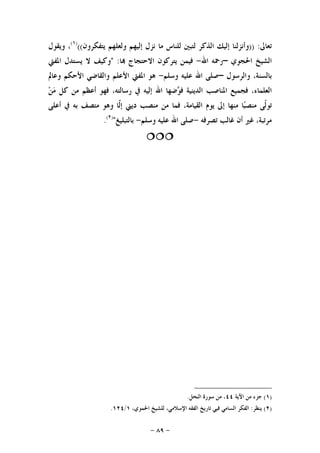 -٨٩-
‫ﺗﻌﺎﱃ‬)) :‫ﻳﺘﻔﻜﺮﻭﻥ‬ ‫ﻭﻟﻌﻠﻬﻢ‬ ‫ﺇﻟﻴﻬﻢ‬ ‫ﻧﺰﻝ‬ ‫ﻣﺎ‬ ‫ﻟﻠﻨﺎﺱ‬ ‫ﻟﺘﺒﲔ‬ ‫ﺍﻟﺬﻛﺮ‬ ‫ﺇﻟﻴﻚ‬ ‫ﻭﺃﻧﺰﻟﻨﺎ‬(()١(
‫ﻭﻳﻘﻮﻝ‬ ،
‫ﺍﳊﺠﻮﻱ‬ ‫ﺍﻟﺸﻴﺦ‬–‫ﺍﷲ‬ ‫ﺭﲪﻪ‬-‫ﺎ‬ ‫ﺍﻻﺣﺘﺠﺎﺝ‬ ‫ﻳﺘﺮﻛﻮﻥ‬ ‫ﻓﻴﻤﻦ‬" :‫ﺍﳌﻔﱵ‬ ‫ﻳﺴﺘﺪﻝ‬ ‫ﻻ‬ ‫ﻭﻛﻴﻒ‬
‫ﻭﺍﻟﺮﺳﻮﻝ‬ ،‫ﺑﺎﻟﺴﻨﺔ‬–‫ﻭﺳﻠﻢ‬ ‫ﻋﻠﻴﻪ‬ ‫ﺍﷲ‬ ‫ﺻﻠﻰ‬-‫ﻫﻮ‬‫ﺍﳌﻔﱵ‬‫ﺍﻷﻋﻠﻢ‬‫ﻭﺍﻟﻘﺎﺿﻲ‬‫ﺍﻷﺣﻜﻢ‬‫ﻭﻋﺎﱂ‬
،‫ﺍﻟﻌﻠﻤﺎﺀ‬‫ﻓﺠﻤﻴﻊ‬‫ﺍﳌﻨﺎﺻﺐ‬‫ﺍﻟﺪﻳﻨﻴﺔ‬‫ﻓ‬‫ﺿﻬﺎ‬‫ﻮ‬‫ﺍﷲ‬‫ﺇﻟﻴﻪ‬‫ﰲ‬،‫ﺭﺳﺎﻟﺘﻪ‬‫ﻓﻬﻮ‬‫ﺃﻋﻈﻢ‬‫ﻣﻦ‬‫ﻛﻞ‬‫ﻦ‬‫ﻣ‬
‫ﹼﻰ‬‫ﻟ‬‫ﺗﻮ‬‫ﺎ‬‫ﺒ‬‫ﻣﻨﺼ‬‫ﻣﻨﻬﺎ‬‫ﺇﱃ‬‫ﻳﻮﻡ‬،‫ﺍﻟﻘﻴﺎﻣﺔ‬‫ﻓﻤﺎ‬‫ﻣﻦ‬‫ﻣﻨﺼﺐ‬‫ﺩﻳﲏ‬‫ﹼﺎ‬‫ﻟ‬‫ﺇ‬‫ﻭﻫﻮ‬‫ﻣﺘﺼﻒ‬‫ﺑﻪ‬‫ﰲ‬‫ﺃﻋﻠﻰ‬
،‫ﻣﺮﺗﺒﺔ‬‫ﻏﲑ‬‫ﺃﻥ‬‫ﻏﺎﻟﺐ‬‫ﺗﺼﺮﻓﻪ‬-‫ﺻﻠﻰ‬‫ﺍﷲ‬‫ﻋﻠﻴﻪ‬‫ﻭﺳﻠﻢ‬-‫ﺑﺎﻟﺘﺒﻠﻴﻎ‬")٢(
.

)١(‫ﺍﻵﻳﺔ‬ ‫ﻣﻦ‬ ‫ﺟﺰﺀ‬٤٤‫ﺍﻟﻨﺤﻞ‬ ‫ﺳﻮﺭﺓ‬ ‫ﻣﻦ‬ ،.
)٢(‫ﻳﻨﻈﺮ‬:،‫ﺍﳊﻤﻮﻱ‬ ‫ﻟﻠﺸﻴﺦ‬ ،‫ﺍﻹﺳﻼﻣﻲ‬ ‫ﺍﻟﻔﻘﻪ‬ ‫ﺗﺎﺭﻳﺦ‬ ‫ﻓﻴﻲ‬ ‫ﺍﻟﺴﺎﻣﻲ‬ ‫ﺍﻟﻔﻜﺮ‬١/١٢٤.
 