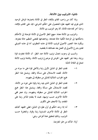 -٩٠-
‫ﺎ‬‫ﻴ‬‫ﺛﺎﻧ‬:‫ﺍﻷﺩﻟﺔ‬ ‫ﺑﲔ‬ ‫ﺍﻟﺘﺮﺗﻴﺐ‬.
‫ﺍﻟﻨﻈﺮ‬ ‫ﺑﺎﻹﻓﺘﺎﺀ‬ ‫ﺍﻟﻘﺎﺋﻢ‬ ‫ﻭﺍﺟﺐ‬ ‫ﻣﻦ‬ ‫ﻛﺎﻥ‬ ‫ﻭﺇﺫﺍ‬‫ﺍﻟﻮﺣﻴﺪ‬ ‫ﺍﳌﻮﻃﻦ‬ ‫ﺑﺎﻋﺘﺒﺎﺭﻫﺎ‬ ‫ﺍﻷﺩﻟﺔ‬ ‫ﰲ‬
‫ﺑﺎﻹﻓﺘﺎﺀ‬ ‫ﺍﻟﻘﺎﺋﻢ‬ ‫ﻋﻠﻰ‬ ‫ﻓﺈﻥ‬ ‫ﺍﻟﺸﺮﻋﻲ؛‬ ‫ﺍﳊﻜﻢ‬ ‫ﻋﻠﻰ‬ ‫ﻟﻠﺤﺼﻮﻝ‬ ‫ﻧﻈﺮﻩ‬ ‫ﺘﻬﺪ‬‫ﺍ‬ ‫ﻓﻴﻪ‬ ‫ﳚﺮﻱ‬ ‫ﺍﻟﺬﻱ‬
‫ﺍﻷﺩﻟﺔ‬ ‫ﺑﲔ‬ ‫ﺍﻟﺘﺮﺗﻴﺐ‬ ‫ﻭﻫﻮ‬ ‫ﺃﻻ‬ ،‫ﺍﻷﺩﻟﺔ‬ ‫ﻫﺬﻩ‬ ‫ﲡﺎﻩ‬ ‫ﺁﺧﺮ‬ ‫ﺎ‬‫ﺒ‬‫ﻭﺍﺟ‬.
‫ﻣﻌﻨﺎﻩ‬ ‫ﺍﻷﺩﻟﺔ‬ ‫ﺑﲔ‬ ‫ﻭﺍﻟﺘﺮﺗﻴﺐ‬:‫ﺍﻷﺣﻜﺎﻡ‬ ‫ﺇﱃ‬ ‫ﺍﳌﻮﺻﻠﺔ‬ ‫ﺍﻷﺩﻟﺔ‬ ‫ﰲ‬ ‫ﺍﻷﺻﻮﱄ‬ ‫ﺍﻟﻨﻈﺮ‬ ‫ﻣﻨﻬﺞ‬
‫ﺇﱃ‬ ‫ﺑﺎﺣﺘﻜﺎﻣﻬﺎ‬،‫ﺗﺒﻌﺜﺮﻫﺎ‬ ‫ﺣﺎﻟﺔ‬ ‫ﺍﻟﺘﻨﻈﻴﻢ‬ ‫ﳌﻘﺘﻀﻰ‬ ‫ﻭﺑﺈﺧﻀﺎﻋﻬﺎ‬ ،‫ﺗﻌﺪﺩﻫﺎ‬ ‫ﺣﺎﻟﺔ‬ ‫ﺍﻟﻜﻠﻴﺔ‬ ‫ﺍﻟﻮﺣﺪﺓ‬
‫ﺍﻟﺘﱰﻳﻠﻲ‬ ‫ﺟﺎﻧﺒﻪ‬ ‫ﰲ‬ ‫ﺃﻣﺎ‬ ،‫ﺍﻟﺘﻨﻈﲑﻱ‬ ‫ﺟﺎﻧﺒﻪ‬ ‫ﰲ‬ ‫ﺍﻷﺩﻟﺔ‬ ‫ﻟﺘﺮﺗﻴﺐ‬ ‫ﺍﻷﺻﻮﱄ‬ ‫ﺍﻟﺘﺼﻮﺭ‬ ‫ﻫﺬﺍ‬ ‫ﻭﻳﻜﻮﻥ‬
‫ﻳﻘﺘﻀﻴﻪ‬ ‫ﳌﺎ‬ ‫ﻣﺼﺎﺩﻓﺘﻪ‬ ‫ﺑﻌﺪ‬ ‫ﺍﻟﻌﻤﻞ‬ ‫ﰲ‬ ‫ﺍﻷﺻﻮﱄ‬ ‫ﻳﺸﺮﻉ‬ ‫ﻓﺤﲔ‬.
‫ﺍﻟﻨﻈﺮ‬ ‫ﻋﻨﺪ‬ ‫ﺍﻷﺩﻟﺔ‬ ‫ﺗﺮﺗﻴﺐ‬ ‫ﺇﻋﻤﺎﻝ‬ ‫ﻭﺟﻮﺏ‬ ‫ﰲ‬ ‫ﻭﺍﻟﺴﺒﺐ‬:‫ﺗﺘﻔ‬ ‫ﺍﻷﺩﻟﺔ‬ ‫ﺃﻥ‬‫ﻗﻮﺓ‬ ‫ﺎﻭﺕ‬
‫ﺍﻷﺩﻟﺔ‬ ‫ﺗﺮﺗﻴﺐ‬ ‫ﻭﻓﺎﺋﺪﺓ‬ ،‫ﺍﻷﺩﻟﺔ‬ ‫ﺗﺮﺗﻴﺐ‬ ‫ﻣﻮﺿﻮﻉ‬ ‫ﰲ‬ ‫ﺍﳋﻮﺽ‬ ‫ﻋﻠﻰ‬ ‫ﺘﻬﺪ‬‫ﺍ‬ ‫ﳚﱪ‬ ‫ﻭﻫﺬﺍ‬ ،‫ﻭﺭﺗﺒﺔ‬
‫ﺍﻟﺘﺎﻟﻴﺔ‬ ‫ﺍﻟﻨﻘﺎﻁ‬ ‫ﰲ‬ ‫ﺗﺘﻤﺜﻞ‬:
١-‫ﻣﻦ‬ ‫ﺳﻮﺍﻩ‬ ‫ﻣﺎ‬ ‫ﻋﻠﻰ‬ ‫ﻗﻮﺓ‬ ‫ﻭﺍﻷﻋﻠﻰ‬ ‫ﺭﺗﺒﺔ‬ ‫ﺍﻷﻭﱃ‬ ‫ﺍﻟﺪﻟﻴﻞ‬ ‫ﰲ‬ ‫ﺍﻟﻨﻈﺮ‬ ‫ﺗﻘﺪﱘ‬
‫ﺍﻟﻨﻈﺮ‬ ‫ﻫﺬﺍ‬ ‫ﻭﻳﺸﻤﻞ‬ ،‫ﻭﺍﻗﻌﺔ‬ ‫ﻣﺴﺄﻟﺔ‬ ‫ﻋﻠﻰ‬ ‫ﺍﻻﺳﺘﺪﻻﻝ‬ ‫ﻟﻘﺼﺪ‬ ،‫ﺍﻷﺩﻟﺔ‬
‫ﻟﻠﺪﻟﻴﻞ‬ ‫ﺍﻟﺪﻻﻟﻴﺔ‬ ‫ﺍﳉﻮﺍﻧﺐ‬ ‫ﲨﻴﻊ‬‫ﻣﻔﻬﻮﻣﻪ‬ ‫ﺇﱃ‬ ‫ﻣﻨﻄﻮﻗﻪ‬ ‫ﻣﻦ‬.
٢-،‫ﺍﻷﺩﻟﺔ‬ ‫ﻣﻦ‬ ‫ﻏﲑﻩ‬ ‫ﻋﻠﻰ‬ ‫ﻭﻗﻮﺓ‬ ‫ﺭﺗﺒﺔ‬ ‫ﻳﻠﻴﻪ‬ ‫ﺍﻟﺬﻱ‬ ‫ﺍﻟﺪﻟﻴﻞ‬ ‫ﰲ‬ ‫ﺍﻟﻨﻈﺮ‬ ‫ﺗﻘﺪﱘ‬
‫ﲨﻴﻊ‬ ‫ﺍﻟﻨﻈﺮ‬ ‫ﻫﺬﺍ‬ ‫ﻭﻳﺸﻤﻞ‬ ،‫ﻭﺍﻗﻌﺔ‬ ‫ﻣﺴﺄﻟﺔ‬ ‫ﻋﻠﻰ‬ ‫ﺍﻻﺳﺘﺪﻻﻝ‬ ‫ﻟﻘﺼﺪ‬
‫ﻓﻔﻲ‬ ‫ﻋﺠﺰ‬ ‫ﻭﺇﻥ‬ ،‫ﻭﻣﻔﻬﻮﻣﻪ‬ ‫ﻣﻨﻄﻮﻗﻪ‬ ‫ﻣﻦ‬ ‫ﻟﻠﺪﻟﻴﻞ‬ ‫ﺍﻟﺪﻻﻟﻴﺔ‬ ‫ﺍﳉﻮﺍﻧﺐ‬
‫ﻋﻠﻰ‬ ‫ﺭﺗﺒﺔ‬ ‫ﺍﳌﺘﺄﺧﺮ‬ ‫ﻳﺘﻘﺪﻡ‬ ‫ﻻ‬ ‫ﲝﻴﺚ‬ ،‫ﺗﺮﺗﻴﺒﻬﺎ‬ ‫ﺣﺴﺐ‬ ‫ﺍﻷﺧﺮﻯ‬ ‫ﺍﻷﺩﻟﺔ‬
‫ﺍﳌﺘﻘ‬‫ﺍﻷﻗﻮﻯ‬ ‫ﻋﻠﻰ‬ ‫ﺍﻷﺿﻌﻒ‬ ‫ﻭﻻ‬ ،‫ﺪﻡ‬.
٣-‫ﻛﺬﻟﻚ‬ ‫ﺘﻬﺪ‬‫ﺍ‬ ‫ﻓﻌﻠﻰ‬ ‫ﺍﻟﺪﻟﻴﻞ؛‬ ‫ﰲ‬ ‫ﻧﻈﺮﻩ‬ ‫ﺃﻭﻝ‬ ‫ﰲ‬ ‫ﺍﳊﻜﻢ‬ ‫ﻭﺟﺪ‬ ‫ﺇﺫﺍ‬ ‫ﺃﻣﺎ‬
‫ﺣﺴﺐ‬ ‫ﻭﺍﳌﺘﻐﺎﻳﺮﺓ‬ ،‫ﻭﻗﻮﺓ‬ ‫ﺭﺗﺒﺔ‬ ‫ﺍﳌﺘﺴﺎﻭﻳﺔ‬ ‫ﺍﻷﺧﺮﻯ‬ ‫ﺍﻷﺩﻟﺔ‬ ‫ﰲ‬ ‫ﺍﻟﻨﻈﺮ‬
‫ﻭﻫﻲ‬ ،‫ﺃﻏﺮﺍﺽ‬ ‫ﻋﺪﺓ‬ ‫ﻟﺘﺤﻘﻴﻖ‬ ‫ﻭﺫﻟﻚ‬ ،‫ﺍﻟﺘﺮﺗﻴﺐ‬:
‫ﺃﻭﻻ‬:‫ﺍﳌﻌﺎﺭﺿﺔ‬ ‫ﺧﻠﻮ‬ ‫ﻣﻦ‬ ‫ﺍﻟﺘﺄﻛﺪ‬.
 