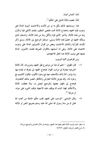 -٩١-
‫ﺎ‬‫ﻴ‬‫ﺛﺎﻧ‬:‫ﺍﻟﺒﻴﺎﻥ‬ ‫ﺍﻟﺘﻤﺎﺱ‬.
‫ﹰﺎ‬‫ﺜ‬‫ﺛﺎﻟ‬:‫ﺍ‬ ‫ﺩﻻﻟﺔ‬ ‫ﺗﻌﻀﻴﺪ‬‫ﺍﳊﻜﻢ‬ ‫ﻋﻠﻰ‬ ‫ﻟﺪﻟﻴﻞ‬)١(
.
‫ﻫﺬﺍ‬:‫ﻋﻠﻰ‬ ‫ﺍﻟﺪﺍﻟﺔ‬ ‫ﺍﻟﻨﺒﻮﻳﺔ‬ ‫ﻭﺍﻷﺣﺎﺩﻳﺚ‬ ‫ﺍﻵﻳﺎﺕ‬ ‫ﻣﻦ‬ ‫ﻣﺮ‬ ‫ﻣﺎ‬ ‫ﺑﻜﻞ‬ ‫ﻟﺬﻟﻚ‬ ‫ﻭﻳﺴﺘﺸﻬﺪ‬
‫ﻭﺍﻷﻭﻝ‬ ‫ﻗﻮﺓ‬ ‫ﺍﻷﻋﻠﻰ‬ ‫ﺑﺘﻘﺪﱘ‬ ،‫ﺍﻟﺘﻨﻈﻴﻢ‬ ‫ﻣﻘﺘﻀﻰ‬ ‫ﲢﺖ‬ ‫ﺍﻷﺩﻟﺔ‬ ‫ﺑﺈﺧﻀﺎﻉ‬ ‫ﺘﻬﺪ‬‫ﺍ‬ ‫ﻗﻴﺎﻡ‬ ‫ﻭﺟﻮﺏ‬
،‫ﺍﻷﺩﻟﺔ‬ ‫ﻫﺬﻩ‬ ‫ﻣﻦ‬ ‫ﺭﺗﺒﺔ‬ ‫ﻭﺍﻷﻗﻞ‬ ‫ﻗﻮﺓ‬ ‫ﺍﻷﺩﱏ‬ ‫ﻭﺗﺄﺧﲑ‬ ،‫ﺍﻷﺩﻟﺔ‬ ‫ﻫﺬﻩ‬ ‫ﻣﻦ‬ ‫ﺭﺗﺒﺔ‬‫ﺍﻟﺬﻱ‬ ‫ﻭﺍﳌﺴﻠﻚ‬
‫ﰲ‬ ‫ﺘﻬﺪ‬‫ﺍ‬ ‫ﻳﺴﻠﻜﻪ‬‫ﻳﺴﻤﻰ‬ ‫ﺍﻷﺩﻟﺔ‬ ‫ﻫﺬﻩ‬ ‫ﻢ‬‫ﺧﻀ‬:‫ﺫﻛﺮ‬ ‫ﻭﺳﺒﻖ‬ ،‫ﺍﻷﺩﻟﺔ‬ ‫ﺑﲔ‬ ‫ﺍﻟﺘﺮﺟﻴﺢ‬ ‫ﻣﺴﻠﻚ‬
‫ﻭﺟﻮﺏ‬ ‫ﻋﻠﻰ‬ ‫ﺍﻟﺪﺍﻟﺔ‬ ‫ﺍﻷﺻﻮﻟﻴﲔ‬ ‫ﺃﻗﻮﺍﻝ‬ ‫ﻣﻦ‬ ‫ﻭﺑﻌﺾ‬ ‫ﺍﻷﺣﺎﺩﻳﺚ‬ ‫ﻭﻛﺬﻟﻚ‬ ‫ﺍﻟﻘﺮﺁﻧﻴﺔ‬ ‫ﺍﻵﻳﺎﺕ‬
‫ﺍﻟﺪﺍﻟﺔ‬ ،‫ﺍﻷﺻﻮﻝ‬ ‫ﻟﻌﻠﻤﺎﺀ‬ ‫ﺍﻟﺼﺮﳛﺔ‬ ‫ﺑﺎﻷﻗﻮﺍﻝ‬ ‫ﺃﺳﺘﺸﻬﺪ‬ ‫ﺃﻥ‬ ‫ﻭﺑﻘﻲ‬ ،‫ﺍﻷﺩﻟﺔ‬ ‫ﻋﻠﻰ‬ ‫ﺍﻻﻋﺘﻤﺎﺩ‬
‫ﺍﻻﺟﺘﻬﺎﺩﻱ‬ ‫ﺍﻟﻨﻈﺮ‬ ‫ﻋﻨﺪ‬ ‫ﺍﻷﺩﻟﺔ‬ ‫ﺗﺮﺗﻴﺐ‬ ‫ﻋﻠﻰ‬ ‫ﺑﻨﺼﻬﺎ‬.
‫ﺃﻗﻮ‬ ‫ﻭﻣﻦ‬‫ﺍﻟﺘﺮﺗﻴﺐ‬ ‫ﺃﳘﻴﺔ‬ ‫ﰲ‬ ‫ﺍﳍﻢ‬:
١-‫ﺍﻟﻄﻮﰲ‬ ‫ﻗﺎﻝ‬" :‫ﺍﻋﻠﻢ‬‫ﺃﻥ‬‫ﻫﺬﺍ‬‫ﻣﻦ‬‫ﻣﻮﺿﻮﻉ‬‫ﻧﻈﺮ‬‫ﺘﻬﺪ‬‫ﺍ‬،‫ﻭﺿﺮﻭﺭﺍﺗﻪ‬‫ﻷﻥ‬‫ﺍﻷﺩﻟﺔ‬
‫ﺍﻟﺸﺮﻋﻴﺔ‬‫ﻣﺘﻔﺎﻭﺗﺔ‬‫ﰲ‬‫ﻣﺮﺍﺗﺐ‬،‫ﺍﻟﻘﻮﺓ‬‫ﻓﻴﺤﺘﺎﺝ‬‫ﺘﻬﺪ‬‫ﺍ‬‫ﺇﱃ‬‫ﻣﻌﺮﻓﺔ‬‫ﻣﺎ‬‫ﻳﻘﺪﻡ‬‫ﻣﻨﻬﺎ‬
‫ﻭﻣﺎ‬،‫ﻳﺆﺧﺮ‬‫ﻟﺌﻼ‬‫ﻳﺄﺧﺬ‬‫ﺑﺎﻷﺿﻌﻒ‬‫ﻣﻨﻬﺎ‬‫ﻣﻊ‬‫ﻭﺟﻮﺩ‬،‫ﺍﻷﻗﻮﻯ‬‫ﻓﻴﻜﻮﻥ‬‫ﻛﺎﳌﺘﻴﻤﻢ‬‫ﻣﻊ‬
‫ﻭﺟﻮﺩ‬‫ﺍﳌﺎﺀ‬.‫ﻭﻗﺪ‬‫ﻳﻌﺮﺽ‬‫ﻟﻸﺩﻟﺔ‬‫ﺍﻟﺘﻌﺎﺭﺽ‬،‫ﻭﺍﻟﺘﻜﺎﻓﺆ‬‫ﻓﺘﺼﲑ‬‫ﺑﺬﻟﻚ‬،‫ﻛﺎﳌﻌﺪﻭﻣﺔ‬
‫ﻓﻴﺤﺘﺎﺝ‬‫ﺇﱃ‬‫ﺇﻇﻬﺎﺭ‬‫ﺑﻌﻀﻬﺎ‬‫ﺑﺎﻟﺘﺮﺟﻴﺢ‬‫ﻟﻴﻌﻤﻞ‬،‫ﺑﻪ‬‫ﻭﺇﻻ‬‫ﺗﻌﻄﻠﺖ‬‫ﺍﻷﺩﻟﺔ‬
‫ﻭﺍﻷﺣﻜﺎﻡ‬.‫ﻓﻬﺬﺍ‬‫ﺍﻟﺒﺎﺏ‬‫ﳑﺎ‬‫ﻳﺘﻮﻗﻒ‬‫ﻋﻠﻴﻪ‬‫ﺍﻻﺟﺘﻬﺎﺩ‬‫ﺗﻮﻗﻒ‬‫ﺍﻟﺸﻲﺀ‬‫ﻋﻠﻰ‬،‫ﺟﺰﺋﻪ‬
‫ﺃﻭ‬‫ﺷﺮﻃﻪ‬")٢(
.
٢-‫ﺍﻟﺸﺎﺷﻲ‬ ‫ﻭﻗﺎﻝ‬" :‫ﺍﻟﻮﺍﺟﺐ‬‫ﻋﻠﻰ‬‫ﺘﻬﺪ‬‫ﺍ‬‫ﻃﻠﺐ‬‫ﺣﻜﻢ‬‫ﺍﳊﺎﺩﺛﺔ‬‫ﻣﻦ‬‫ﻛﺘﺎﺏ‬‫ﺍﷲ‬
‫ﺗﻌﺎﱃ‬‫ﰒ‬‫ﻣﻦ‬‫ﺳﻨﺔ‬‫ﺭﺳﻮﻝ‬‫ﺍﷲ‬‫ﺻﻠﻰ‬‫ﺍﷲ‬‫ﻋﻠﻴﻪ‬‫ﻭﺳﻠﻢ‬‫ﺑﺼﺮﻳﺢ‬‫ﺍﻟﻨﺺ‬‫ﺃﻭ‬‫ﺩﻻﻟﺘﻪ‬
)١(‫ﻳﻨﻈﺮ‬:‫ﲝﺚ‬)‫ﻣﻦ‬ ‫ﻭﺗﱰﻳﻠﻪ‬ ‫ﺍﳉﻤﻬﻮﺭ‬ ‫ﻋﻨﺪ‬ ‫ﻋﻠﻴﻬﺎ‬ ‫ﺍﳌﺘﻔﻖ‬ ‫ﺍﻷﺩﻟﺔ‬ ‫ﺗﺮﺗﻴﺐ‬‫ﻭﺍﻟﺘﺮﺟﻴﺢ‬ ‫ﺍﻟﺘﻌﺎﺭﺽ‬ ‫ﺧﻼﻝ‬(‫ﺹ‬٥٦.
)٢(،‫ﻟﻠﻄﻮﰲ‬ ،‫ﺍﻟﺮﻭﺿﺔ‬ ‫ﳐﺘﺼﺮ‬ ‫ﺷﺮﺡ‬٣/٦٧٣.
 