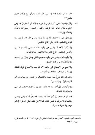 -٩٢-
‫ﻋﻠﻰ‬‫ﻣﺎ‬‫ﻣﺮ‬‫ﺫﻛﺮﻩ‬‫ﻓﺎﻧﻪ‬‫ﻻ‬‫ﺳﺒﻴﻞ‬‫ﺍﱃ‬‫ﺍﻟﻌﻤﻞ‬‫ﺑﺎﻟﺮﺃﻱ‬‫ﻣﻊ‬‫ﺇﻣﻜﺎﻥ‬‫ﺍﻟﻌﻤﻞ‬
‫ﺑﺎﻟﻨﺺ‬")١(
.
٣-‫ﺍﻟﺸﺎﻓﻌﻲ‬ ‫ﺍﻹﻣﺎﻡ‬ ‫ﻭﻗﺎﻝ‬" :‫ﻭﻻ‬‫ﻳﻘﻴﺲ‬‫ﺇﻻ‬‫ﻣﻦ‬‫ﲨﻊ‬‫ﹶ‬‫ﺔ‬‫ﺍﻵﻟ‬‫ﺍﻟﱵ‬‫ﻟﻪ‬‫ﺱ‬‫ﺍﻟﻘﻴﺎ‬،‫ﺎ‬‫ﻭﻫﻲ‬
‫ﺍﻟﻌﻠﻢ‬‫ﺑﺄﺣﻜﺎﻡ‬‫ﻛﺘﺎﺏ‬‫ﺍﷲ‬:،‫ﻪ‬‫ﺿ‬‫ﻓﺮ‬،‫ﹺﻪ‬‫ﺑ‬‫ﻭﺃﺩ‬،‫ﻪ‬‫ﺨ‬‫ﻭﻧﺎﺳ‬،‫ﻪ‬‫ﺧ‬‫ﻭﻣﻨﺴﻮ‬‫ﻭ‬،‫ﻪ‬‫ﻣ‬‫ﻋﺎ‬
،‫ﻪ‬‫ﺻ‬‫ﻭﺧﺎ‬‫ﻭﺇﺭﺷﺎﺩﻩ‬.
‫ﺴﺘﺪﻝ‬‫ﻳ‬‫ﻭ‬‫ﻋﻠﻰ‬‫ﻣﺎ‬‫ﺍﺣﺘﻤﻞ‬‫ﺍﻟﺘﺎﻭﻳﻞ‬‫ﻣﻨﻪ‬‫ﺑﺴﻨﻦ‬‫ﺭﺳﻮﻝ‬،‫ﺍﷲ‬‫ﻓﺈﺫﺍ‬‫ﱂ‬‫ﳚﺪ‬‫ﺳﻨﺔ‬
‫ﻓﺒﺈﲨﺎﻉ‬،‫ﺍﳌﺴﻠﻤﲔ‬‫ﻓﺈﻥ‬‫ﱂ‬‫ﻳﻜﻦ‬‫ﻉ‬‫ﺇﲨﺎ‬‫ﻓﺒﺎﻟﻘﻴﺎﺱ‬.
‫ﻭﻻ‬‫ﻳﻜﻮﻥ‬‫ﻷﺣﺪ‬‫ﺃﻥ‬‫ﻳﻘﻴﺲ‬‫ﺣﱴ‬‫ﻳﻜﻮﻥ‬‫ﹰ‬‫ﺎ‬‫ﻋﺎﳌ‬‫ﲟﺎ‬‫ﻣﻀﻰ‬‫ﻗﺒﻠﻪ‬‫ﻣﻦ‬،‫ﺍﻟﺴﻨﻦ‬
‫ﻭﺃﻗﺎﻭﻳﻞ‬،‫ﺍﻟﺴﻠﻒ‬‫ﻭﺇﲨﺎﻉ‬،‫ﺍﻟﻨﺎﺱ‬،‫ﻭﺍﺧﺘﻼﻓﻬﻢ‬‫ﻭﻟﺴﺎﻥ‬‫ﺍﻟﻌﺮﺏ‬.
‫ﻭﻻ‬‫ﻳ‬‫ﻜﻮﻥ‬‫ﻟﻪ‬‫ﺃﻥ‬‫ﻳﻘﻴﺲ‬‫ﺣﱴ‬‫ﻳﻜﻮﻥ‬‫ﺻﺤﻴﺢ‬،‫ﺍﻟﻌﻘﻞ‬‫ﻭﺣﱴ‬‫ﻕ‬‫ﺮ‬‫ﻳﻔ‬‫ﺑﲔ‬،‫ﺍﳌﺸﺘﺒﻪ‬
‫ﻭﻻ‬‫ﹶ‬‫ﻞ‬‫ﺠ‬‫ﻌ‬‫ﻳ‬‫ﺑﺎﻟﻘﻮﻝ‬‫ﺑﻪ‬‫ﺩﻭﻥ‬‫ﺍﻟﺘﺜﺒﻴﺖ‬.
‫ﻭﻻ‬‫ﳝﺘﻨﻊ‬‫ﻣﻦ‬‫ﺍﻻﺳﺘﻤﺎﻉ‬‫ﳑﻦ‬،‫ﺧﺎﻟﻔﻪ‬‫ﻷﻧﻪ‬‫ﻗﺪ‬‫ﻳﺘﻨﺒﻪ‬‫ﺑﺎﻻﺳﺘﻤﺎﻉ‬‫ﻟﺘﺮﻙ‬،‫ﺍﻟﻐﻔﻠﺔ‬
‫ﺩ‬‫ﻭﻳﺰﺩﺍ‬‫ﺑﻪ‬‫ﹰ‬‫ﺎ‬‫ﺗﺜﺒﻴﺘ‬‫ﻓﻴﻤﺎ‬‫ﺍﻋﺘﻘﺪﻩ‬‫ﻣﻦ‬‫ﺍﻟﺼﻮﺍﺏ‬.
‫ﻭﻋﻠﻴﻪ‬‫ﰲ‬‫ﺫﻟﻚ‬‫ﹸ‬‫ﻍ‬‫ﺑﻠﻮ‬‫ﻏﺎﻳﺔ‬،‫ﺟﻬﺪﻩ‬‫ﻑ‬‫ﻭﺍﻹﻧﺼﺎ‬‫ﻣﻦ‬‫ﻧﻔﺴﻪ‬،‫ﺣﱴ‬‫ﻳﻌﺮﻑ‬‫ﻣﻦ‬‫ﺃﻳﻦ‬
‫ﻗﺎﻝ‬‫ﻣﺎ‬،‫ﻳﻘﻮﻝ‬‫ﻭﺗﺮﻙ‬‫ﻣﺎ‬‫ﻳﺘﺮﻙ‬.
‫ﻭﻻ‬‫ﻳﻜﻮﻥ‬‫ﲟﺎ‬‫ﻗﺎﻝ‬‫ﻰ‬‫ﻨ‬‫ﹶﻋ‬‫ﺃ‬‫ﻣﻨﻪ‬‫ﲟﺎ‬،‫ﺧﺎﻟﻔﻪ‬‫ﺣﱴ‬‫ﻳﻌﺮﻑ‬‫ﻓﻀﻞ‬‫ﻣﺎ‬‫ﻳﺼﲑ‬‫ﺇﻟﻴﻪ‬‫ﻋﻠﻰ‬
‫ﻣﺎ‬،‫ﻳﺘﺮﻙ‬‫ﺇﻥ‬‫ﺷﺎﺀ‬‫ﺍﷲ‬.
‫ﻓﺄﻣﺎ‬‫ﻦ‬‫ﻣ‬‫ﱠ‬‫ﰎ‬،‫ﻋﻘﻠﻪ‬‫ﻭﱂ‬‫ﻳﻜﻦ‬‫ﹰ‬‫ﺎ‬‫ﻋﺎﳌ‬‫ﲟﺎ‬،‫ﻭﺻﻔﻨﺎ‬‫ﻓﻼ‬‫ﱡ‬‫ﻞ‬‫ﳛ‬‫ﻟﻪ‬‫ﺃﻥ‬‫ﻳﻘﻮﻝ‬،‫ﺑﻘﻴﺎﺱ‬
‫ﻭﺫﻟﻚ‬‫ﺃﻧﻪ‬‫ﻻ‬‫ﻳﻌﺮﻑ‬‫ﻣﺎ‬‫ﻳﻘﻴﺲ‬،‫ﻋﻠﻴﻪ‬‫ﻛﻤﺎ‬‫ﻻ‬‫ﳛﻞ‬‫ﻟﻔﻘﻴ‬‫ﻪ‬‫ﻋﺎﻗﻞ‬‫ﺃﻥ‬‫ﻳﻘﻮﻝ‬‫ﰲ‬‫ﲦﻦ‬
‫ﺩﺭﻫﻢ‬‫ﻭﻻ‬‫ﺧﱪﺓ‬‫ﻟﻪ‬‫ﺑﺴﻮﻗﻪ‬.
)١(‫ﻳﻨﻈﺮ‬:،‫ﻋﻠﻲ‬ ‫ﺃﰊ‬ ،‫ﺍﻟﺸﺎﺷﻲ‬ ‫ﺇﺳﺤﺎﻕ‬ ‫ﺑﻦ‬ ‫ﳏﻤﺪ‬ ‫ﺑﻦ‬ ‫ﻷﲪﺪ‬ ،‫ﺍﻟﺸﺎﺷﻲ‬ ‫ﺃﺻﻮﻝ‬١/٣٠٠،‫ﺍﻟﻌﺮﰊ‬ ‫ﺍﻟﻜﺘﺎﺏ‬ ‫ﺩﺍﺭ‬ ‫ﻁ‬ ،
،‫ﺑﲑﻭﺕ‬١٤٠٢‫ﻫـ‬.
 