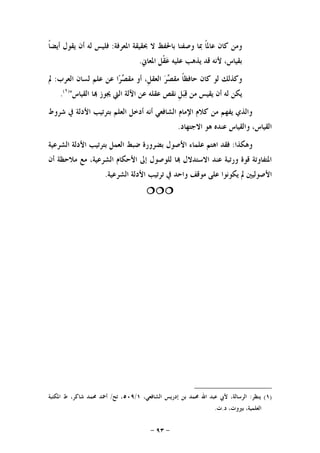 -٩٣-
‫ﻭﻣﻦ‬‫ﻛﺎﻥ‬‫ﹰ‬‫ﺎ‬‫ﻋﺎﳌ‬‫ﲟﺎ‬‫ﻭﺻﻔﻨﺎ‬‫ﺑﺎﳊﻔﻆ‬‫ﻻ‬‫ﲝﻘﻴﻘﺔ‬‫ﺍﳌﻌﺮﻓﺔ‬:‫ﻓﻠﻴﺲ‬‫ﻟﻪ‬‫ﺃﻥ‬‫ﻳﻘﻮﻝ‬‫ﹰ‬‫ﺎ‬‫ﺃﻳﻀ‬
،‫ﺑﻘﻴﺎﺱ‬‫ﻷﻧﻪ‬‫ﻗﺪ‬‫ﻳﺬﻫﺐ‬‫ﻋﻠﻴﻪ‬‫ﹾﻞ‬‫ﻘ‬‫ﻋ‬‫ﺍﳌﻌﺎﱐ‬.
‫ﻭﻛﺬﻟﻚ‬‫ﻟﻮ‬‫ﻛﺎﻥ‬‫ﹰ‬‫ﺎ‬‫ﺣﺎﻓﻈ‬‫ﺮ‬‫ﺼ‬‫ﻣﻘ‬،‫ﹺ‬‫ﻞ‬‫ﺍﻟﻌﻘ‬‫ﺃﻭ‬‫ﺮ‬‫ﺼ‬‫ﻣﻘ‬‫ﺍ‬‫ﻋﻦ‬‫ﻋﻠﻢ‬‫ﻟﺴﺎﻥ‬‫ﺍﻟﻌﺮﺏ‬:‫ﱂ‬
‫ﻳﻜﻦ‬‫ﻟﻪ‬‫ﺃﻥ‬‫ﻳﻘﻴﺲ‬‫ﻣﻦ‬‫ﹺ‬‫ﻞ‬‫ﺒ‬‫ﻗ‬‫ﻧﻘ‬‫ﺺ‬‫ﻋﻘﻠﻪ‬‫ﻋﻦ‬‫ﺍﻵﻟﺔ‬‫ﺍﻟﱵ‬‫ﳚﻮﺯ‬‫ﺎ‬‫ﺍﻟﻘﻴﺎﺱ‬")١(
.
‫ﺷﺮﻭﻁ‬ ‫ﰲ‬ ‫ﺍﻷﺩﻟﺔ‬ ‫ﺑﺘﺮﺗﻴﺐ‬ ‫ﺍﻟﻌﻠﻢ‬ ‫ﺃﺩﺧﻞ‬ ‫ﺃﻧﻪ‬ ‫ﺍﻟﺸﺎﻓﻌﻲ‬ ‫ﺍﻹﻣﺎﻡ‬ ‫ﻛﻼﻡ‬ ‫ﻣﻦ‬ ‫ﻳﻔﻬﻢ‬ ‫ﻭﺍﻟﺬﻱ‬
‫ﺍﻻﺟﺘﻬﺎﺩ‬ ‫ﻫﻮ‬ ‫ﻋﻨﺪﻩ‬ ‫ﻭﺍﻟﻘﻴﺎﺱ‬ ،‫ﺍﻟﻘﻴﺎﺱ‬.
‫ﻭﻫﻜﺬﺍ‬:‫ﺍﻷﺻﻮﻝ‬ ‫ﻋﻠﻤﺎﺀ‬ ‫ﺍﻫﺘﻢ‬ ‫ﻓﻘﺪ‬‫ﺍﻟﺸﺮﻋﻴﺔ‬ ‫ﺍﻷﺩﻟﺔ‬ ‫ﺑﺘﺮﺗﻴﺐ‬ ‫ﺍﻟﻌﻤﻞ‬ ‫ﺿﺒﻂ‬ ‫ﺑﻀﺮﻭﺭﺓ‬
‫ﻟﻠﻮ‬ ‫ﺎ‬ ‫ﺍﻻﺳﺘﺪﻻﻝ‬ ‫ﻋﻨﺪ‬ ‫ﻭﺭﺗﺒﺔ‬ ‫ﻗﻮﺓ‬ ‫ﺍﳌﺘﻔﺎﻭﺗﺔ‬‫ﺃﻥ‬ ‫ﻣﻼﺣﻈﺔ‬ ‫ﻣﻊ‬ ،‫ﺍﻟﺸﺮﻋﻴﺔ‬ ‫ﺍﻷﺣﻜﺎﻡ‬ ‫ﺇﱃ‬ ‫ﺻﻮﻝ‬
‫ﺍﻟﺸﺮﻋﻴﺔ‬ ‫ﺍﻷﺩﻟﺔ‬ ‫ﺗﺮﺗﻴﺐ‬ ‫ﰲ‬ ‫ﻭﺍﺣﺪ‬ ‫ﻣﻮﻗﻒ‬ ‫ﻋﻠﻰ‬ ‫ﻳﻜﻮﻧﻮﺍ‬ ‫ﱂ‬ ‫ﺍﻷﺻﻮﻟﻴﲔ‬.

)١(‫ﻳﻨﻈﺮ‬:،‫ﺍﻟﺸﺎﻓﻌﻲ‬ ‫ﺇﺩﺭﻳﺲ‬ ‫ﺑﻦ‬ ‫ﳏﻤﺪ‬ ‫ﺍﷲ‬ ‫ﻋﺒﺪ‬ ‫ﻷﰊ‬ ،‫ﺍﻟﺮﺳﺎﻟﺔ‬١/٥٠٩‫ﺗﺢ‬ ،/‫ﻁ‬ ،‫ﺷﺎﻛﺮ‬ ‫ﳏﻤﺪ‬ ‫ﺃﲪﺪ‬‫ﺍﳌﻜﺘﺒﺔ‬
‫ﺩ‬ ،‫ﺑﲑﻭﺕ‬ ،‫ﺍﻟﻌﻠﻤﻴﺔ‬.‫ﺕ‬.
 