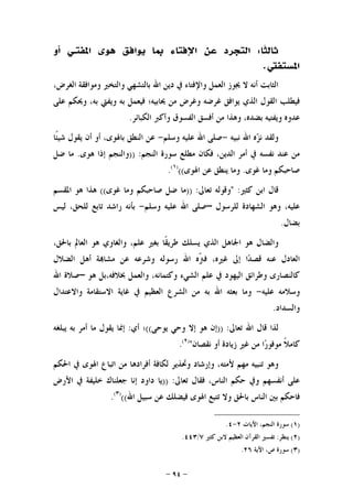 -٩٤-
‫ﹰﺎ‬‫ﺜ‬‫ﺛﺎﻟ‬:‫ﺍﳌﻔﺘ‬ ‫ﻫﻮﻯ‬ ‫ﻳﻮﺍﻓﻖ‬ ‫ﲟﺎ‬ ‫ﺍﻹﻓﺘﺎﺀ‬ ‫ﻋﻦ‬ ‫ﺍﻟﺘﺠﺮﺩ‬‫ـ‬‫ﺃﻭ‬ ‫ﻲ‬
‫ﺍﳌﺴﺘﻔﱵ‬.
،‫ﺍﻟﻐﺮﺽ‬ ‫ﻭﻣﻮﺍﻓﻘﺔ‬ ‫ﻭﺍﻟﺘﺨﲑ‬ ‫ﺑﺎﻟﺘﺸﻬﻲ‬ ‫ﺍﷲ‬ ‫ﺩﻳﻦ‬ ‫ﰲ‬ ‫ﻭﺍﻹﻓﺘﺎﺀ‬ ‫ﺍﻟﻌﻤﻞ‬ ‫ﳚﻮﺯ‬ ‫ﻻ‬ ‫ﺃﻧﻪ‬ ‫ﺍﻟﺜﺎﺑﺖ‬
‫ﺍﻟﺬﻱ‬ ‫ﺍﻟﻘﻮﻝ‬ ‫ﻓﻴﻄﻠﺐ‬‫ﻋﻠﻰ‬ ‫ﻭﳛﻜﻢ‬ ،‫ﺑﻪ‬ ‫ﻭﻳﻔﱵ‬ ‫ﺑﻪ‬ ‫ﻓﻴﻌﻤﻞ‬ ‫ﳛﺎﺑﻴﻪ؛‬ ‫ﻣﻦ‬ ‫ﻭﻏﺮﺽ‬ ‫ﻏﺮﺿﻪ‬ ‫ﻳﻮﺍﻓﻖ‬
‫ﺍﻟﻜﺒﺎﺋﺮ‬ ‫ﻭﺃﻛﱪ‬ ‫ﺍﻟﻔﺴﻮﻕ‬ ‫ﺃﻓﺴﻖ‬ ‫ﻣﻦ‬ ‫ﻭﻫﺬﺍ‬ ،‫ﺑﻀﺪﻩ‬ ‫ﻭﻳﻔﺘﻴﻪ‬ ‫ﻋﺪﻭﻩ‬.
‫ﻧﺒﻴﻪ‬ ‫ﺍﷲ‬ ‫ﻩ‬‫ﺰ‬‫ﻧ‬ ‫ﻭﻟﻘﺪ‬-‫ﻭﺳﻠﻢ‬ ‫ﻋﻠﻴﻪ‬ ‫ﺍﷲ‬ ‫ﺻﻠﻰ‬-‫ﹰﺎ‬‫ﺌ‬‫ﺷﻴ‬ ‫ﻳﻘﻮﻝ‬ ‫ﺃﻥ‬ ‫ﺃﻭ‬ ،‫ﺑﺎﳍﻮﻯ‬ ‫ﺍﻟﻨﻄﻖ‬ ‫ﻋﻦ‬
‫ﺍﻟﻨﺠﻢ‬ ‫ﺳﻮﺭﺓ‬ ‫ﻣﻄﻠﻊ‬ ‫ﻓﻜﺎﻥ‬ ،‫ﺍﻟﺪﻳﻦ‬ ‫ﺃﻣﺮ‬ ‫ﰲ‬ ‫ﻧﻔﺴﻪ‬ ‫ﻋﻨﺪ‬ ‫ﻣﻦ‬)) :‫ﻫﻮﻯ‬ ‫ﺇﺫﺍ‬ ‫ﻭﺍﻟﻨﺠﻢ‬.‫ﺿﻞ‬ ‫ﻣﺎ‬
‫ﺻﺎﺣﺒ‬‫ﻏﻮﻯ‬ ‫ﻭﻣﺎ‬ ‫ﻜﻢ‬.‫ﺍﳍﻮﻯ‬ ‫ﻋﻦ‬ ‫ﻳﻨﻄﻖ‬ ‫ﻭﻣﺎ‬(()١(
.
‫ﻛﺜﲑ‬ ‫ﺍﺑﻦ‬ ‫ﻗﺎﻝ‬" :‫ﺗﻌﺎﱃ‬ ‫ﻭﻗﻮﻟﻪ‬)) :‫ﻏﻮﻯ‬ ‫ﻭﻣﺎ‬ ‫ﺻﺎﺣﺒﻜﻢ‬ ‫ﺿﻞ‬ ‫ﻣﺎ‬((‫ﺍﳌﻘﺴﻢ‬ ‫ﻫﻮ‬ ‫ﻫﺬﺍ‬
‫ﻟﻠﺮﺳﻮﻝ‬ ‫ﺍﻟﺸﻬﺎﺩﺓ‬ ‫ﻭﻫﻮ‬ ،‫ﻋﻠﻴﻪ‬–‫ﻭﺳﻠﻢ‬ ‫ﻋﻠﻴﻪ‬ ‫ﺍﷲ‬ ‫ﺻﻠﻰ‬-‫ﻟﻴﺲ‬ ،‫ﻟﻠﺤﻖ‬ ‫ﺗﺎﺑﻊ‬ ‫ﺭﺍﺷﺪ‬ ‫ﺑﺄﻧﻪ‬
‫ﺑﻀﺎﻝ‬.
‫ﺍﳉ‬ ‫ﻫﻮ‬ ‫ﻭﺍﻟﻀﺎﻝ‬،‫ﺑﺎﳊﻖ‬ ‫ﺍﻟﻌﺎﱂ‬ ‫ﻫﻮ‬ ‫ﻭﺍﻟﻐﺎﻭﻱ‬ ،‫ﻋﻠﻢ‬ ‫ﺑﻐﲑ‬ ‫ﹰﺎ‬‫ﻘ‬‫ﻃﺮﻳ‬ ‫ﻳﺴﻠﻚ‬ ‫ﺍﻟﺬﻱ‬ ‫ﺎﻫﻞ‬
‫ﺍﻟ‬‫ﺍﻟﻀﻼﻝ‬ ‫ﺃﻫﻞ‬ ‫ﺔ‬‫ﻣﺸﺎ‬ ‫ﻋﻦ‬ ‫ﻭﺷﺮﻋﻪ‬ ‫ﺭﺳﻮﻟﻪ‬ ‫ﺍﷲ‬ ‫ﹼﻩ‬‫ﱰ‬‫ﻓ‬ ،‫ﻏﲑﻩ‬ ‫ﺇﱃ‬ ‫ﺍ‬‫ﺪ‬‫ﻗﺼ‬ ‫ﻋﻨﻪ‬ ‫ﻌﺎﺩﻝ‬
‫ﻫﻮ‬ ‫ﲞﻼﻓﻪ،ﺑﻞ‬ ‫ﻭﺍﻟﻌﻤﻞ‬ ،‫ﻭﻛﺘﻤﺎﻧﻪ‬ ‫ﺍﻟﺸﻲﺀ‬ ‫ﻋﻠﻢ‬ ‫ﰲ‬ ‫ﺍﻟﻴﻬﻮﺩ‬ ‫ﻭﻃﺮﺍﺋﻖ‬ ‫ﻛﺎﻟﻨﺼﺎﺭﻯ‬–‫ﺍﷲ‬ ‫ﺻﻼﺓ‬
‫ﻋﻠﻴﻪ‬ ‫ﻭﺳﻼﻣﻪ‬-‫ﻭﺍﻻﻋﺘﺪﺍﻝ‬ ‫ﺍﻻﺳﺘﻘﺎﻣﺔ‬ ‫ﻏﺎﻳﺔ‬ ‫ﰲ‬ ‫ﺍﻟﻌﻈﻴﻢ‬ ‫ﺍﻟﺸﺮﻉ‬ ‫ﻣﻦ‬ ‫ﺑﻪ‬ ‫ﺍﷲ‬ ‫ﺑﻌﺜﻪ‬ ‫ﻭﻣﺎ‬
‫ﻭﺍﻟﺴﺪﺍﺩ‬.
‫ﺗﻌﺎﱃ‬ ‫ﺍﷲ‬ ‫ﻗﺎﻝ‬ ‫ﻟﺬﺍ‬)) :‫ﻫﻮ‬ ‫ﺇﻥ‬‫ﻳﻮﺣﻰ‬ ‫ﻭﺣﻲ‬ ‫ﺇﻻ‬((‫ﺃﻱ‬ ‫؛‬:‫ﻳﺒﻠﻐﻪ‬ ‫ﺑﻪ‬ ‫ﺃﻣﺮ‬ ‫ﻣﺎ‬ ‫ﻳﻘﻮﻝ‬ ‫ﺇﳕﺎ‬
‫ﻧﻘﺼﺎﻥ‬ ‫ﺃﻭ‬ ‫ﺯﻳﺎﺩﺓ‬ ‫ﻏﲑ‬ ‫ﻣﻦ‬ ‫ﺍ‬‫ﺭ‬‫ﻣﻮﻓﻮ‬ ‫ﹰ‬‫ﻼ‬‫ﻛﺎﻣ‬")٢(
.
‫ﺍﳊﻜﻢ‬ ‫ﰲ‬ ‫ﺍﳍﻮﻯ‬ ‫ﺍﺗﺒﺎﻉ‬ ‫ﻣﻦ‬ ‫ﺃﻓﺮﺍﺩﻫﺎ‬ ‫ﻟﻜﺎﻓﺔ‬ ‫ﻭﲢﺬﻳﺮ‬ ‫ﻭﺇﺭﺷﺎﺩ‬ ،‫ﻷﻣﺘﻪ‬ ‫ﻣﻬﻢ‬ ‫ﺗﻨﺒﻴﻪ‬ ‫ﻭﻫﻮ‬
‫ﺗﻌﺎﱃ‬ ‫ﻓﻘﺎﻝ‬ ،‫ﺍﻟﻨﺎﺱ‬ ‫ﺣﻜﻢ‬ ‫ﻭﰲ‬ ‫ﺃﻧﻔﺴﻬﻢ‬ ‫ﻋﻠﻰ‬)) :‫ﺍﻷﺭﺽ‬ ‫ﰲ‬ ‫ﺧﻠﻴﻔﺔ‬ ‫ﺟﻌﻠﻨﺎﻙ‬ ‫ﺇﻧﺎ‬ ‫ﺩﺍﻭﺩ‬ ‫ﻳﺎ‬
‫ﺑﺎﳊﻖ‬ ‫ﺍﻟﻨﺎﺱ‬ ‫ﺑﲔ‬ ‫ﻓﺎﺣﻜﻢ‬‫ﺍﷲ‬ ‫ﺳﺒﻴﻞ‬ ‫ﻋﻦ‬ ‫ﻓﻴﻀﻠﻚ‬ ‫ﺍﳍﻮﻯ‬ ‫ﺗﺘﺒﻊ‬ ‫ﻭﻻ‬(()٣(
.
)١(‫ﺍﻵﻳﺎﺕ‬ ،‫ﺍﻟﻨﺠﻢ‬ ‫ﺳﻮﺭﺓ‬٢-٤.
)٢(‫ﻳﻨﻈﺮ‬:‫ﻛﺜﲑ‬ ‫ﻻﺑﻦ‬ ‫ﺍﻟﻌﻈﻴﻢ‬ ‫ﺍﻟﻘﺮﺁﻥ‬ ‫ﺗﻔﺴﲑ‬٧/٤٤٣.
)٣(‫ﺍﻵﻳﺔ‬ ،‫ﺹ‬ ‫ﺳﻮﺭﺓ‬٢٦.
 