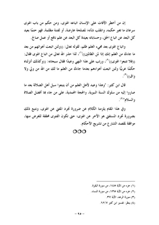 -٩٥-
‫ﺍﳍﻮﻯ‬ ‫ﺑﺎﺏ‬ ‫ﻣﻦ‬ ‫ﺣﻜﻢ‬ ‫ﻭﻣﻦ‬ ،‫ﺍﳍﻮﻯ‬ ‫ﺍﺗﺒﺎﻋﻪ‬ ‫ﺍﻹﻧﺴﺎﻥ‬ ‫ﻋﻠﻰ‬ ‫ﺍﻵﻓﺎﺕ‬ ‫ﺃﺧﻄﺮ‬ ‫ﻣﻦ‬ ‫ﺇﻥ‬
‫ﺑﻌﻴﺪ‬ ‫ﺎ‬‫ﻤ‬‫ﺣﺘ‬ ‫ﻓﻬﻮ‬ ،‫ﻣﻈﻠﻤﺔ‬ ‫ﻟﻔﺘﻨﺔ‬ ‫ﺃﻭ‬ ،‫ﻋﺎﺭﺿﺔ‬ ‫ﳌﺼﻠﺤﺔ‬ ‫ﺷﺄﻧﻪ؛‬ ‫ﻭﺍﻧﻘﻠﺐ‬ ،‫ﺣﻜﻤﻪ‬ ‫ﺗﻐﲑ‬ ‫ﻣﺎ‬ ‫ﺳﺮﻋﺎﻥ‬
‫ﺻﺎﱀ‬ ‫ﻋﻤﻞ‬ ‫ﺃﻭ‬ ‫ﻧﺎﻓﻊ‬ ‫ﻋﻠﻢ‬ ‫ﻋﻦ‬ ‫ﺍﻟﺒﻌﺪ‬ ‫ﻛﻞ‬ ‫ﺑﻌﻴﺪﺓ‬ ‫ﻭﺣﺴﺎﺑﺎﺗﻪ‬ ،‫ﺍﳊﻖ‬ ‫ﺍﺗﺒﺎﻉ‬ ‫ﻋﻦ‬ ‫ﺍﻟﺒﻌﺪ‬ ‫ﻛﻞ‬.
‫ﺗﻌﺎﱃ‬ ‫ﻟﻘﻮﻟﻪ‬ ،‫ﻇﻠﻢ‬ ‫ﺍﻟﻌﻠﻢ‬ ‫ﳎﻲﺀ‬ ‫ﺑﻌﺪ‬ ‫ﺍﳍﻮﻯ‬ ‫ﻭﺍﺗﺒﺎﻉ‬)) :‫ﺑﻌﺪ‬ ‫ﻣﻦ‬ ‫ﺃﻫﻮﺍﺋﻬﻢ‬ ‫ﺍﺗﺒﻌﺖ‬ ‫ﻭﻟﺌﻦ‬
‫ﺍﻟﻈﺎﳌﲔ‬ ‫ﳌﻦ‬ ‫ﺇﺫﺍ‬ ‫ﺇﻧﻚ‬ ‫ﺍﻟﻌﻠﻢ‬ ‫ﻣﻦ‬ ‫ﺟﺎﺀﻙ‬ ‫ﻣﺎ‬(()١(
‫ﻓﻘﺎﻝ‬ ‫ﺍﳍﻮﻯ‬ ‫ﺍﺗﺒﺎﻉ‬ ‫ﻣﻦ‬ ‫ﺗﻌﺎﱃ‬ ‫ﺍﷲ‬ ‫ﺣﺬﺭ‬ ‫ﻟﺬﺍ‬ ،:
))‫ﺍﳍﻮﻯ‬ ‫ﺗﺘﺒﻌﻮﺍ‬ ‫ﻓﻼ‬(()٢(
‫ﺳﺒﺤﺎﻧﻪ‬ ‫ﻓﻘﺎﻝ‬ ‫ﺍ‬‫ﺪ‬‫ﻭﻋﻴ‬ ‫ﺍﻟﻨﻬﻲ‬ ‫ﻫﺬﺍ‬ ‫ﻋﻠﻰ‬ ‫ﻭﺭﺗﺐ‬ ،)) :‫ﺃﻧﺰﻟﻨﺎﻩ‬ ‫ﻭﻛﺬﻟﻚ‬
‫ﻭﻟﺌ‬ ‫ﺎ‬‫ﻴ‬‫ﻋﺮﺑ‬ ‫ﺎ‬‫ﻤ‬‫ﺣﻜ‬‫ﻭﻻ‬ ‫ﻭﱄ‬ ‫ﻣﻦ‬ ‫ﺍﷲ‬ ‫ﻣﻦ‬ ‫ﻟﻚ‬ ‫ﻣﺎ‬ ‫ﺍﻟﻌﻠﻢ‬ ‫ﻣﻦ‬ ‫ﺟﺎﺀﻙ‬ ‫ﺑﻌﺪﻣﺎ‬ ‫ﺃﻫﻮﺍﺀﻫﻢ‬ ‫ﺍﺗﺒﻌﺖ‬ ‫ﻦ‬
‫ﻭﺍﻕ‬(()٣(
.
‫ﻛﺜﲑ‬ ‫ﺍﺑﻦ‬ ‫ﻗﺎﻝ‬" :‫ﻣﺎ‬ ‫ﺑﻌﺪ‬ ‫ﺍﻟﻀﻼﻟﺔ‬ ‫ﺃﻫﻞ‬ ‫ﺳﺒﻞ‬ ‫ﻳﺘﺒﻌﻮﺍ‬ ‫ﺃﻥ‬ ‫ﻣﻦ‬ ‫ﺍﻟﻌﻠﻢ‬ ‫ﻷﻫﻞ‬ ‫ﻭﻋﻴﺪ‬ ‫ﻭﻫﺬﺍ‬
‫ﺍﻟﺼﻼﺓ‬ ‫ﺃﻓﻀﻞ‬ ‫ﺎ‬ ‫ﺟﺎﺀ‬ ‫ﻣﻦ‬ ‫ﻋﻠﻰ‬ ،‫ﺍﶈﻤﺪﻳﺔ‬ ‫ﻭﺍﶈﺠﺔ‬ ،‫ﺍﻟﻨﺒﻮﻳﺔ‬ ‫ﺍﻟﺴﻨﺔ‬ ‫ﺳﻠﻮﻙ‬ ‫ﻣﻦ‬ ‫ﺇﻟﻴﻪ‬ ‫ﺻﺎﺭﻭﺍ‬
‫ﻭﺍﻟﺴﻼﻡ‬")٤(
.
‫ﻳﻠﺰﻣﻨﺎ‬ ‫ﺍﳌﻘﺎﻡ‬ ‫ﻫﺬﺍ‬ ‫ﻭﰲ‬‫ﺫﻟﻚ‬ ‫ﻭﻧﺘﺒﻊ‬ ،‫ﺍﳍﻮﻯ‬ ‫ﻋﻦ‬ ‫ﺍﳌﻔﱵ‬ ‫ﲡﺮﺩ‬ ‫ﺿﺮﻭﺭﺓ‬ ‫ﻋﻦ‬ ‫ﺍﻟﻜﻼﻡ‬
،‫ﻣﻨﻬﺎ‬ ‫ﻟﻠﻐﺮﺽ‬ ‫ﳏﻘﻘﺔ‬ ‫ﺍﻟﻔﺘﻮﻯ‬ ‫ﺗﻜﻮﻥ‬ ‫ﺣﱴ‬ ‫ﺍﳍﻮﻯ؛‬ ‫ﻋﻦ‬ ‫ﺍﻵﺧﺮ‬ ‫ﻫﻮ‬ ‫ﺍﳌﺴﺘﻔﱵ‬ ‫ﲡﺮﺩ‬ ‫ﺑﻀﺮﻭﺭﺓ‬
‫ﺍﻷﺣﻜﺎﻡ‬ ‫ﺗﺸﺮﻳﻊ‬ ‫ﻣﻦ‬ ‫ﺍﻟﺸﺎﺭﻉ‬ ‫ﳌﻘﺼﺪ‬ ‫ﻣﻮﺍﻓﻘﺔ‬.

)١(‫ﺍﻵﻳﺔ‬ ‫ﻣﻦ‬ ‫ﺟﺰﺀ‬١٤٥‫ﺍﻟﺒﻘﺮﺓ‬ ‫ﺳﻮﺭﺓ‬ ‫ﻣﻦ‬ ،.
)٢(‫ﺍﻵﻳﺔ‬ ‫ﻣﻦ‬ ‫ﺟﺰﺀ‬١٣٥‫ﺍﻟﻨﺴﺎﺀ‬ ‫ﺳﻮﺭﺓ‬ ‫ﻣﻦ‬ ،.
)٣(‫ﺍﻵﻳﺔ‬ ،‫ﺍﻟﺮﻋﺪ‬ ‫ﺳﻮﺭﺓ‬٣٧.
)٤(‫ﻳﻨﻈﺮ‬:‫ﻛﺜﲑ‬ ‫ﺍﺑﻦ‬ ‫ﺗﻔﺴﲑ‬٧/٦٢.
 