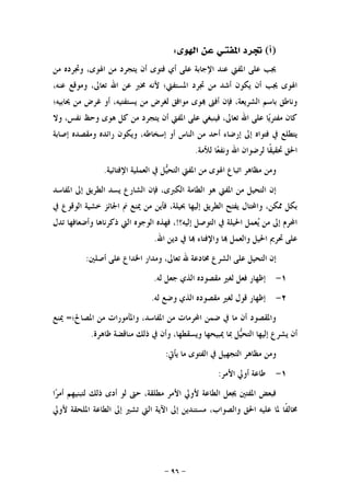 -٩٦-
)‫ﺃ‬(‫ﺍﳌﻔﺘ‬ ‫ﲡﺮﺩ‬‫ﺍﳍﻮﻯ‬ ‫ﻋﻦ‬ ‫ـﻲ‬:
‫ﻭﲡﺮﺩ‬ ،‫ﺍﳍﻮﻯ‬ ‫ﻣﻦ‬ ‫ﻳﺘﺠﺮﺩ‬ ‫ﺃﻥ‬ ‫ﻓﺘﻮﻯ‬ ‫ﺃﻱ‬ ‫ﻋﻠﻰ‬ ‫ﺍﻹﺟﺎﺑﺔ‬ ‫ﻋﻨﺪ‬ ‫ﺍﳌﻔﱵ‬ ‫ﻋﻠﻰ‬ ‫ﳚﺐ‬‫ﻣﻦ‬ ‫ﻩ‬
،‫ﻋﻨﻪ‬ ‫ﻭﻣﻮﻗﻊ‬ ،‫ﺗﻌﺎﱃ‬ ‫ﺍﷲ‬ ‫ﻋﻦ‬ ‫ﳐﱪ‬ ‫ﻷﻧﻪ‬ ‫ﺍﳌﺴﺘﻔﱵ؛‬ ‫ﲡﺮﺩ‬ ‫ﻣﻦ‬ ‫ﺃﺷﺪ‬ ‫ﻳﻜﻮﻥ‬ ‫ﺃﻥ‬ ‫ﳚﺐ‬ ‫ﺍﳍﻮﻯ‬
‫ﳛﺎﺑﻴﻪ؛‬ ‫ﻣﻦ‬ ‫ﻏﺮﺽ‬ ‫ﺃﻭ‬ ،‫ﻳﺴﺘﻔﺘﻴﻪ‬ ‫ﻣﻦ‬ ‫ﻟﻐﺮﺽ‬ ‫ﻣﻮﺍﻓﻖ‬ ‫ﻮﻯ‬ ‫ﺃﻓﱴ‬ ‫ﻓﺈﻥ‬ ،‫ﺍﻟﺸﺮﻳﻌﺔ‬ ‫ﺑﺎﺳﻢ‬ ‫ﻭﻧﺎﻃﻖ‬
‫ﻭﻻ‬ ،‫ﻧﻔﺲ‬ ‫ﻭﺣﻆ‬ ‫ﻫﻮﻯ‬ ‫ﻛﻞ‬ ‫ﻣﻦ‬ ‫ﻳﺘﺠﺮﺩ‬ ‫ﺃﻥ‬ ‫ﺍﳌﻔﱵ‬ ‫ﻋﻠﻰ‬ ‫ﻓﻴﻨﺒﻐﻲ‬ ،‫ﺗﻌﺎﱃ‬ ‫ﺍﷲ‬ ‫ﻋﻠﻰ‬ ‫ﺎ‬‫ﻳ‬‫ﻣﻔﺘﺮ‬ ‫ﻛﺎﻥ‬
‫ﺇﺭﺿ‬ ‫ﺇﱃ‬ ‫ﻓﺘﻮﺍﻩ‬ ‫ﰲ‬ ‫ﻳﺘﻄﻠﻊ‬‫ﺇﺻﺎﺑﺔ‬ ‫ﻭﻣﻘﺼﺪﻩ‬ ‫ﺭﺍﺋﺪﻩ‬ ‫ﻭﻳﻜﻮﻥ‬ ،‫ﺇﺳﺨﺎﻃﻪ‬ ‫ﺃﻭ‬ ‫ﺍﻟﻨﺎﺱ‬ ‫ﻣﻦ‬ ‫ﺃﺣﺪ‬ ‫ﺎﺀ‬
‫ﻟﻸﻣﺔ‬ ‫ﺎ‬‫ﻌ‬‫ﻭﻧﻔ‬ ‫ﺍﷲ‬ ‫ﻟﺮﺿﻮﺍﻥ‬ ‫ﹰﺎ‬‫ﻘ‬‫ﲢﻘﻴ‬ ‫ﺍﳊﻖ‬.
‫ﺍﻹﻓﺘﺎﺋﻴﺔ‬ ‫ﺍﻟﻌﻤﻠﻴﺔ‬ ‫ﰲ‬ ‫ﻞ‬‫ﻴ‬‫ﺍﻟﺘﺤ‬ ‫ﺍﳌﻔﱵ‬ ‫ﻣﻦ‬ ‫ﺍﳍﻮﻯ‬ ‫ﺍﺗﺒﺎﻉ‬ ‫ﻣﻈﺎﻫﺮ‬ ‫ﻭﻣﻦ‬.
‫ﺍﳌﻔﺎﺳﺪ‬ ‫ﺇﱃ‬ ‫ﺍﻟﻄﺮﻳﻖ‬ ‫ﻳﺴﺪ‬ ‫ﺍﻟﺸﺎﺭﻉ‬ ‫ﻓﺈﻥ‬ ،‫ﺍﻟﻜﱪﻯ‬ ‫ﺍﻟﻄﺎﻣﺔ‬ ‫ﻫﻮ‬ ‫ﺍﳌﻔﱵ‬ ‫ﻣﻦ‬ ‫ﺍﻟﺘﺤﻴﻞ‬ ‫ﺇﻥ‬
‫ﺍﻟﻄﺮﻳﻖ‬ ‫ﻳﻔﺘﺢ‬ ‫ﻭﺍﶈﺘﺎﻝ‬ ،‫ﳑﻜﻦ‬ ‫ﺑﻜﻞ‬‫ﰲ‬ ‫ﺍﻟﻮﻗﻮﻉ‬ ‫ﺧﺸﻴﺔ‬ ‫ﺍﳉﺎﺋﺰ‬ ‫ﱎ‬ ‫ﳝﻨﻊ‬ ‫ﻣﻦ‬ ‫ﻓﺄﻳﻦ‬ ،‫ﲝﻴﻠﺔ‬ ‫ﺇﻟﻴﻬﺎ‬
‫ﺇﻟﻴﻪ؟‬ ‫ﺍﻟﺘﻮﺻﻞ‬ ‫ﰲ‬ ‫ﺍﳊﻴﻠﺔ‬ ‫ﻌﻤﻞ‬‫ﻳ‬ ‫ﻣﻦ‬ ‫ﺇﱃ‬ ‫ﺍﶈﺮﻡ‬!‫ﺗﺪﻝ‬ ‫ﻭﺃﺿﻌﺎﻓﻬﺎ‬ ‫ﺫﻛﺮﻧﺎﻫﺎ‬ ‫ﺍﻟﱵ‬ ‫ﺍﻟﻮﺟﻮﻩ‬ ‫ﻓﻬﺬﻩ‬ ،
‫ﺍﷲ‬ ‫ﺩﻳﻦ‬ ‫ﰲ‬ ‫ﺎ‬ ‫ﻭﺍﻹﻓﺘﺎﺀ‬ ‫ﺎ‬ ‫ﻭﺍﻟﻌﻤﻞ‬ ‫ﺍﳊﻴﻞ‬ ‫ﲢﺮﱘ‬ ‫ﻋﻠﻰ‬.
‫ﺃﺻﻠﲔ‬ ‫ﻋﻠﻰ‬ ‫ﺍﳋﺪﺍﻉ‬ ‫ﻭﻣﺪﺍﺭ‬ ،‫ﺗﻌﺎﱃ‬ ‫ﷲ‬ ‫ﳐﺎﺩﻋﺔ‬ ‫ﺍﻟﺸﺮﻉ‬ ‫ﻋﻠﻰ‬ ‫ﺍﻟﺘﺤﻴﻞ‬ ‫ﺇﻥ‬:
١-‫ﺇﻇﻬﺎﺭ‬‫ﻟﻪ‬ ‫ﺟﻌﻞ‬ ‫ﺍﻟﺬﻱ‬ ‫ﻣﻘﺼﻮﺩﻩ‬ ‫ﻟﻐﲑ‬ ‫ﻓﻌﻞ‬.
٢-‫ﻟﻪ‬ ‫ﻭﺿﻊ‬ ‫ﺍﻟﺬﻱ‬ ‫ﻣﻘﺼﻮﺩﻩ‬ ‫ﻟﻐﲑ‬ ‫ﻗﻮﻝ‬ ‫ﺇﻇﻬﺎﺭ‬.
‫ﺍﳌﺼﺎﱀ؛‬ ‫ﻣﻦ‬ ‫ﻭﺍﳌﺄﻣﻮﺭﺍﺕ‬ ،‫ﺍﳌﻔﺎﺳﺪ‬ ‫ﻣﻦ‬ ‫ﺍﶈﺮﻣﺎﺕ‬ ‫ﺿﻤﻦ‬ ‫ﰲ‬ ‫ﻣﺎ‬ ‫ﺃﻥ‬ ‫ﻭﺍﳌﻘﺼﻮﺩ‬=‫ﳝﻨﻊ‬
‫ﻇﺎﻫﺮﺓ‬ ‫ﻣﻨﺎﻗﻀﺔ‬ ‫ﺫﻟﻚ‬ ‫ﰲ‬ ‫ﻭﺃﻥ‬ ،‫ﻭﻳﺴﻘﻄﻬﺎ‬ ‫ﳝﺒﻴﺤﻬﺎ‬ ‫ﲟﺎ‬ ‫ﻞ‬‫ﻴ‬‫ﺍﻟﺘﺤ‬ ‫ﺇﻟﻴﻬﺎ‬ ‫ﻳﺸﺮﻉ‬ ‫ﺃﻥ‬.
‫ﻳﺄﰐ‬ ‫ﻣﺎ‬ ‫ﺍﻟﻔﺘﻮﻯ‬ ‫ﰲ‬ ‫ﺍﻟﺘﺠﻬﻴﻞ‬ ‫ﻣﻈﺎﻫﺮ‬ ‫ﻭﻣﻦ‬:
١-‫ﺍﻷﻣ‬ ‫ﺃﻭﱄ‬ ‫ﻃﺎﻋﺔ‬‫ﺮ‬:
‫ﺍ‬‫ﺮ‬‫ﺃﻣ‬ ‫ﻟﺘﺒﻨﻴﻬﻢ‬ ‫ﺫﻟﻚ‬ ‫ﺃﺩﻯ‬ ‫ﻟﻮ‬ ‫ﺣﱴ‬ ،‫ﻣﻄﻠﻘﺔ‬ ‫ﺍﻷﻣﺮ‬ ‫ﻷﻭﱄ‬ ‫ﺍﻟﻄﺎﻋﺔ‬ ‫ﳚﻌﻞ‬ ‫ﺍﳌﻔﺘﲔ‬ ‫ﻓﺒﻌﺾ‬
،‫ﻭﺍﻟﺼﻮﺍﺏ‬ ‫ﺍﳊﻖ‬ ‫ﻋﻠﻴﻪ‬ ‫ﳌﺎ‬ ‫ﹰﺎ‬‫ﻔ‬‫ﳐﺎﻟ‬‫ﻷﻭﱄ‬ ‫ﺍﳌﻠﺤﻘﺔ‬ ‫ﺍﻟﻄﺎﻋﺔ‬ ‫ﺇﱃ‬ ‫ﺗﺸﲑ‬ ‫ﺍﻟﱵ‬ ‫ﺍﻵﻳﺔ‬ ‫ﺇﱃ‬ ‫ﻣﺴﺘﻨﺪﻳﻦ‬
 