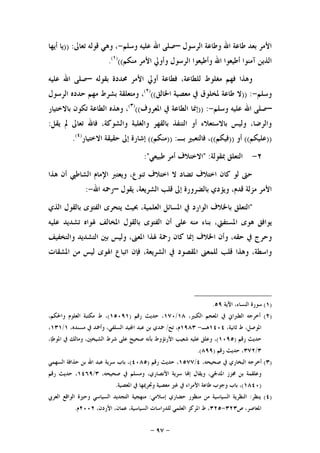 -٩٧-
‫ﺍﻟﺮﺳﻮﻝ‬ ‫ﻭﻃﺎﻋﺔ‬ ‫ﺍﷲ‬ ‫ﻃﺎﻋﺔ‬ ‫ﺑﻌﺪ‬ ‫ﺍﻷﻣﺮ‬–‫ﻭﺳﻠﻢ‬ ‫ﻋﻠﻴﻪ‬ ‫ﺍﷲ‬ ‫ﺻﻠﻰ‬-‫ﺗﻌﺎﱃ‬ ‫ﻗﻮﻟﻪ‬ ‫ﻭﻫﻲ‬ ،)) :‫ﺃﻳﻬﺎ‬ ‫ﻳﺎ‬
‫ﺃﻃﻴ‬ ‫ﺁﻣﻨﻮﺍ‬ ‫ﺍﻟﺬﻳﻦ‬‫ﻣﻨﻜﻢ‬ ‫ﺍﻷﻣﺮ‬ ‫ﻭﺃﻭﱄ‬ ‫ﺍﻟﺮﺳﻮﻝ‬ ‫ﻭﺃﻃﻴﻌﻮﺍ‬ ‫ﺍﷲ‬ ‫ﻌﻮﺍ‬(()١(
.
‫ﺑﻘﻮﻟﻪ‬ ‫ﳏﺪﺩﺓ‬ ‫ﺍﻷﻣﺮ‬ ‫ﺃﻭﱄ‬ ‫ﻓﻄﺎﻋﺔ‬ ،‫ﻟﻠﻄﺎﻋﺔ‬ ‫ﻣﻐﻠﻮﻁ‬ ‫ﻓﻬﻢ‬ ‫ﻭﻫﺬﺍ‬–‫ﻋﻠﻴﻪ‬ ‫ﺍﷲ‬ ‫ﺻﻠﻰ‬
‫ﻭﺳﻠﻢ‬-)) :‫ﻃﺎﻋﺔ‬ ‫ﻻ‬‫ﺍﳋﺎﻟﻖ‬ ‫ﻣﻌﺼﻴﺔ‬ ‫ﰲ‬ ‫ﳌﺨﻠﻮﻕ‬(()٢(
‫ﺍﻟﺮﺳﻮﻝ‬ ‫ﺣﺪﺩﻩ‬ ‫ﻣﻬﻢ‬ ‫ﺑﺸﺮﻁ‬ ‫ﻭﻣﺘﻌﻠﻘﺔ‬ ،
–‫ﻭﺳﻠﻢ‬ ‫ﻋﻠﻴﻪ‬ ‫ﺍﷲ‬ ‫ﺻﻠﻰ‬-)) :‫ﺍﳌﻌﺮﻭﻑ‬ ‫ﰲ‬ ‫ﺍﻟﻄﺎﻋﺔ‬ ‫ﺇﳕﺎ‬(()٣(
‫ﺗﻜ‬ ‫ﺍﻟﻄﺎﻋﺔ‬ ‫ﻭﻫﺬﻩ‬ ،‫ﺑﺎﻻﺧﺘﻴﺎﺭ‬ ‫ﻮﻥ‬
‫ﻳﻘﻞ‬ ‫ﱂ‬ ‫ﺗﻌﺎﱃ‬ ‫ﻓﺎﷲ‬ ،‫ﻭﺍﻟﺸﻮﻛﺔ‬ ‫ﻭﺍﻟﻐﻠﺒﺔ‬ ‫ﺑﺎﻟﻘﻬﺮ‬ ‫ﺍﻟﺘﻨﻔﺬ‬ ‫ﺃﻭ‬ ‫ﺑﺎﻻﺳﺘﻌﻼﺀ‬ ‫ﻭﻟﻴﺲ‬ ،‫ﻭﺍﻟﺮﺿﺎ‬:
))‫ﻋﻠﻴﻜﻢ‬((‫ﺃﻭ‬))‫ﻓﻴﻜﻢ‬((‫ﺑـ‬ ‫ﻓﺎﻟﺘﻌﺒﲑ‬ ،)) :‫ﻣﻨﻜﻢ‬((‫ﺍﻻﺧﺘﻴﺎﺭ‬ ‫ﺣﻘﻴﻘﺔ‬ ‫ﺇﱃ‬ ‫ﺇﺷﺎﺭﺓ‬)٤(
.
٢-‫ﲟﻘﻮﻟﺔ‬ ‫ﺍﻟﺘﻌﻠﻖ‬" :‫ﻃﺒﻴﻌﻲ‬ ‫ﺃﻣﺮ‬ ‫ﺍﻻﺧﺘﻼﻑ‬:"
‫ﺍ‬ ‫ﺍﻹﻣﺎﻡ‬ ‫ﻭﻳﻌﺘﱪ‬ ،‫ﺗﻨﻮﻉ‬ ‫ﺍﺧﺘﻼﻑ‬ ‫ﻻ‬ ‫ﺗﻀﺎﺩ‬ ‫ﺍﺧﺘﻼﻑ‬ ‫ﻛﺎﻥ‬ ‫ﻟﻮ‬ ‫ﺣﱴ‬‫ﻫﺬﺍ‬ ‫ﺃﻥ‬ ‫ﻟﺸﺎﻃﱯ‬
‫ﻳﻘﻮﻝ‬ ،‫ﺍﻟﺸﺮﻳﻌﺔ‬ ‫ﻗﻠﺐ‬ ‫ﺇﱃ‬ ‫ﺑﺎﻟﻀﺮﻭﺭﺓ‬ ‫ﻭﻳﺆﺩﻱ‬ ،‫ﻗﺪﻡ‬ ‫ﻣﺰﻟﺔ‬ ‫ﺍﻷﻣﺮ‬–‫ﺍﷲ‬ ‫ﺭﲪﻪ‬-:
"‫ﺍﻟﺘﻌﻠﻖ‬‫ﺑﺎﳋﻼﻑ‬‫ﺍﻟﻮﺍﺭﺩ‬‫ﰲ‬‫ﺍﳌﺴﺎﺋﻞ‬،‫ﺍﻟﻌﻠﻤﻴﺔ‬‫ﲝﻴﺚ‬‫ﻳﺘﺤﺮﻯ‬‫ﺍﻟﻔﺘﻮﻯ‬‫ﺑﺎﻟﻘﻮﻝ‬‫ﺍﻟﺬﻱ‬
‫ﻳﻮﺍﻓﻖ‬‫ﻫﻮﻯ‬،‫ﺍﳌﺴﺘﻔﱵ‬‫ﺑﻨﺎﺀ‬‫ﻣﻨﻪ‬‫ﻋﻠﻰ‬‫ﺃﻥ‬‫ﺍﻟﻔﺘﻮﻯ‬‫ﺑﺎﻟﻘﻮﻝ‬‫ﺍﳌﺨﺎﻟﻒ‬‫ﳍﻮﺍﻩ‬‫ﺗﺸﺪﻳﺪ‬‫ﻋﻠﻴﻪ‬
‫ﻭﺣﺮﺝ‬‫ﰲ‬،‫ﺣﻘﻪ‬‫ﻭﺃﻥ‬‫ﺍﳋﻼﻑ‬‫ﺇﳕﺎ‬‫ﻛﺎﻥ‬‫ﺭﲪﺔ‬‫ﳍﺬﺍ‬،‫ﺍﳌﻌﲎ‬‫ﻭﻟﻴﺲ‬‫ﺑﲔ‬‫ﺍﻟﺘﺸﺪﻳﺪ‬‫ﻭﺍﻟﺘﺨﻔﻴﻒ‬
،‫ﻭﺍﺳﻄﺔ‬‫ﻭﻫﺬﺍ‬‫ﻗﻠﺐ‬‫ﻟﻠﻤﻌﲎ‬‫ﺍﳌﻘﺼﻮﺩ‬‫ﰲ‬،‫ﺍﻟﺸﺮﻳﻌﺔ‬‫ﻓﺈﻥ‬‫ﺍﺗﺒﺎﻉ‬‫ﺍﳍﻮﻯ‬‫ﻟﻴﺲ‬‫ﻣﻦ‬‫ﺍﳌﺸﻘﺎﺕ‬
)١(‫ﺍﻵﻳﺔ‬ ،‫ﺍﻟﻨﺴﺎﺀ‬ ‫ﺳﻮﺭﺓ‬٥٩.
)٢(،‫ﺍﻟﻜﺒﲑ‬ ‫ﺍﳌﻌﺠﻢ‬ ‫ﰲ‬ ‫ﺍﻟﻄﱪﺍﱐ‬ ‫ﺃﺧﺮﺟﻪ‬١٨/١٧٠‫ﺭﻗﻢ‬ ‫ﺣﺪﻳﺚ‬ ،)١٥٠٩١(،‫ﻭﺍﳊﻜﻢ‬ ‫ﺍﻟﻌﻠﻮﻡ‬ ‫ﻣﻜﺘﺒﺔ‬ ‫ﻁ‬ ،
،‫ﺛﺎﻧﻴﺔ‬ ‫ﻁ‬ ،‫ﺍﳌﻮﺻﻞ‬١٤٠٤‫ﻫـ‬-١٩٨٣‫ﺗﺢ‬ ،‫ﻡ‬/،‫ﻣﺴﻨﺪﻩ‬ ‫ﰲ‬ ‫ﻭﺃﲪﺪ‬ ،‫ﺍﻟﺴﻠﻔﻲ‬ ‫ﻴﺪ‬‫ﺍ‬ ‫ﻋﺒﺪ‬ ‫ﺑﻦ‬ ‫ﲪﺪﻱ‬١/١٣١،
‫ﺭﻗﻢ‬ ‫ﺣﺪﻳﺚ‬)١٠٩٥(‫ﻋﻠ‬ ‫ﺻﺤﻴﺢ‬ ‫ﺑﺄﻧﻪ‬ ‫ﺍﻷﺭﻧﺆﻭﻁ‬ ‫ﺷﻌﻴﺐ‬ ‫ﻋﻠﻴﻪ‬ ‫ﻭﻋﻠﻖ‬ ،،‫ﺍﳌﻮﻃﺈ‬ ‫ﰲ‬ ‫ﻭﻣﺎﻟﻚ‬ ،‫ﺍﻟﺸﻴﺨﲔ‬ ‫ﺷﺮﻁ‬ ‫ﻰ‬
٣/٣٧٢‫ﺭﻗﻢ‬ ‫ﺣﺪﻳﺚ‬ ،)٨٩٩.(
)٣(،‫ﺻﺤﻴﺤﻪ‬ ‫ﰲ‬ ‫ﺍﻟﺒﺨﺎﺭﻱ‬ ‫ﺃﺧﺮﺟﻪ‬٤/١٥٧٧‫ﺭﻗﻢ‬ ‫ﺣﺪﻳﺚ‬ ،)٤٠٨٥(‫ﺍﻟﺴﻬﻤﻲ‬ ‫ﺣﺬﺍﻓﺔ‬ ‫ﺑﻦ‬ ‫ﺍﷲ‬ ‫ﻋﺒﺪ‬ ‫ﺳﺮﻳﺔ‬ ‫ﺑﺎﺏ‬ ،
،‫ﺻﺤﻴﺤﻪ‬ ‫ﰲ‬ ‫ﻭﻣﺴﻠﻢ‬ ،‫ﺍﻷﻧﺼﺎﺭﻱ‬ ‫ﺳﺮﻳﺔ‬ ‫ﺎ‬‫ﺇ‬ ‫ﻭﻳﻘﺎﻝ‬ ،‫ﺍﳌﺪﳉﻲ‬ ‫ﳎﺰﺯ‬ ‫ﺑﻦ‬ ‫ﻭﻋﻠﻘﻤﺔ‬٣/١٤٦٩‫ﺭﻗﻢ‬ ‫ﺣﺪﻳﺚ‬ ،
)١٨٤٠(‫ﰲ‬ ‫ﺍﻷﻣﺮﺍﺀ‬ ‫ﻃﺎﻋﺔ‬ ‫ﻭﺟﻮﺏ‬ ‫ﺑﺎﺏ‬ ،‫ﺍﳌﻌﺼﻴﺔ‬ ‫ﰲ‬ ‫ﻭﲢﺮﳝﻬﺎ‬ ‫ﻣﻌﺼﻴﺔ‬ ‫ﻏﲑ‬.
)٤(‫ﻳﻨﻈﺮ‬:‫ﺇﺳﻼﻣﻲ‬ ‫ﺣﻀﺎﺭﻱ‬ ‫ﻣﻨﻈﻮﺭ‬ ‫ﻣﻦ‬ ‫ﺍﻟﺴﻴﺎﺳﻴﺔ‬ ‫ﺍﻟﻨﻈﺮﻳﺔ‬:‫ﺍﻟﻌﺮﰊ‬ ‫ﺍﻟﻮﺍﻗﻊ‬ ‫ﻭﺣﲑﺓ‬ ‫ﺍﻟﺴﻴﺎﺳﻲ‬ ‫ﺍﻟﺘﺠﺪﻳﺪ‬ ‫ﻣﻨﻬﺠﻴﺔ‬
‫ﺹ‬ ،‫ﺍﳌﻌﺎﺻﺮ‬٣٢٣-٣٢٥،‫ﺍﻷﺭﺩﻥ‬ ،‫ﻋﻤﺎﻥ‬ ،‫ﺍﻟﺴﻴﺎﺳﻴﺔ‬ ‫ﻟﻠﺪﺭﺍﺳﺎﺕ‬ ‫ﺍﻟﻌﻠﻤﻲ‬ ‫ﺍﳌﺮﻛﺰ‬ ‫ﻁ‬ ،٢٠٠٢‫ﻡ‬.
 