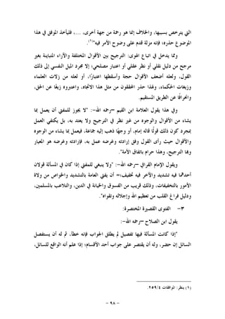 -٩٨-
‫ﺍﻟﱵ‬‫ﻳﺘﺮﺧﺺ‬،‫ﺑﺴﺒﺒﻬﺎ‬‫ﻭﺍﳋﻼﻑ‬‫ﺇﳕﺎ‬‫ﻫﻮ‬‫ﺭﲪﺔ‬‫ﻣﻦ‬‫ﺟﻬﺔ‬،‫ﺃﺧﺮﻯ‬...،‫ﻓﻠﻴﺄﺧﺬ‬‫ﺍﳌﻮﻓﻖ‬‫ﰲ‬‫ﻫﺬﺍ‬
‫ﺍﳌﻮﺿﻮﻉ‬‫ﺣﺬﺭﻩ؛‬‫ﻓﺈﻧﻪ‬‫ﻣﺰﻟﺔ‬‫ﻗﺪﻡ‬‫ﻋﻠﻰ‬‫ﻭﺿﻮﺡ‬‫ﺍﻷﻣﺮ‬‫ﻓﻴﻪ‬")١(
.
‫ﻭﳑ‬‫ﺍﳍﻮﻯ‬ ‫ﺍﺗﺒﺎﻉ‬ ‫ﰲ‬ ‫ﻳﺪﺧﻞ‬ ‫ﺎ‬:‫ﺍﳌﺨﺘﻠﻔﺔ‬ ‫ﺍﻷﻗﻮﺍﻝ‬ ‫ﺑﲔ‬ ‫ﺍﻟﺘﺮﺟﻴﺢ‬‫ﺑﻐﲑ‬ ‫ﺍﳌﺘﺒﺎﻳﻨﺔ‬ ‫ﻭﺍﻵﺭﺍﺀ‬
‫ﺫﻟﻚ‬ ‫ﺇﱃ‬ ‫ﺍﻟﻨﻔﺴﻲ‬ ‫ﺍﳌﻴﻞ‬ ‫ﳎﺮﺩ‬ ‫ﺇﻻ‬ ‫ﻣﺼﻠﺤﻲ؛‬ ‫ﺍﻋﺘﺒﺎﺭ‬ ‫ﺃﻭ‬ ‫ﻋﻘﻠﻲ‬ ‫ﻧﻈﺮ‬ ‫ﺃﻭ‬ ‫ﻧﻘﻠﻲ‬ ‫ﺩﻟﻴﻞ‬ ‫ﻣﻦ‬ ‫ﻣﺮﺟﺢ‬
‫ﺍﻟﻌﻠﻤﺎﺀ‬ ‫ﺯﻻﺕ‬ ‫ﻣﻦ‬ ‫ﻟﻌﻠﻪ‬ ‫ﺃﻭ‬ ،‫ﺍ‬‫ﺭ‬‫ﺍﻋﺘﺒﺎ‬ ‫ﻭﺃﺳﻘﻄﻬﺎ‬ ‫ﺣﺠﺔ‬ ‫ﺍﻷﻗﻮﺍﻝ‬ ‫ﺃﺿﻌﻒ‬ ‫ﻭﻟﻌﻠﻪ‬ ،‫ﺍﻟﻘﻮﻝ‬
‫ﺍﶈﻘ‬ ‫ﺣﺬﺭ‬ ‫ﻭﳍﺬﺍ‬ ،‫ﺍﳊﻜﻤﺎﺀ‬ ‫ﻭﺯﻳﻐﺎﺕ‬،‫ﺍﳊﻖ‬ ‫ﻋﻦ‬ ‫ﺎ‬‫ﻐ‬‫ﺯﻳ‬ ‫ﻭﺍﻋﺘﱪﻭﻩ‬ ،‫ﺍﻻﲡﺎﻩ‬ ‫ﻫﺬﺍ‬ ‫ﻣﺜﻞ‬ ‫ﻣﻦ‬ ‫ﻘﻮﻥ‬
‫ﺍﳌﺴﺘﻘﻴﻢ‬ ‫ﺍﻟﻄﺮﻳﻖ‬ ‫ﻋﻦ‬ ‫ﹰﺎ‬‫ﻓ‬‫ﻭﺍﳓﺮﺍ‬.
‫ﺍﻟﻘﻴﻢ‬ ‫ﺍﺑﻦ‬ ‫ﺍﻟﻌﻼﻣﺔ‬ ‫ﻳﻘﻮﻝ‬ ‫ﻫﺬﺍ‬ ‫ﻭﰲ‬–‫ﺍﷲ‬ ‫ﺭﲪﻪ‬-" :‫ﲟﺎ‬ ‫ﻳﻌﻤﻞ‬ ‫ﺃﻥ‬ ‫ﻟﻠﻤﻔﱵ‬ ‫ﳚﻮﺯ‬ ‫ﻻ‬
‫ﺍﻟﻌﻤﻞ‬ ‫ﻳﻜﺘﻔﻲ‬ ‫ﺑﻞ‬ ،‫ﺑﻪ‬ ‫ﻳﻌﺘﺪ‬ ‫ﻭﻻ‬ ‫ﺍﻟﺘﺮﺟﻴﺢ‬ ‫ﰲ‬ ‫ﻧﻈﺮ‬ ‫ﻏﲑ‬ ‫ﻣﻦ‬ ‫ﻭﺍﻟﻮﺟﻮﻩ‬ ‫ﺍﻷﻗﻮﺍﻝ‬ ‫ﻣﻦ‬ ‫ﻳﺸﺎﺀ‬
‫ﺃ‬ ،‫ﺇﻣﺎﻡ‬ ‫ﻗﺎﻟﻪ‬ ‫ﹰﺎ‬‫ﻟ‬‫ﻗﻮ‬ ‫ﺫﻟﻚ‬ ‫ﻛﻮﻥ‬ ‫ﲟﺠﺮﺩ‬‫ﺍﻟﻮﺟﻮﻩ‬ ‫ﻣﻦ‬ ‫ﻳﺸﺎﺀ‬ ‫ﲟﺎ‬ ‫ﻓﻴﻌﻤﻞ‬ ،‫ﲨﺎﻋﺔ‬ ‫ﺇﻟﻴﻪ‬ ‫ﺫﻫﺐ‬ ‫ﺎ‬‫ﻬ‬‫ﻭﺟ‬ ‫ﻭ‬
‫ﻭﺍﻷﻗﻮﺍﻝ‬‫ﺍﳌﻌﻴﺎﺭ‬ ‫ﻫﻮ‬ ‫ﻭﻏﺮﺿﻪ‬ ‫ﻓﺈﺭﺍﺩﺗﻪ‬ ،‫ﺑﻪ‬ ‫ﻋﻤﻞ‬ ‫ﻭﻏﺮﺿﻪ‬ ‫ﺇﺭﺍﺩﺗﻪ‬ ‫ﻭﻓﻖ‬ ‫ﺍﻟﻘﻮﻝ‬ ‫ﺭﺃﻯ‬ ‫ﺣﻴﺚ‬
‫ﺍﻷﻣﺔ‬ ‫ﺑﺎﺗﻔﺎﻕ‬ ‫ﺣﺮﺍﻡ‬ ‫ﻭﻫﺬﺍ‬ ،‫ﺍﻟﺘﺮﺟﻴﺢ‬ ‫ﺎ‬‫ﻭ‬."
‫ﺍﻟﻘﺮﺍﰲ‬ ‫ﺍﻹﻣﺎﻡ‬ ‫ﻭﻳﻘﻮﻝ‬–‫ﺍﷲ‬ ‫ﺭﲪﻪ‬-" :‫ﻗﻮﻻﻥ‬ ‫ﺍﳌﺴﺄﻟﺔ‬ ‫ﰲ‬ ‫ﻛﺎﻥ‬ ‫ﺇﺫﺍ‬ ‫ﻟﻠﻤﻔﱵ‬ ‫ﻳﻨﺒﻐﻲ‬ ‫ﻭﻻ‬
‫ﻭ‬ ‫ﺗﺸﺪﻳﺪ‬ ‫ﻓﻴﻪ‬ ‫ﺃﺣﺪﳘﺎ‬‫ﲣﻔﻴﻒ؛‬ ‫ﻓﻴﻪ‬ ‫ﺍﻵﺧﺮ‬=‫ﻭﻻﺓ‬ ‫ﻣﻦ‬ ‫ﻭﺍﳋﻮﺍﺹ‬ ‫ﺑﺎﻟﺘﺸﺪﻳﺪ‬ ‫ﺍﻟﻌﺎﻣﺔ‬ ‫ﻳﻔﱵ‬ ‫ﺃﻥ‬
،‫ﺑﺎﳌﺴﻠﻤﲔ‬ ‫ﻭﺍﻟﺘﻼﻋﺐ‬ ،‫ﺍﻟﺪﻳﻦ‬ ‫ﰲ‬ ‫ﻭﺍﳋﻴﺎﻧﺔ‬ ‫ﺍﻟﻔﺴﻮﻕ‬ ‫ﻣﻦ‬ ‫ﻗﺮﻳﺐ‬ ‫ﻭﺫﻟﻚ‬ ،‫ﺑﺎﻟﺘﺨﻔﻴﻔﺎﺕ‬ ‫ﺍﻷﻣﻮﺭ‬
‫ﻭﺗﻘﻮﺍﻩ‬ ‫ﻭﺇﺟﻼﻟﻪ‬ ‫ﺍﷲ‬ ‫ﺗﻌﻈﻴﻢ‬ ‫ﻣﻦ‬ ‫ﺍﻟﻘﻠﺐ‬ ‫ﻓﺮﺍﻍ‬ ‫ﻭﺩﻟﻴﻞ‬."
٣-‫ﺍﳌﺨﺘﺼﺮﺓ‬ ‫ﺍﻟﻘﺼﲑﺓ‬ ‫ﺍﻟﻔﺘﻮﻯ‬:
‫ﺍﻟﺼﻼﺡ‬ ‫ﺍﺑﻦ‬ ‫ﻳﻘﻮﻝ‬–‫ﺍﷲ‬ ‫ﺭﲪﻪ‬-:
"‫ﺍﳌﺴﺄﻟﺔ‬ ‫ﻛﺎﻧﺖ‬ ‫ﺇﺫﺍ‬‫ﻳﺴﺘﻔﺼﻞ‬ ‫ﺃﻥ‬ ‫ﻟﻪ‬ ‫ﰒ‬ ،‫ﺧﻄﺄ‬ ‫ﻓﺈﻧﻪ‬ ‫ﺍﳉﻮﺍﺏ‬ ‫ﻳﻄﻠﻖ‬ ‫ﱂ‬ ‫ﺗﻔﺼﻴﻞ‬ ‫ﻓﻴﻬﺎ‬
،‫ﻟﻠﺴﺎﺋﻞ‬ ‫ﺍﻟﻮﺍﻗﻊ‬ ‫ﺃﻧﻪ‬ ‫ﻋﻠﻢ‬ ‫ﺇﺫﺍ‬ ‫ﺍﻷﻗﺴﺎﻡ؛‬ ‫ﺃﺣﺪ‬ ‫ﺟﻮﺍﺏ‬ ‫ﻋﻠﻰ‬ ‫ﻳﻘﺘﺼﺮ‬ ‫ﺃﻥ‬ ‫ﻭﻟﻪ‬ ،‫ﺣﻀﺮ‬ ‫ﺇﻥ‬ ‫ﺍﻟﺴﺎﺋﻞ‬
)١(‫ﻳﻨﻈﺮ‬:‫ﺍﳌﻮﺍﻓﻘﺎﺕ‬٤/٢٥٩.
 