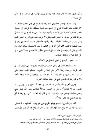 -٩٩-
‫ﻳﻘﻮﻝ‬ ‫ﻭﻟﻜﻦ‬:‫ﺣﻜﻢ‬ ‫ﻭﻳﺬﻛﺮ‬ ،‫ﺟﻮﺍﺑﻪ‬ ‫ﰲ‬ ‫ﺍﻷﻗﺴﺎﻡ‬ ‫ﻞ‬‫ﺼ‬‫ﻳﻔ‬ ‫ﺃﻥ‬ ‫ﻭﻟﻪ‬ ،‫ﻭﻛﺬﺍ‬ ‫ﻛﺬﺍ‬ ‫ﻛﺎﻥ‬ ‫ﺇﺫﺍ‬ ‫ﻫﺬﺍ‬
‫ﻗﺴﻢ‬ ‫ﻛﻞ‬")١(
.
‫ﺍﻹﻓﺘﺎﺋﻲ‬ ‫ﺍﻟﻨﻤﻂ‬ ‫ﻭﻫﺬﺍ‬–‫ﺍﻟﻘﺼﲑﺓ‬ ‫ﺍﻟﻔﺘﻮﻯ‬-‫ﻳ‬ ‫ﻻ‬‫ﺍﳌﻌﺎﺻﺮﺓ؛‬ ‫ﺍﻟﻘﻀﺎﻳﺎ‬ ‫ﳎﺎﻝ‬ ‫ﰲ‬ ‫ﺼﻠﺢ‬
،‫ﲨﺎﻋﻴﺔ‬ ‫ﺃﻭ‬ ،‫ﻓﺮﺩﻳﺔ‬ ‫ﺇﻣﺎ‬ ،‫ﻣﺘﻌﻤﻘﺔ‬ ‫ﲝﺜﻴﺔ‬ ‫ﺍﺟﺘﻬﺎﺩﺍﺕ‬ ‫ﺇﱃ‬ ‫ﲢﺘﺎﺝ‬ ‫ﺍﻟﻘﻀﺎﻳﺎ‬ ‫ﻫﺬﻩ‬ ‫ﺃﻏﻠﺐ‬ ‫ﻷﻥ‬
‫ﺍﻟﺪﻣﺎﻏﻲ؛‬ ‫ﺍﳌﻮﺕ‬ ‫ﻭﲢﺪﻳﺪ‬ ‫ﺍﻷﻋﻀﺎﺀ‬ ‫ﻧﻘﻞ‬ ‫ﻛﻘﻀﻴﺔ‬ ‫ﻣﺘﺸﻌﺒﺔ‬ ‫ﻓﻘﻀﻴﺔ‬=‫ﺍﻻﺳﺘﻔﺼﺎﻝ‬ ‫ﺇﱃ‬ ‫ﲢﺘﺎﺝ‬
‫ﻣﻌﺮﻓﺔ‬ ‫ﻋﻦ‬ ‫ﺍﻷﻃﺒﺎﺀ‬ ‫ﻣﻦ‬:‫ﺍﻟﺬﻱ‬ ‫ﺍﻟﻌﻀﻮ‬ ‫ﻭﻣﺎ‬ ،‫ﺿﺮﺭ؟‬ ‫ﻋﻠﻴﻪ‬ ‫ﻳﺘﺮﺗﺐ‬ ‫ﻭﻻ‬ ‫ﻳﻨﻘﻞ‬ ‫ﺍﻟﺬﻱ‬ ‫ﺍﻟﻌﻀﻮ‬ ‫ﻣﺎ‬
‫ﺍﳊﻴﺎﺓ؟‬ ‫ﻓﻘﺪﺍﻥ‬ ‫ﻋﻠﻴﻪ‬ ‫ﻭﻳﺘﺮﺗﺐ‬ ‫ﻳﻨﻘﻞ‬...‫ﰲ‬ ‫ﻭﻫﻢ‬ ‫ﻟﻠﻤﺨﺘﺼﲔ‬ ‫ﻣﺘﺮﻭﻙ‬ ‫ﺍﻷﻣﺮ‬ ‫ﻫﺬﺍ‬ ‫ﻭﲢﺪﻳﺪ‬ ،‫ﺇﱁ‬
‫ﺃﻣﺎﻡ‬ ‫ﺎﻝ‬‫ﺍ‬ ‫ﻳﺘﺮﻙ‬ ‫ﺍﻻﺳﺘﻔﺼﺎﻝ‬ ‫ﺑﻌﺪ‬ ‫ﰒ‬ ،‫ﳎﺎﳍﻢ‬ ‫ﰲ‬ ‫ﺍﻟﺬﻛﺮ‬ ‫ﺃﻫﻞ‬ ‫ﻢ‬‫ﻷ‬ ،‫ﺍﻷﻃﺒﺎﺀ‬ ‫ﺍﻟﻘﻀﻴﺔ‬ ‫ﻫﺬﻩ‬
‫ﰲ‬ ‫ﻟﻪ‬ ‫ﻣﻌﲎ‬ ‫ﻻ‬ ‫ﺇﺫﻥ‬ ‫ﻓﺎﻻﺧﺘﺼﺎﺭ‬ ،‫ﺍﳊﻜﻢ‬ ‫ﻹﺻﺪﺍﺭ‬ ‫ﺍﳌﺴﺎﺋﻞ‬ ‫ﻫﺬﻩ‬ ‫ﰲ‬ ‫ﺍﻹﻓﺘﺎﺀ‬ ‫ﺃﻣﺮ‬ ‫ﻋﻠﻰ‬ ‫ﺍﻟﻘﺎﺋﻤﲔ‬
‫ﺍﻟﻨﻮﺍﺯﻝ‬ ‫ﻫﺬﻩ‬ ‫ﻇﻞ‬‫ﻭﺍﳌﺘﺸﻌﺒﺔ‬ ‫ﺍﳌﻌﻘﺪﺓ‬.
٤-‫ﺍﻷﺣﻜﺎﻡ‬ ‫ﻣﻦ‬ ‫ﻟﻠﺘﺤﻠﻞ‬ ‫ﺍﻟﺪﻳﻦ‬ ‫ﰲ‬ ‫ﺍﻟﺘﻴﺴﲑ‬ ‫ﺩﻋﻮﻯ‬:
‫ﺍﻟﺒﺸﺮﻱ‬ ‫ﺍﻟﻌﻘﻞ‬ ‫ﻋﻠﻰ‬ ‫ﺍﳌﻄﺮﻭﺣﺔ‬ ‫ﺍﻟﻘﻀﺎﻳﺎ‬ ‫ﻣﻦ‬ ‫ﺍﻟﻨﺎﺱ‬ ‫ﻣﻮﻗﻒ‬ ‫ﰲ‬ ‫ﺍﻟﻐﺎﻟﺒﺔ‬ ‫ﺍﻟﻌﺎﺩﺓ‬ ‫ﺟﺮﺕ‬
‫ﻋﻠﻰ‬ ‫ﻟﻴﺴﻮﺍ‬ ‫ﺍﳌﻔﺘﲔ‬ ‫ﻓﻤﻌﻈﻢ‬ ،‫ﺍﻟﻔﺘﻮﻯ‬ ‫ﰲ‬ ‫ﺎ‬‫ﻀ‬‫ﺃﻳ‬ ‫ﹴ‬‫ﺭ‬‫ﺟﺎ‬ ‫ﺍﻷﻣﺮ‬ ‫ﻭﻫﺬﺍ‬ ،‫ﻭﻭﺳﻂ‬ ‫ﻃﺮﻓﺎﻥ‬ ‫ﻢ‬‫ﺃ‬
‫ﺑ‬ ‫ﻭﻳﻌﺠﺰﻫﻢ‬ ،‫ﺍﻟﺘﺸﺪﻳﺪ‬ ‫ﻣﺴﻠﻚ‬ ‫ﺑﺎﻟﻨﺎﺱ‬ ‫ﻳﺴﻠﻚ‬ ‫ﻓﻔﺮﻳﻖ‬ ،‫ﻭﺍﺣﺪ‬ ‫ﻣﺴﻠﻚ‬‫ﺍﻷﺧﺬ‬ ‫ﲝﺠﺔ‬ ‫ﻔﺘﻮﺍﻩ‬
‫ﺍﻟﻔﺘﻮﻯ‬ ‫ﲟﺴﺎﻟﻚ‬ ‫ﺟﻬﻠﻪ‬ ‫ﻋﻦ‬ ‫ﻧﺎﺑﻊ‬ ‫ﺍﻷﺳﺎﺱ‬ ‫ﰲ‬ ‫ﻭﻫﺬﺍ‬ ،‫ﺑﺎﻷﺣﻮﻁ‬.
،‫ﻳﺴﺮ‬ ‫ﺍﻟﺪﻳﻦ‬ ‫ﺃﻥ‬ ‫ﲝﺠﺔ‬ ‫ﺍﻟﺘﻴﺴﲑ‬ ‫ﻣﺴﻠﻚ‬ ‫ﺑﺎﻟﻨﺎﺱ‬ ‫ﻳﺴﻠﻚ‬ ‫ﺁﺧﺮ‬ ‫ﻭﻓﺮﻳﻖ‬))‫ﻳﺸﺎﺩ‬ ‫ﻭﻟﻦ‬
‫ﻏﻠﺒﻪ‬ ‫ﺇﻻ‬ ‫ﺃﺣﺪ‬ ‫ﺍﻟﺪﻳﻦ‬(()٢(
‫ﻳﺘﺘﺒﻊ‬ ‫ﻓﺼﺎﺭ‬ ،‫ﺍﷲ‬ ‫ﺑﺪﻳﻦ‬ ‫ﻟﻠﺘﻼﻋﺐ‬ ‫ﹰ‬‫ﻼ‬‫ﻣﺪﺧ‬ ‫ﺍﻟﺘﻴﺴﲑ‬ ‫ﻣﻦ‬ ‫ﻭﺟﻌﻞ‬ ،
‫ﻗﺎﻝ‬ ‫ﺍﻟﺬﻱ‬ ‫ﻭﻫﺬﺍ‬ ،‫ﺎ‬‫ﻨ‬‫ﺩﻳ‬ ‫ﻣﻨﻬﺎ‬ ‫ﻭﺟﻌﻞ‬ ،‫ﺍﻟﻌﻠﻤﺎﺀ‬ ‫ﺭﺧﺺ‬‫ﺍﻟﻌﻠﻤﺎﺀ‬ ‫ﻓﻴﻪ‬" :‫ﻛﻞ‬ ‫ﺭﺧﺼﺔ‬ ‫ﺗﺘﺒﻊ‬ ‫ﻣﻦ‬
‫ﻛﻠﻪ‬ ‫ﺍﻟﺸﺮ‬ ‫ﻓﻴﻪ‬ ‫ﺍﺟﺘﻤﻊ‬ ‫ﻓﻘﺪ‬ ‫ﻋﺎﱂ‬")٣(
.
،‫ﳛﺘﻤﻞ‬ ‫ﻻ‬ ‫ﻣﺎ‬ ‫ﻠﻮﻩ‬‫ﻤ‬‫ﻓﺤ‬ ،‫ﻭﺟﻬﻪ‬ ‫ﻏﲑ‬ ‫ﻋﻠﻰ‬ ‫ﺍﳊﺮﺝ‬ ‫ﻭﺭﻓﻊ‬ ‫ﺍﻟﺘﻴﺴﲑ‬ ‫ﺍﳌﻴﺴﺮﻭﻥ‬ ‫ﻓﻬﻢ‬ ‫ﻟﻘﺪ‬
‫ﻫﺎﻭﻳﺔ‬ ‫ﺇﱃ‬ ‫ﻳﺼﲑ‬ ‫ﺃﻥ‬ ‫ﻓﻴﻪ‬ ‫ﻭﻗﻊ‬ ‫ﻣﻦ‬ ‫ﻋﻠﻰ‬ ‫ﻭﳜﺸﻰ‬ ،‫ﺍﻹﻓﺮﺍﻁ‬ ‫ﺣﺎﻟﺔ‬ ‫ﻳﺒﻠﻎ‬ ‫ﺪ‬‫ﺣ‬ ‫ﺇﱃ‬ ‫ﻓﻴﻪ‬ ‫ﻭﺗﻮﺳﻌﻮﺍ‬
)١(‫ﻳﻨﻈﺮ‬:‫ﻭﺍﳌﺴﺘﻔ‬ ‫ﺍﳌﻔﱵ‬ ‫ﺃﺩﺏ‬‫ﱵ‬١/٧٢.
)٢(،‫ﺻﺤﻴﺤﻪ‬ ‫ﰲ‬ ‫ﺍﻟﺒﺨﺎﺭﻱ‬ ‫ﺃﺧﺮﺟﻪ‬ ‫ﺣﺪﻳﺚ‬١/٢٣‫ﺭﻗﻢ‬ ‫ﺣﺪﻳﺚ‬ ،)٣٩(‫ﻳﺴﺮ‬ ‫ﺍﻟﺪﻳﻦ‬ ‫ﺑﺎﺏ‬ ،.
)٣(،‫ﻣﺴﻨﺪﻩ‬ ‫ﰲ‬ ‫ﺍﳉﻌﺪ‬ ‫ﺑﻦ‬ ‫ﻋﻠﻲ‬ ‫ﺃﺧﺮﺟﻪ‬ ‫ﺃﺛﺮ‬١/٢٠٠‫ﻭﻳﻨﻈﺮ‬ ،:‫ﺍﻷﻭﻟﻴﺎﺀ‬ ‫ﺣﻠﻴﺔ‬٣/٣٢‫ﻭﺍﳌﻮﺍﻓﻘﺎﺕ‬ ،٤/١٦٩.
 