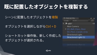 既に配置したオブジェクトを複製する
シーンに配置したオブジェクトを複製
オブジェクトを選択しながらCtrl + D
ショートカット操作後、新しく作成した
オブジェクトが選択される。
 
