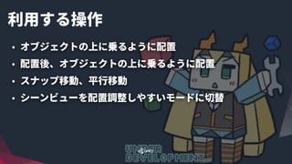利⽤する操作
• オブジェクトの上に乗るように配置
• 配置後、オブジェクトの上に乗るように配置
• スナップ移動、平⾏移動
• シーンビューを配置調整しやすいモードに切替
 