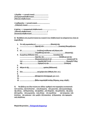 ἡ ἄμιλλα —> γενική ενικού……………………………
//ονομαστικήπληθυντικού……………………………..
//δοτική πληθυντικού…………………………………..
ὁ καθηγητής—> γενική ενικού…………………………
. //κλητική ενικού…………………………
ὁ ἡγέτης —> ονομαστική πληθυντικού…………………………….
//δοτική πληθυντικού………………………………../
/αιτιατική πληθυντικού………………………………..
2) Να βάλετεστη σωστή πτώσητου ενικού ή του πληθυντικού τα ονόματαπου είναι σε
παρένθεση:
1. Ἐν τοῖς γυμνασίοις οἱ …………………..…………(θεατής) τὰς
…………………..………… (ἀρετή) τῶν…………………..…………(νεανίας) θαυμάζουσιν.
2.
3. Οἱ …………………..………… (πολίτης) πείθονταιτοῖςλόγοιςτῶν
…………………..………… (νομοθέτης) καὶτῶν…………………..…………(δικαστής).
4. Σωκράτηςἐδίδασκετοὺς …………………..………… (νεανίας) τὴν
…………………..………… (ἀρετή),τὴν…………………..………… (ἀλήθεια) καὶτὴν
…………………..………… (δικαιοσύνη) οὐκἐντῇ …………………..………… (οἰκία) οὐδ’ἔν
τινι …………………..…………(σχολή) ἀλλ’ἐντῇ …………………..………… (ἀγορά)δ’ὅλης
τῆς …………………..………… (ἡμέρα) εἰςτὴν…………………..………… (ἑσπέρα).
5.
6. Μέγατὸ τῆς…………………..…………κράτος(θάλασσα).
7.
8. Σύν…………………..…………καὶχεῖρακίνει(Ἀθηνά,δοτ. εν.).
9.
10. …………………..…………ἀδελφήἐστιλύπη(χαρά,γεν.εν.).
11.
12. …………………..…………ἦλθονπαμπληθεῖστόλῳ(Πέρσης,ονομ.πληθ.).
3) Να βάλετετην ίδια πτώσητου άλλου αριθμού στα παρακάτωουσιαστικά:
τοῦ νεανὶου, (ὦ) πελτασταὶ , τοὺςδεσμὼτα, τῶνμηνυτῶν, (ὦ) γυμνασιὰρχα,
τῆς κλὶνης , τῇ θεραπαὶνῃ, τάςἀμὶλλας ,τῶνδαφνῶν, τὴνμὲλισσαν, τῆς γαὶας
(ὦ) τεχνῖτα, τῶνγυμνητῶν, τοὺς δὺτας τὸν προδὸτην τῷ πατριὼτῃ τοῖς
ἱππὸταις τὴν τρὶαιναν τῶν μαζῶν (ὦ) σκαπὰνη τῇ δρακαὶνῃ τῶν σφαιρῶν
ταῖς ἀληθεὶαις
ΜαρίαΒουρτσιάνη : filologosab.blogspot.gr
 
