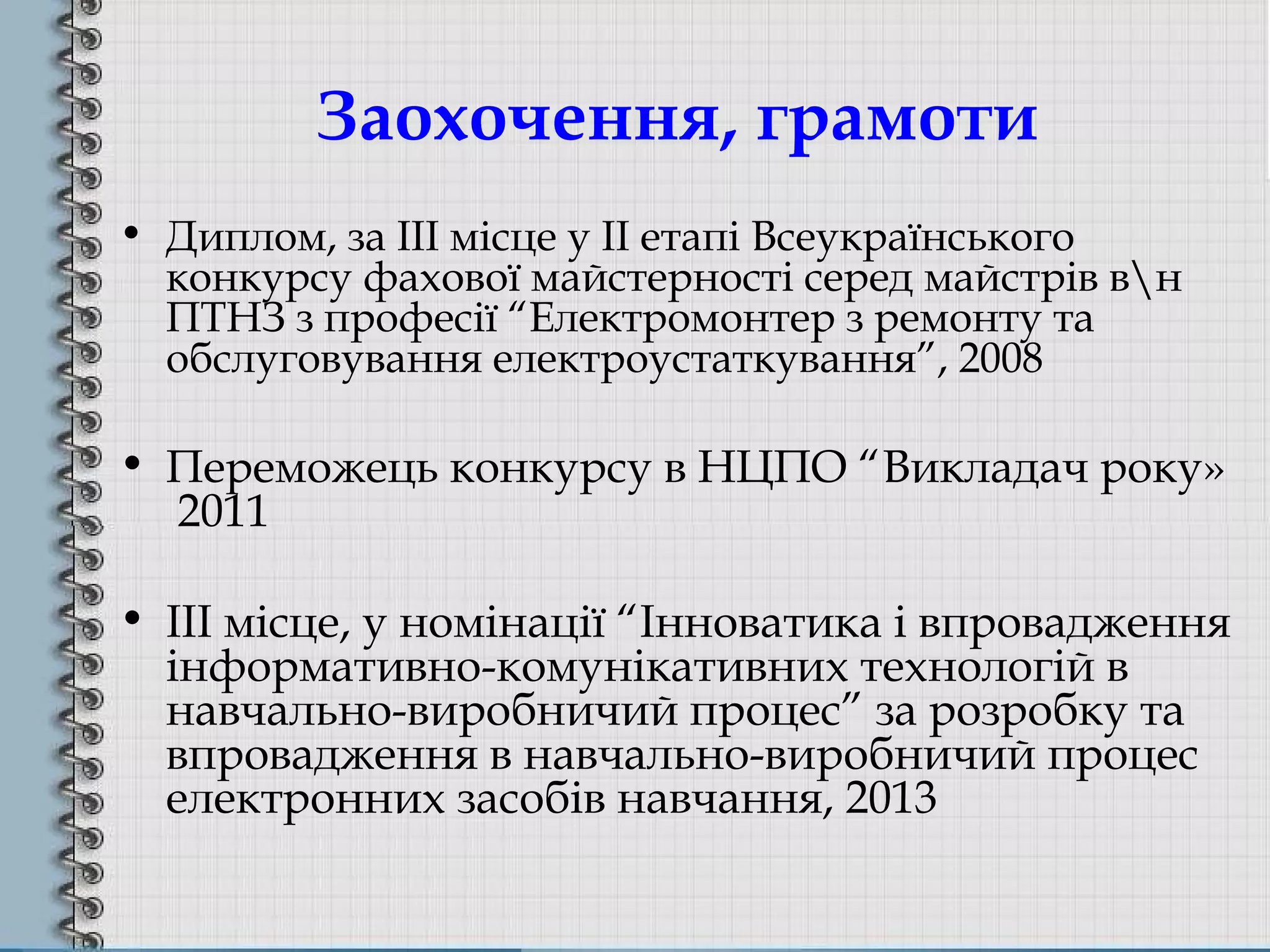 Заохочення, грамоти
• Диплом, за ІІІ місце у ІІ етапі Всеукраїнського
конкурсу фахової майстерності серед майстрів вн
ПТНЗ з професії “Електромонтер з ремонту та
обслуговування електроустаткування”, 2008
• Переможець конкурсу в НЦПО “Викладач року»
2011
• ІІІ місце, у номінації “Інноватика і впровадження
інформативно-комунікативних технологій в
навчально-виробничий процес” за розробку та
впровадження в навчально-виробничий процес
електронних засобів навчання, 2013
 
