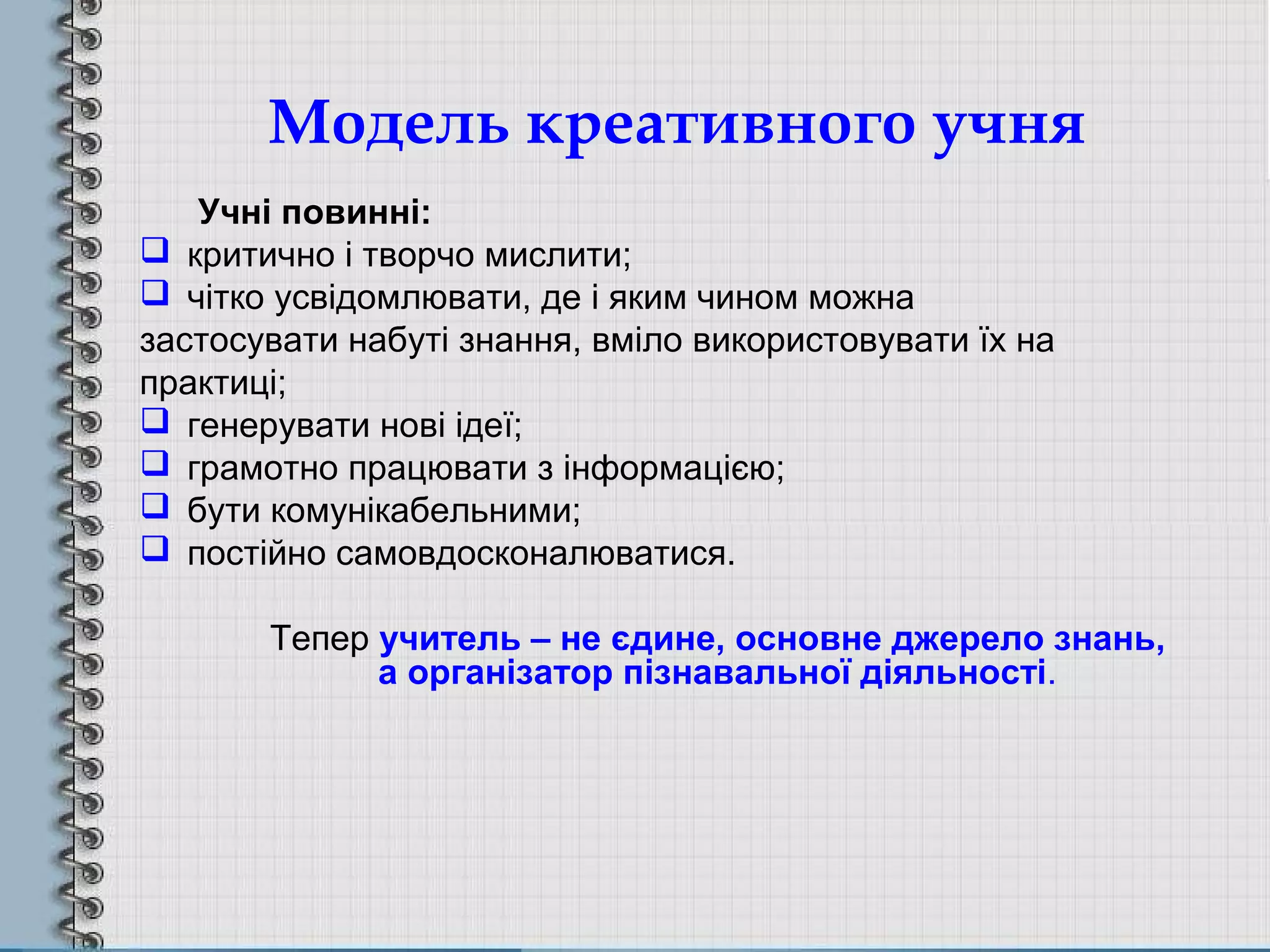 Модель креативного учня
Учні повинні:
 критично і творчо мислити;
 чітко усвідомлювати, де і яким чином можна
застосувати набуті знання, вміло використовувати їх на
практиці;
 генерувати нові ідеї;
 грамотно працювати з інформацією;
 бути комунікабельними;
 постійно самовдосконалюватися.
Тепер учитель – не єдине, основне джерело знань,
а організатор пізнавальної діяльності.
 