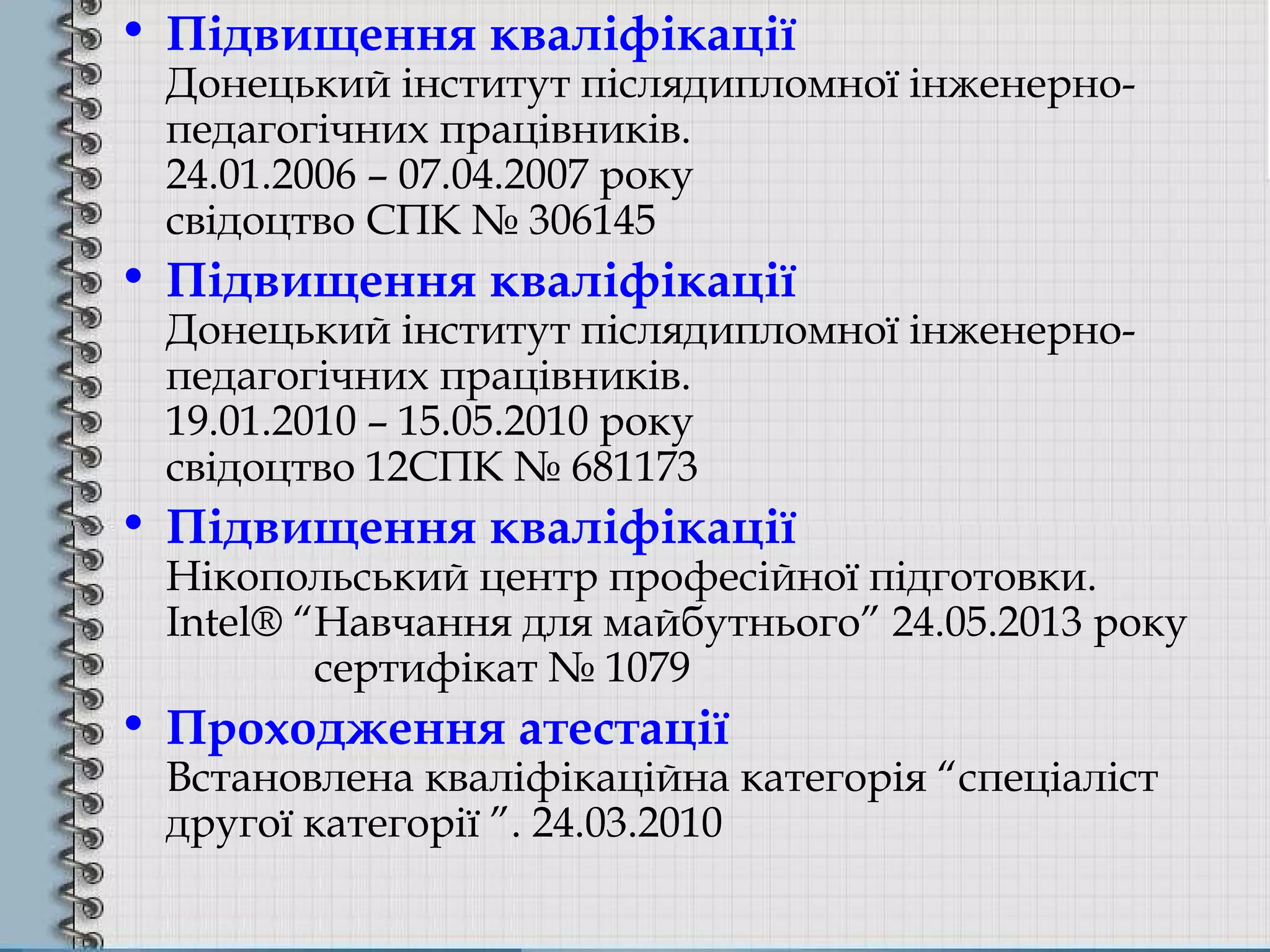 • Підвищення кваліфікації
Донецький інститут післядипломної інженерно-
педагогічних працівників.
24.01.2006 – 07.04.2007 року
свідоцтво СПК № 306145
• Підвищення кваліфікації
Донецький інститут післядипломної інженерно-
педагогічних працівників.
19.01.2010 – 15.05.2010 року
свідоцтво 12СПК № 681173
• Підвищення кваліфікації
Нікопольський центр професійної підготовки.
Intel® “Навчання для майбутнього” 24.05.2013 року
сертифікат № 1079
• Проходження атестації
Встановлена кваліфікаційна категорія “спеціаліст
другої категорії ”. 24.03.2010
 