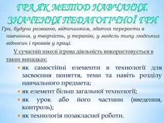 Гра, будучи розвагою, відпочинком, здатна перерости в
навчання, у творчість, у терапію, у модель типу людських
відносин і проявів у праці.
У сучасній школі ігрова діяльність використовується в
таких випадках:
 як самостійні елементи в технології для
засвоєння поняття, теми та навіть розділу
навчального предмета;
 як елемент більш загальної технології;
 як урок або його частини (введення,
контроль);
 як технологія позакласної роботи.
 