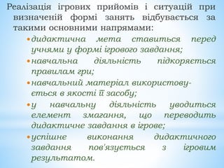 Реалізація ігрових прийомів і ситуацій при
визначеній формі занять відбувається за
такими основними напрямами:
дидактична мета ставиться перед
учнями у формі ігрового завдання;
навчальна діяльність підкоряється
правилам гри;
навчальний матеріал використову-
ється в якості її засобу;
у навчальну діяльність уводиться
елемент змагання, що переводить
дидактичне завдання в ігрове;
успішне виконання дидактичного
завдання пов'язується з ігровим
результатом.
 