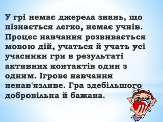 У грі немає джерела знань, що
пізнається легко, немає учнів.
Процес навчання розвивається
мовою дій, учаться й учать усі
учасники гри в результаті
активних контактів один з
одним. Ігрове навчання
ненав'язливе. Гра здебільшого
добровільна й бажана.
 