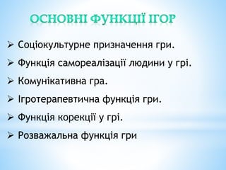  Соціокультурне призначення гри.
 Функція самореалізації людини у грі.
 Комунікативна гра.
 Ігротерапевтична функція гри.
 Функція корекції у грі.
 Розважальна функція гри
 