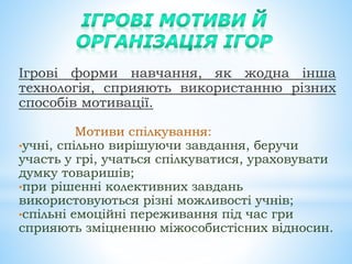 Ігрові форми навчання, як жодна інша
технологія, сприяють використанню різних
способів мотивації.
Мотиви спілкування:
•учні, спільно вирішуючи завдання, беручи
участь у грі, учаться спілкуватися, ураховувати
думку товаришів;
•при рішенні колективних завдань
використовуються різні можливості учнів;
•спільні емоційні переживання під час гри
сприяють зміцненню міжособистісних відносин.
 