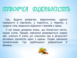 Гра, будучи розвагою, відпочинком, здатна
перерости в навчання, у творчість, у терапію, у
модель типу людських відносин і проявів у праці.
У грі немає джерела знань, що пізнається легко,
немає учнів. Процес навчання розвивається мовою
дій, учаться й учать усі учасники гри в результаті
активних контактів один з одним. Ігрове навчання
ненав'язливе. Гра здебільшого добровільна й
бажана.
 