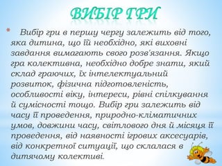 * Вибір гри в першу чергу залежить від того,
яка дитина, що їй необхідно, які виховні
завдання вимагають свого розв'язання. Якщо
гра колективна, необхідно добре знати, який
склад граючих, їх інтелектуальний
розвиток, фізична підготовленість,
особливості віку, інтереси, рівні спілкування
й сумісності тощо. Вибір гри залежить від
часу її проведення, природно-кліматичних
умов, довжини часу, світлового дня й місяця її
проведення, від наявності ігрових аксесуарів,
від конкретної ситуації, що склалася в
дитячому колективі.
 