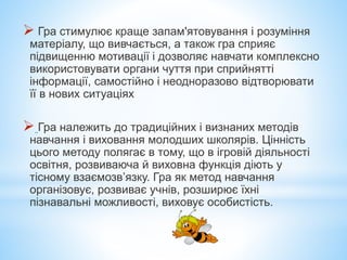  Гра стимулює краще запам'ятовування і розуміння
матеріалу, що вивчається, а також гра сприяє
підвищенню мотивації і дозволяє навчати комплексно
використовувати органи чуття при сприйнятті
інформації, самостійно і неодноразово відтворювати
її в нових ситуаціях
 Гра належить до традиційних і визнаних методів
навчання і виховання молодших школярів. Цінність
цього методу полягає в тому, що в ігровій діяльності
освітня, розвиваюча й виховна функція діють у
тісному взаємозв’язку. Гра як метод навчання
організовує, розвиває учнів, розширює їхні
пізнавальні можливості, виховує особистість.
 