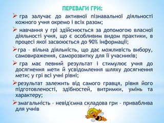  гра залучає до активної пізнавальної діяльності
кожного учня окремо і всіх разом;
 навчання у грі здійснюється за допомогою власної
діяльності учня, що є особливим видом практики, в
процесі якої засвоюється до 90% інформації;
гра – вільна діяльність, що дає можливість вибору,
самовираження, саморозвитку для її учасників;
 гра має певний результат і стимулює учня до
досягнення мети й усвідомлення шляху досягнення
мети; у грі всі учні рівні;
результат залежить від самого гравця, рівня його
підготовленості, здібностей, витримки, умінь та
характеру;
змагальність – невід'ємна складова гри – приваблива
для учнів
 