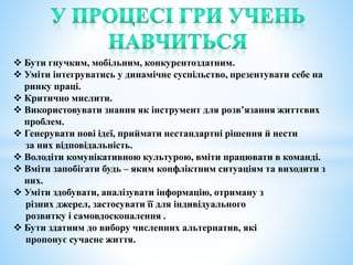  Бути гнучким, мобільним, конкурентоздатним.
 Уміти інтегруватись у динамічне суспільство, презентувати себе на
ринку праці.
 Критично мислити.
 Використовувати знання як інструмент для розв’язання життєвих
проблем.
 Генерувати нові ідеї, приймати нестандартні рішення й нести
за них відповідальність.
 Володіти комунікативною культурою, вміти працювати в команді.
 Вміти запобігати будь – яким конфліктним ситуаціям та виходити з
них.
 Уміти здобувати, аналізувати інформацію, отриману з
різних джерел, застосувати її для індивідуального
розвитку і самовдосконалення .
 Бути здатним до вибору численних альтернатив, які
пропонує сучасне життя.
 