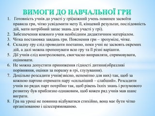1. Готовність учнів до участі у грі(кожний учень повинен засвоїти
правила гри, чітко усвідомити мету її, кінцевий результат, послідовність
дій, мати потрібний запас знань для участі у грі).
2. Забезпечення кожного учня необхідним дидактичним матеріалом.
3. Чітка постановка завдань гри. Пояснення гри – зрозуміле, чітке.
4. Складну гру слід проводити поетапно, поки учні не засвоять окремих
дій, а далі можна пропонувати всю гру та її різні варіанти.
5. Дії учнів слід контролювати, своєчасно виправляти, спрямовувати,
оцінювати.
6. Не можна допустити приниження гідності дитини(образливі
порівняння, оцінки за поразку в грі, глузування).
7. Доцільно розсадити учнів(звісно, непомітно для них) так, щоб за
кожною партою отримати пару «сильніший – слабший». Розсадити
учнів по рядах парт потрібно так, щоб рівень їхніх знань і розумового
розвитку був приблизно однаковим, щоб кожен ряд учнів мав шанс
виграти.
8. Гра на уроці не повинна відбуватися стихійно, вона має бути чітко
організованою і цілеспрямованою.
 