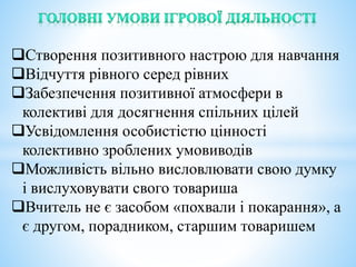 Створення позитивного настрою для навчання
Відчуття рівного серед рівних
Забезпечення позитивної атмосфери в
колективі для досягнення спільних цілей
Усвідомлення особистістю цінності
колективно зроблених умовиводів
Можливість вільно висловлювати свою думку
і вислуховувати свого товариша
Вчитель не є засобом «похвали і покарання», а
є другом, порадником, старшим товаришем
 