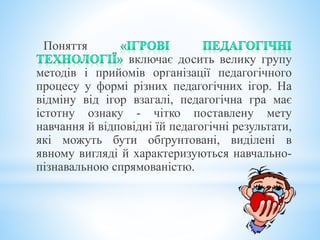 Поняття
включає досить велику групу
методів і прийомів організації педагогічного
процесу у формі різних педагогічних ігор. На
відміну від ігор взагалі, педагогічна гра має
істотну ознаку - чітко поставлену мету
навчання й відповідні їй педагогічні результати,
які можуть бути обґрунтовані, виділені в
явному вигляді й характеризуються навчально-
пізнавальною спрямованістю.
 