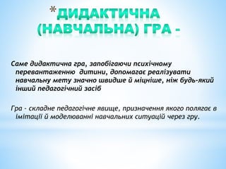 Саме дидактична гра, запобігаючи психічному
перевантаженню дитини, допомагає реалізувати
навчальну мету значно швидше й міцніше, ніж будь-який
інший педагогічний засіб
Гра - складне педагогічне явище, призначення якого полягає в
імітації й моделюванні навчальних ситуацій через гру.
 