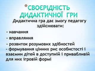 Дидактична гра дає змогу педагогу
здійснювати:
- навчання
- вправляння
- розвиток розумових здібностей
- формування цінних рис особистості і
взаємин дітей в доступній і привабливій
для них ігровій формі
 