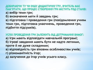 а) вибір теми гри;
б) визначення мети й завдань гри;
в) підготовка і проведення гри (повідомлення учням
теми гри, підготовка унаочнень, проведення гри,
підбиття підсумків).
а) ігри мають відповідати навчальній програмі;
б) ігрові завдання мають бути не надто легкими,
проте й не дуже складними;
в) відповідність гри віковим особливостям учнів;
г) різноманітність ігор;
д) залучення до ігор учнів усього класу.
 