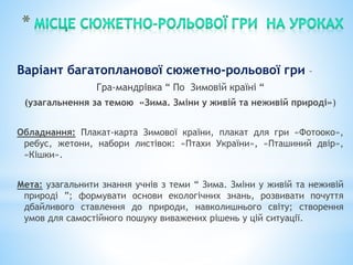 Варіант багатопланової сюжетно-рольової гри –
Гра-мандрівка “ По Зимовій країні “
(узагальнення за темою «Зима. Зміни у живій та неживій природі»)
Обладнання: Плакат-карта Зимової країни, плакат для гри «Фотооко»,
ребус, жетони, набори листівок: «Птахи України», «Пташиний двір»,
«Кішки».
Мета: узагальнити знання учнів з теми “ Зима. Зміни у живій та неживій
природі ”; формувати основи екологічних знань, розвивати почуття
дбайливого ставлення до природи, навколишнього світу; створення
умов для самостійного пошуку виважених рішень у цій ситуації.
 