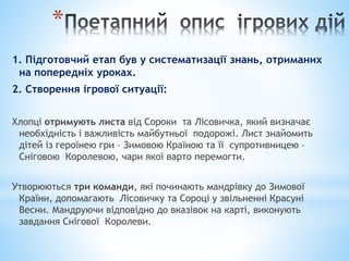 *
1. Підготовчий етап був у систематизації знань, отриманих
на попередніх уроках.
2. Створення ігрової ситуації:
Хлопці отримують листа від Сороки та Лісовичка, який визначає
необхідність і важливість майбутньої подорожі. Лист знайомить
дітей із героїнею гри – Зимовою Країною та її супротивницею –
Сніговою Королевою, чари якої варто перемогти.
Утворюються три команди, які починають мандрівку до Зимової
Країни, допомагають Лісовичку та Сороці у звільненні Красуні
Весни. Мандруючи відповідно до вказівок на карті, виконують
завдання Снігової Королеви.
 
