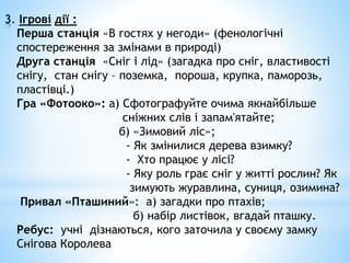 3. Ігрові дії :
Перша станція «В гостях у негоди» (фенологічні
спостереження за змінами в природі)
Друга станція «Сніг і лід» (загадка про сніг, властивості
снігу, стан снігу – поземка, пороша, крупка, паморозь,
пластівці.)
Гра «Фотооко»: а) Сфотографуйте очима якнайбільше
сніжних слів і запам'ятайте;
б) «Зимовий ліс»;
- Як змінилися дерева взимку?
- Хто працює у лісі?
- Яку роль грає сніг у житті рослин? Як
зимують журавлина, суниця, озимина?
Привал «Пташиний»: а) загадки про птахів;
б) набір листівок, вгадай пташку.
Ребус: учні дізнаються, кого заточила у своєму замку
Снігова Королева
 