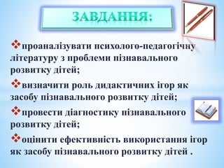 проаналізувати психолого-педагогічну
літературу з проблеми пізнавального
розвитку дітей;
визначити роль дидактичних ігор як
засобу пізнавального розвитку дітей;
провести діагностику пізнавального
розвитку дітей;
оцінити ефективність використання ігор
як засобу пізнавального розвитку дітей .
 