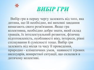 *
Вибір гри в першу чергу залежить від того, яка
дитина, що їй необхідно, які виховні завдання
вимагають свого розв'язання. Якщо гра
колективна, необхідно добре знати, який склад
гравців, їх інтелектуальний розвиток, фізична
підготовленість, особливості віку, інтереси, рівні
спілкування й сумісності тощо. Вибір гри
залежить від місця та часу її проведення,
природно - кліматичних умов, наявності ігрових
аксесуарів, конкретної ситуації, що склалася в
дитячому колективі.
 