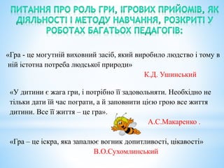 «Гра - це могутній виховний засіб, який виробило людство і тому в
ній істотна потреба людської природи»
К.Д. Ушинський
«У дитини є жага гри, і потрібно її задовольняти. Необхідно не
тільки дати їй час пограти, а й заповнити цією грою все життя
дитини. Все її життя – це гра».
А.С.Макаренко .
«Гра – це іскра, яка запалює вогник допитливості, цікавості»
В.О.Сухомлинський
 