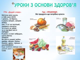 ГРА «Додай слово»
Квіточку роса умила,
а тебе умиє МИЛО
І дивись, не барись,
в школу швидко, швидко
МЧИСЬ
Але, й тут не поспішай,
подивись спочатку,
Чи нічого не забув,
чи в портфелі все в
ПОРЯДКУ
В школі, в класі небрудни,
сміття бачиш
ПРИБЕРИ
Не носи в кишені жуйки,
крейду, яблука і булки,
Кнопки, цвяхи, сірники, а
носиНОСОВИКИ
Будь охайним завжди сам,
уникай дірок і
ПЛЯМ
Гра « КРАМНИЦЯ»
Які продукти ще потрібно купити
 