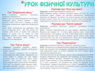 Гра “Бездомний заєць”
Мета: розвивати уважність, мислення,
швидкість і витривалість.
Опис: З усіх учасників вибираються мисливець і
бездомний заєць. Решта гравців – зайці,
креслять кожен собі коло і встають в нього.
Мисливець намагається наздогнати бездомного
зайця.
Заєць може врятуватися від мисливця, має
втекти в будь-яке коло – дім. При цьому, той
учасник, який стоїть в цьому колі, повинен
відразу ж тікати, так як тепер він стає
бездомним зайцем, і мисливець ловить тепер
його. Якщо мисливець зайця зловив, то
спійманий стає мисливцем.
Рухлива гра “Ноги від землі”
Завдання: вчитися дотримуватися правил гри.
Опис: Ведучий разом з іншими хлопцями ходить по залу. Як тільки
вихователь скаже: «Лови!», всі учасники розбігаються, намагаючись
піднятися на будь-що “на висоті”, де можна підняти ноги над землею.
Зловити можна тільки тих, у кого ноги на землі. Після закінчення гри
підраховується кількість тих, хто програв і обирається новий ведучий.
Гра “Пусте місце”
Завдання: розвивати швидкість реакції,
спритність, уважність, сприяти поліпшенню
бігових навичок.
Опис: Учасники утворюють коло, а ведучий
розташовується поза колом. Торкаючись до
плеча одного з гравців, він тим самим
викликає його на змагання. Після цього
ведучий і той учасник, якого він вибрав,
біжать уздовж кола в протилежних напрямках.
Той з них, хто першим займе порожнє місце,
залишене обраним гравцем, залишається в
колі. Що залишився без місця стає ведучим
Рухлива гра “Третій зайвий”
Завдання: розвивати спритність, швидкість, виховувати почуття
колективізму.
Опис: Учасники прогулюються по колу парами, взявшись за руки.
Відстань між парами 1,5 – 2 метри. Двоє ведучих, один з яких тікає,
інший доганяє. Той гравець, що тікає в будь-який момент може встати
попереду будь-якої пари. В цьому випадку, задній гравець пари, перед
якою він встав, стає тим, кого наздоганяють. Якщо все ж гравця вдалося
наздогнати і торкнутись, то ведучі міняються ролями.
Гра “Перестрілка”
Завдання: розвивати спритність, уважність, швидкість реакції.
Опис: Проводиться на волейбольному майданчику. Відступивши на 1,5
метра від лицьової лінії всередину, проводиться паралельна їй лінія,
щоб утворилося щось на кшталт коридору. На іншій стороні також
проводиться додаткова лінія.
Учасники діляться на дві команди, кожна з яких розміщується на своїй
половині майданчика від середньої лінії коридору. В обох командах
необхідно вибрати капітана. Заходити на територію суперника не
можна. Кожен гравець, у якого виявився м’яч, намагається потрапити
їм в свого суперника, не заходячи при цьому за середню лінію.
“Застрелений” гравець відправляється в полон і знаходиться там до
тих пір, поки гравці його команди не перекинуть йому в руки м’яч. Після
цього гравець повертається в команду.
 