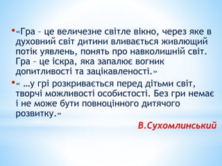 •«Гра – це величезне світле вікно, через яке в
духовний світ дитини вливається живлющий
потік уявлень, понять про навколишній світ.
Гра – це іскра, яка запалює вогник
допитливості та зацікавленості.»
•« …у грі розкривається перед дітьми світ,
творчі можливості особистості. Без гри немає
і не може бути повноцінного дитячого
розвитку.»
В.Сухомлинський
 